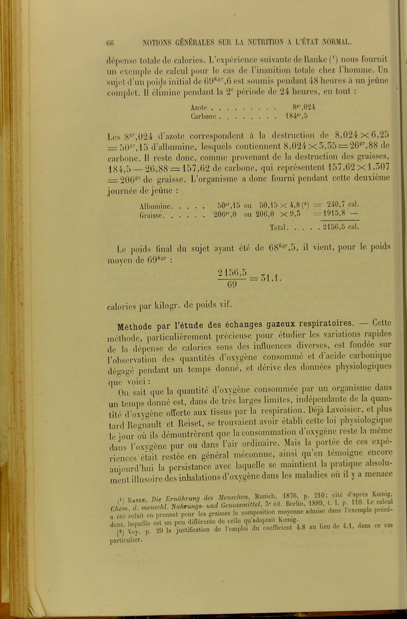 (léptmso totale do calories. L'expérience suivante de Ranke (') nous fournit un cxiMuple de calcul pour le cas de l'inanition totale chez riionuiie. Un sujet d'nn poids initial de (i9'^«'',G est soumis pendant 48 heures à un jeûne com[)let. Il élimine pendant la 2 période de '24 heures, en tout : Azote 8«%024 Carbone 184«%5 Los 8^',024 d'azote correspondent à la destruction de 8,024x0,25 = 50«'',15 d'alhuniine, lesquels contiennent 8,024X3,55 = 26^',88 de carhonc. Il reste donc, comme provenant de la destruction des graisses, 184,5 _ 26,88 = 157,62 de carbone, qui représentent 157,62x1,307 = 206^'' de graisse. L'organisme a donc fourni pendant cette deuxième journée de jeûne : Albumine 50^M5 ou 50,15x4,8(2) = 240,7 cal. Graisse 2068%0 ou 206,0 X 9,5 =r 1915,8 — Total 2156,5 cal. Le poids fmal du sujet ayant été de 68''%5, il vient, pour le poids moyen de 69^°'' : 2156,5 , -69- = ^'^- calories par kilogr. de poids vif. Méthode par l'étude des échanges gazeux respiratoires. — Cette méthode, particulièrement précieuse pour étudier les variations rapides de la dépense de calories sous des influences diverses, est fondée sur l'observation des quantités d'oxygène consommé et d'acide cai'bonique dégagé pendant un temps donné, et dérive des données physiologiques que voici : , . , On sait que la quantité d'oxygène consommée par un organisme dans un temps donné est, dans de très larges limites, indépendante de la quan- tité d'oxygène offerte aux tissus par la respiration. Déjà Lavoisier, et plus t'u-d Re^mault et Reiset, se trouvaient avoir établi cette loi physiologique le jour où ils démontrèrent que la consommation d'oxygène reste la même dans l'oxygène pur ou dans l'air ordinaire. Mais la portée de ces expé- riences était restée en général méconnue, ainsi qu'en témoigne encore aujourd'hui la persistance avec laquelle se maintient la pratique absolu- uient illusoire des inhalations d'oxygène dans les maladies où il y a menace (1-, fÎANKE Die Ernahrung des Mcnsclœn, Munich, 1870, p. 210; cité .raprès Kœnig, r/J« rmcS/ Na/trun,.- und Genussmittel, 5« cd. Berlin, 1889, l. I, p. 110. Le calcul a étrilil en prenant pour'es graisses la composition moyenne a.lm.se dans 1 exemple prece- ,lnni lanucUc est uu pcu différente de celle qu'adoptait Kœnig. dent, laquelle e^t^i^^ ^.^^^-^^^^^.^^ y,^^,^,; ju coerficienl 4.8 au l.eu de 4.1, dans ce cas particulier.