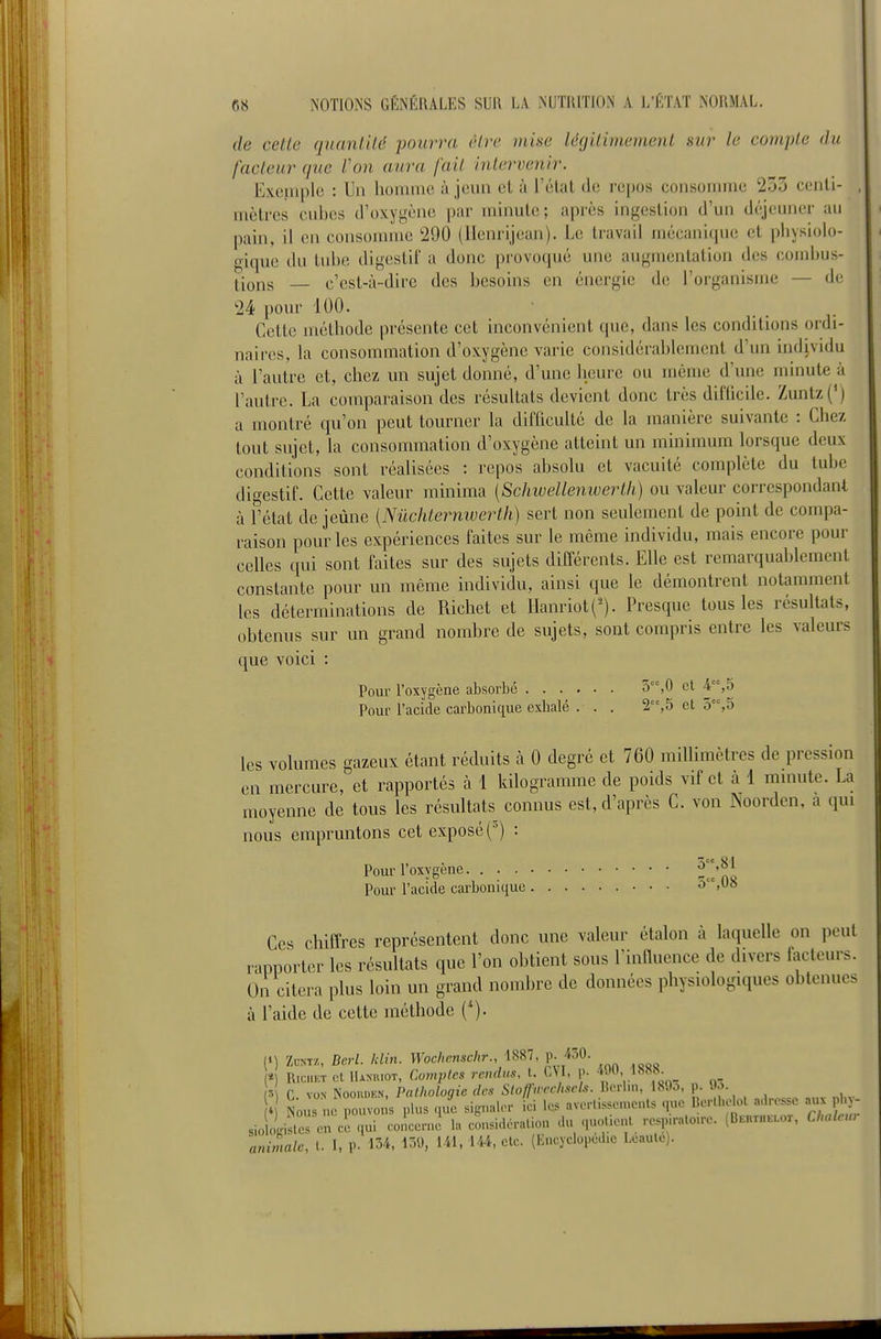 de cette quantité pourra être mine légitimement mr le compte du facteur (pie Von aura fait intervenir. Excinplc : Un homme à jeun et ù l'état de repos consomme 253 cenli- , mètres cubes d'oxygène par minute; après ingestion d'un dc^jeunei- au pain, il en consomme 290 (Ilenrijean). Le travail mécanique et physiolo- gique du tube digestil' a donc pi'ovoqué une augmentation des coiid)us- tions — c'est-à-dire des besoins en énergie de l'organisme — de 24 pour 100. Cette méthode présente cet inconvénient que, dans les conditions ordi- naires, la consommation d'oxygène varie considérablement d'un individu à l'autre et, chez un sujet donné, d'une heure ou même d'une minute à l'autre. La comparaison des résultats devient donc très difticile. Zuntz(') a montré qu'on peut tourner la difficulté de la manière suivante : Chez tout sujet, la consommation d'oxygène atteint un minimum lorsque deux conditions sont réalisées : repos absolu et vacuité complète du tube digestif. Cette valeur minima [Schwellenwertli) ou valeur correspondant à f état de jeûne [Nûchternwerth) sert non seulement de point de compa- raison pour les expériences faites sur le même individu, mais encore pour celles qui sont faites sur des sujets différents. Elle est remarquablement constante pour un même individu, ainsi que le démontrent notamment les déterminations de Richet et llanriot(^). Presque tous les résultats, obtenus sur un grand nombre de sujets, sont compris entre les valeurs que voici : Pour l'oxygène absorbé 3,0 et 4,o Pour l'acide carbonique exbalé . . . 2,5 et 3,5 les volumes gazeux étant réduits à 0 degré et 760 millimètres de pression en mercure, et rapportés à 1 kilogramme de poids vif et à 1 minute. La moyenne de tous les résultats connus est, d'après C. von Noorden, a qui nous empruntons cet exposé (■') : Pour l'oxygène Pour l'acide carbonique • • ■ â'-%08 Ces chiffres représentent donc une valeur étalon à laquelle on peut rapporter les résultats que l'on obtient sous l'inlluence de divers facteurs. On citera plus loin un grand nombre de données physiologiques obtenues à l'aide de cette méthode ('). (i) Zu«T/., Barl. klin. Woclienschr mi ^.JbQ. * RiciiET ol llANuioT, Comvtcs vcndus, t. CYI, p. 490, 1888. p C. VON Noo.a.KN, Pathologie des Sloffwcclisch. Berlin, 189o, p. 9o i Nous ne pouvons plus que signaler ici Ic-s avorUssoments que Berll.oU)! a.lrossc aux pl - sio olisteron l qui coiccn.i la cousidoration du quo.ien. .•e.pu-alo.rc. (BBnrn.uor, Clraler.r animale, l. I, P- 154, 159, Ul. 144, etc. (Encyclopédie Leaule).