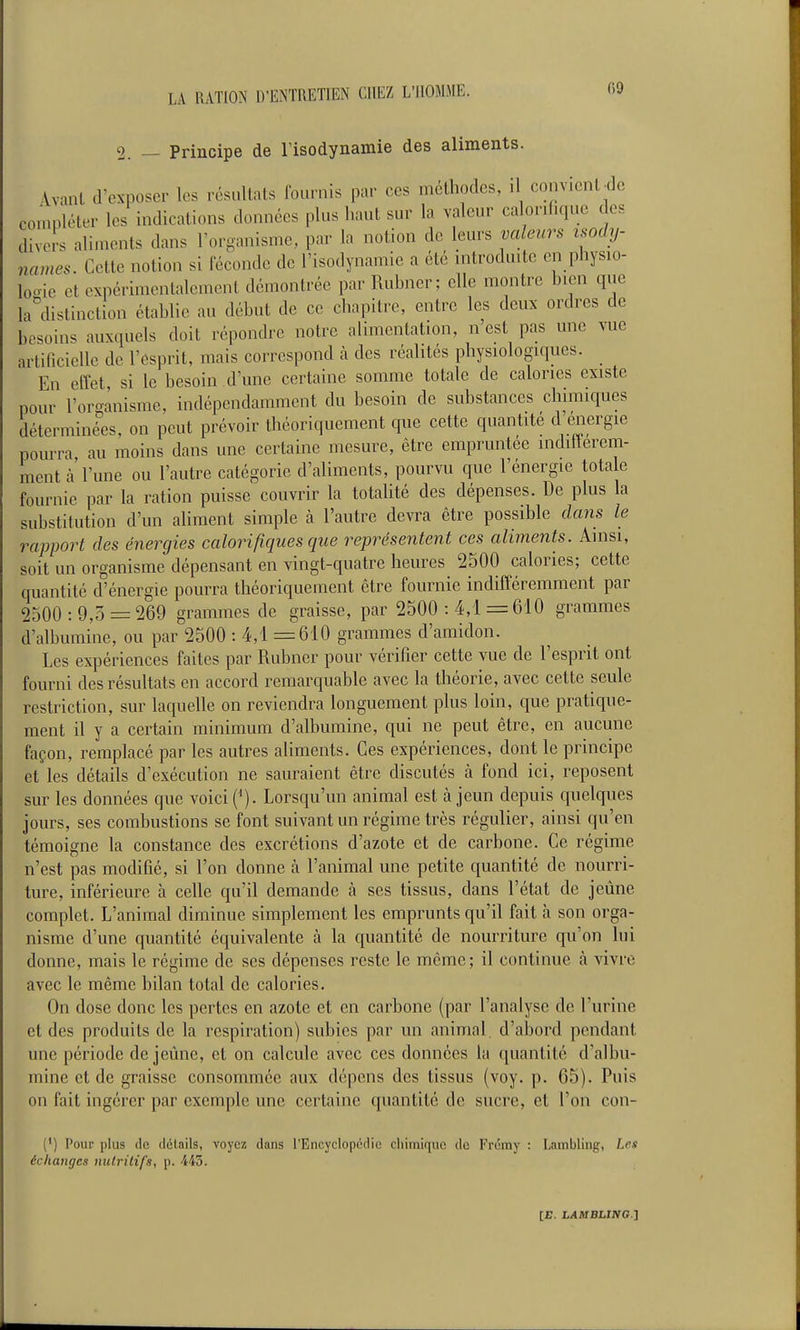 2. — Principe de risodynamie des aliments. Avant d'exposer les résultats fournis par ces méthodes, il convient^de compléter les indications données plus haut sur la valeur calorifique des divers aliments dans l'organisme, par la notion de leurs valeurs isochj- names. Cette notion si féconde de l'isodynamie a été mtroduite en physio- looie et expérimentalement démontrée par Rubner; elle montre bien que la^distinction établie au début de ce chapitre, entre les deux ordres de besoins auxquels doit répondre notre alimentation, n'est pas une vue artificielle de l'esprit, mais correspond h des réalités physiologiques. En effet, si le besoin d'une certaine somme totale de calories existe pour l'or-ilnisme, indépendamment du besoin de substances chimiques déterminées, on peut prévoir théoriquement que cette quantité d'énergie pourra au moins dans une certaine mesure, être empruntée inditlerem- mentà'l'une ou l'autre catégorie d'aliments, pourvu que l'énergie totale fournie par la ration puisse couvrir la totalité des dépenses. De plus la substitution d'un aliment simple h l'autre devra être possible dans le rapport des énergies calorifiques que représentent ces aliments. Ainsi, soit un organisme dépensant en vingt-quatre heures 2500 calories; cette quantité d'énergie pourra théoriquement être fournie indifféremment par 2500 : 9,5 = 269 grammes de graisse, par 2500 : 4,1 =610 grammes d'albumine, ou par 2500 : 4,1 =610 grammes d'amidon. Les expériences faites par Rubner pour vérifier cette vue de l'esprit ont fourni des résultats en accord remarquable avec la théorie, avec cette seule restriction, sur laquelle on reviendra longuement plus loin, que pratique- ment il y a certain minimum d'albumine, qui ne peut être, en aucune façon, remplacé par les autres aliments. Ces expériences, dont le principe et les détails d'exécution ne sauraient être discutés à fond ici, reposent sur les données que voici (^). Lorsqu'un animal est à jeun depuis quelques jours, ses combustions se font suivant un régime très régulier, ainsi qu'en témoigne la constance des excrétions d'azote et de carbone. Ce régime n'est pas modifié, si l'on donne à l'animal une petite quantité de nourri- ture, inférieure à celle qu'il demande à ses tissus, dans l'état de jeûne complet. L'animal diminue simplement les emprunts qu'il fait à son orga- nisme d'une quantité équivalente à la quantité de nourriture qu'on lui donne, mais le régime de ses dépenses reste le même; il continue à vivre avec le même bilan total de calories. On dose donc les pertes en azote et en carbone (par l'analyse de l'urine et des produits de la respiration) subies par un animal, d'abord pendant une période déjeune, et on calcule avec ces données la quantité d'albu- mine et de graisse consommée aux dépens des tissus (voy. p. 05). Puis on fait ingérer par exemple une certaine quantité de sucre, et l'on con- (') Pour plus (le flélails, voyez dans l'Encyclopédie chimique de Frémy : Lambling, Lrs échanges nutritifs, p. -445.