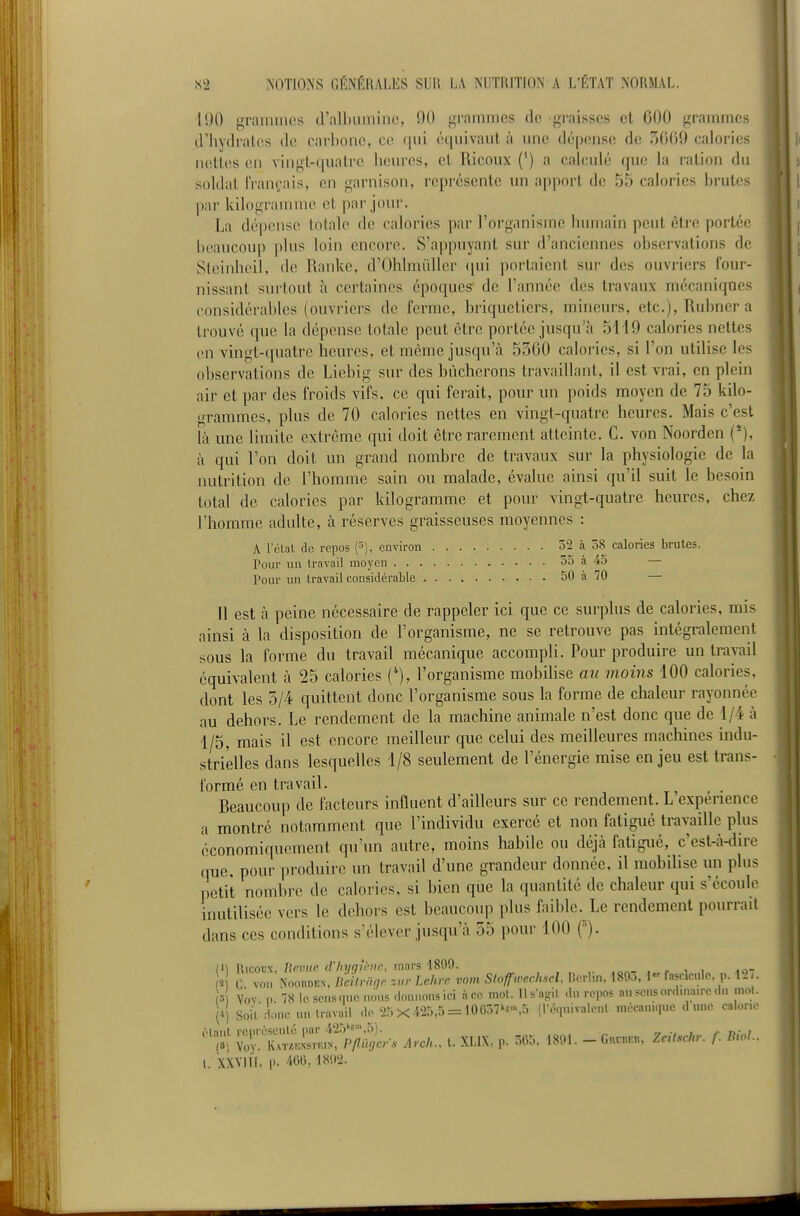 190 grainmos (ralliiiininc, 90 grammes do graisses et 600 grammes cHiydralos de carbone, ce qui équivaut à une dépense de 5009 calories nelles en vingt-quatre heures, et Ricoux (*) a calculé qu(! la ration du soldat IVan(;ais, en garnison, représente un apport de 55 calories brutes |>ar kilogramme et par jour. La dépense totale de calories par l'organisme humain peut être portée beaucoup plus loin encore. S'appuyant sur d'anciennes observations de Steinheil, de Ranke, d'Ohlmùller (jui i)ortaient sur des ouvriers four- nissant surtout à certaines époques de l'année des travaux mécaniques considérables (ouvriers de ferme, briqueticrs, mineurs, etc.), Rubner a trouve que la dépense totale peut être portée jusqu'à 5119 calories nettes en vingt-quatre heures, et même jusqu'cà 5300 calories, si l'on utilise les observations de Liebig sur des bûcherons travaillant, il est vrai, en plein air et par des froids vifs, ce qui ferait, pour un poids moyen de 75 kilo- grammes, plus de 70 calories nettes en vingt-quatre heures. Mais c'est là une limite extrême qui doit être rarement atteinte. C. von Noorden (*), à qui l'on doit un grand nombre de travaux sur la physiologie de la nutrition de l'homme sain ou malade, évalue ainsi qu'il suit le besoin total de calories par kilogramme et pour vingt-quatre heures, chez l'homme adulte, à réserves graisseuses moyennes : A l'état de repos environ 52 à 58 calories brutes. Pour un travail moyen 55 à 45 — Pour un travail considérable 50 à 70 — il est à peine nécessaire de rappeler ici que ce surplus de calories, mis ainsi à la disposition de l'organisme, ne se retrouve pas intégralement sous la forme du travail mécanique accompli. Pour produire un travail équivalent à 25 calories (*), l'organisme mobilise au moins 100 calories, dont les 3/4 quittent donc l'organisme sous la forme de chaleur rayonnée au dehors. Le rendement de la machine animale n'est donc que de 1/4 à 1/5, mais il est encore meilleur que celui des meilleures machines indu- strielles dans lesquelles 1/8 seulement de l'énergie mise enjeu est trans- formé en travail. ^ Beaucoup de facteurs influent d'ailleurs sur ce rendement. L expérience a montré notamment que l'individu exercé et non fatigué travaille plus économiquement qu'un autre, moins habile ou déjà fatigué, c'est-à-du'e que, pour produire un travail d'une grandeur donnée, il mobilise un plus ])etit nombre de calories, si bien que la quantité de chaleur qui s'écoule inutilisée vers le dehors est beaucoup plus faible. Le rendement pourrait dans ces conditions s'élever jusqu'à 35 pour 100 ('). in RicoDX, Zîeimc d'hyau-iic, mars ■1809. . ^ . ■ lo- V) c von NnonoEN-, neilrin,r zur Lchrr vom Stoffwcch.^cl. I!or!,n. 189., 1 fasr.oule p. Mi (3 Vov n 78 le sens nue nous donnons ici à ce mot. lls-af.il du repos au sens ordma.rc du mol. H Soit donc un travail de'25X «5,5 = i0657k«-,5 (le-inivalcnl méeanuiue dune calone Z'Zi'^^r^Mcr-s Arcl.., t. XLIX, p. 565. 1891. - Guc^kh, ZcitsCr. f. BioL. 1. XXYill. 1». 466,189ii.