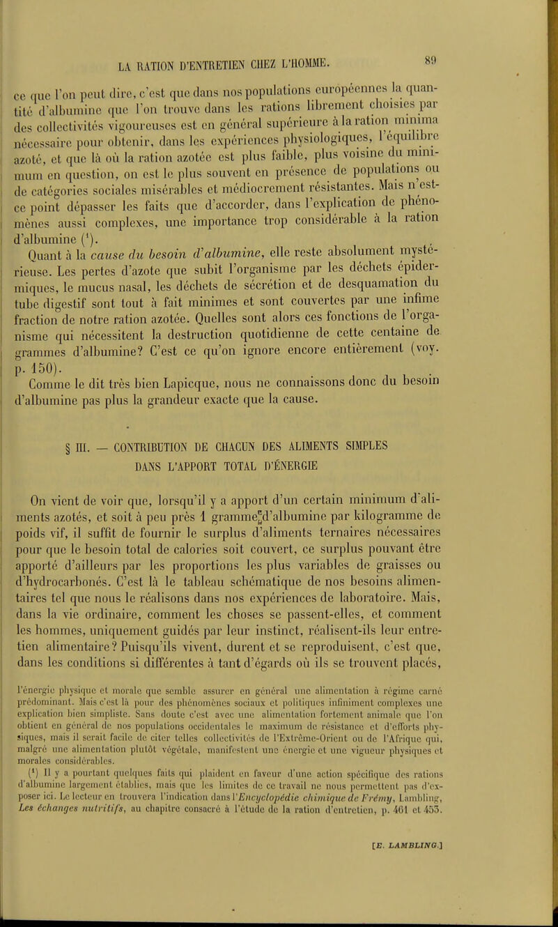 ce que l'on peut dire, c'est que dans nos populations européennes la quan- tité d'albumine que Ion trouve dans les rations librement choisies par des collectivités vigoureuses est en général supérieure à la ration minima nécessaire pour obtenir, dans les expériences physiologiques, 1 équilibre azoté, et que là où la ration azotée est plus faible, plus voisine du mini- mum en question, on est le plus souvent en présence de populations ou de catégories sociales misérables et médiocrement résistantes. Mais n est- ce point dépasser les faits que d'accorder, dans l'explication de phéno- mènes aussi complexes, une importance trop considérable à la ration d'albumine ('). Quant à la cause du besoin tValbumine, elle reste absolument mysté- rieuse. Les pertes d'azote que subit l'organisme par les déchets épider- miques, le mucus nasal, les déchets de sécrétion et de desquamation du tube digestif sont tout h fait minimes et sont couvertes par une infime fraction de notre ration azotée. Quelles sont alors ces fonctions de l'orga- nisme qui nécessitent la destruction quotidienne de cette centaine de grammes d'albumine? C'est ce qu'on ignore encore entièrement (voy. p. 150). Comme le dit très bien Lapicque, nous ne connaissons donc du besoin d'albumine pas plus la grandeur exacte que la cause. § ni. — CONTRIBUTION DE CHACUN DES ALIMENTS SimES DANS L'APPORT TOTAL D'ÉNERGIE On vient de voir que, lorsqu'il y a apport d'un certain minimum d'ali- ments azotés, et soit à peu près 1 gramme^d'albumine par kilogramme de poids vif, il suffit de fournir le surplus d'aliments ternaires nécessaires pour que le besoin total de calories soit couvert, ce surplus pouvant être apporté d'ailleurs par les proportions les plus variables de graisses ou d'hydrocarbonés. C'est là le tableau schématique de nos besoins alimen- taires tel que nous le réalisons dans nos expériences de laboratoire. Mais, dans la vie ordinaire, comment les choses se passent-elles, et comment les hommes, uniquement guidés par leur instinct, réalisent-ils leur entre- tien alimentaire? Puisqu'ils vivent, durent et se reproduisent, c'est que, dans les conditions si différentes à tant d'égards où ils se trouvent placés, l'énergie physique el morale que semble assurer en général une alimenlalion à régime carné préflominant. Mais c'est là pour des phénomènes sociaux et politiques infiniment complexes une explication bien simpliste. Sans cloute c'est avec une alimentation fortement animale que l'on obtient en général de nos populations occidentales le maximum de résistance et d'eiïorts phy- siques, mais il serait facile de citer telles collectivités de l'Extrême-Orient ou de l'Afrique qui, malgré une alimentation plutôt végétale, manifestent une énergie et une vigueur pliysiques et morales considérables. (') Il y a pourtant quelques faits qui plaident en faveur d'une action spécifique des rations d'albumine largement établies, mais que les limites de ce travail ne nous permettent pas d'ex- poser ici. Le lecteur en trouvera l'indication dans VEncyclopédie chimique de Frémy, Landjling, Les échanges nulrilifs, au chapitre consacré à l'étude de la ration d'entretien, p. 401 et 453.