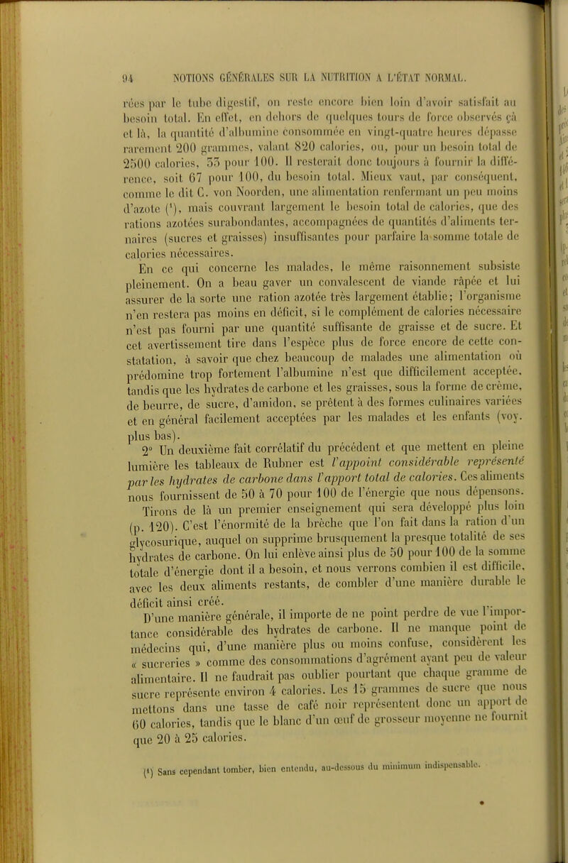 réespar le tube tUgeslil', on reste encore bien loin d'avoir satisfait au besoin total. En elTet, en dehors de quelques tours de force observés çà et là, la quantité d'albumine consommée en vingt-quatre heui'cs dépasse rarement '200 grammes, valant 8'iO calories, ou, pour un besoin total de 2500 calories, 55 pour 100. Il resterait donc toujours à fournir la difle- rence, soit 67 pour 100, du besoin total. Mieux vaut, par conséquent, comme le dit C. von Noorden, une alimentation renfermant un peu moins d'azote {'), mais couvrant largement le besoin total de calories, que des rations azotées surabondantes, accompagnées de quantités d'aliments ter- naires (sucres et graisses) insuffisantes pour parfaire la-somme totale de calories nécessaires. En ce qui concerne les malades, le même raisonnement subsiste pleinement. On a beau gaver un convalescent de viande râpée et lui assurer de la sorte une ration azotée très largement établie; l'organisme n'en restera pas moins en déficit, si le complément de calories nécessaire n'est pas fourni par une quantité suffisante de graisse et de sucre. Et cet avertissement tire dans l'espèce plus de force encore de cette con- statation, à savoir que chez beaucoup de malades une alimentation où prédomine trop fortement l'albumine n'est que difficilement acceptée, tandis que les hydrates de carbone et les graisses, sous la forme de crème, de beurre, de sucre, d'amidon, se prêtent à des formes culinaires variées et en général facilement acceptées par les malades et les enfants (voy. plus bas). 2 Un deuxième fait corrélatif du précédent et que mettent en pleine lumière les tableaux de Rubner est Vappoint considérable représenté parles hijdrates de carbone dans V apport total de calories. Ces aliments nous fournissent de 50 à 70 pour 100 de l'énergie que nous dépensons. Tirons de là un premier enseignement qui sera développé plus loin (p. 120). C'est l'énormité de la brèche que l'on fait dans la ration d'un glycosurique, auquel on supprime brusquement la presque totalité de ses hydrates de carbone. On lui enlève ainsi plus de 50 pour 100 de la somme totale d'énergie dont il a besoin, et nous verrons combien il est difficile, avec les deux aliments restants, de combler d'une manière durable le déficit ainsi créé. _ , j r- D'une manière générale, il importe de ne point perdre de vue 1 impor- tance considérable des hydrates de carbone. Il ne manque point de médecins qui, d'une manière plus ou moins confuse, considèrent les « sucreries » comme des consommations d'agrément ayant peu de valeur alimentaire. Il ne faudrait pas oublier pourtant que chaque gramme de sucre représente environ 4 calories. Les 15 grammes de sucre que nous mettons dans une tasse de café noir représentent donc un app.n-t de ()0 calories, tandis que le blanc d'un œuf de grosseur moyenne ne fournil que 20 à 25 calories. (1) Sans cependant tomber, bien entendu, au-dessous du minimum indispensable.