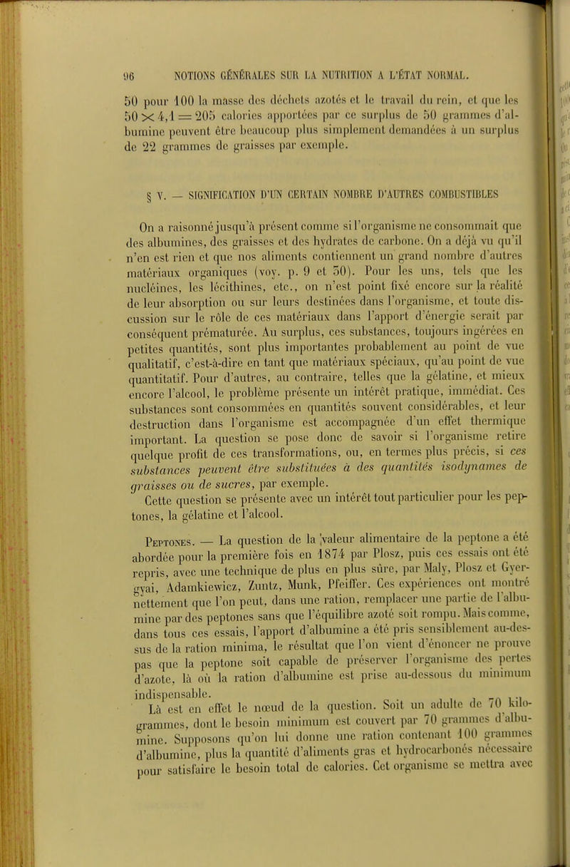 50 pour 100 la masse des déchets azotés et le travail du rein, et que les 50x4,1 = 205 calories apportées par ce surplus de 50 grammes d'al- bumine peuvent être beaucoup plus simplement demandées à un surplus de 22 granunes de graisses par exemple. § V. — SIGNIFICATION D'UN CERTAIN NOMRRE D'AUTRES COMRUSTIRLES On a raisonné jusqu'à présent comme si l'organisme ne consommait que des albumines, des graisses et des hydrates de carbone. On a déjà vu qu'il n'en est rien et que nos aliments contiennent un grand nombre d'autres matériaux organiques (voy. p. 9 et 50). Pour les uns, tels que les nucléines, les lécithincs, etc., on n'est point fixé encore sur la réalité de leur absorption ou sur leurs destinées dans l'organisme, et toute dis- cussion sur le rôle de ces matériaux dans l'apport d'énergie serait par conséquent prématurée. Au surplus, ces substances, toujours ingérées en petites quantités, sont plus importantes probablement au point de vue qualitatif, c'est-à-dire en tant que matériaux spéciaux, qu'au point de \uc quantitatif. Pour d'autres, au contraire, telles que la gélatine, et mieux encore l'alcool, le problème présente un intérêt pratique, immédiat. Ces substances sont consommées en quantités souvent considérables, et leur destruction dans l'organisme est accompagnée d'un effet thermiqiic important. La question se pose donc de savoir si l'organisme retire quelque profit de ces transformations, ou, en termes plus précis, si ces substances peuvent être substituées à des quantités isodynames de graisses ou de sucres, par exemple. Cette question se présente avec un intérêt tout particulier pour les pep- tones, la gélatine et l'alcool. Peptonks. — La question de la pâleur alimentaire de la peptone a été abordée pour la première fois en 1874 par Plosz, puis ces essais ont été repris, avec une technique de plus en plus sûre, par Maly, Plosz et Gyer- gyai, Adamkiewicz, Zuntz, Munk, Pfeiffer. Ces expériences ont montre nettement que l'on peut, dans une ration, remplacer une partie de l'albu- mine par des peptones sans que l'équilibre azoté soit rompu. Mais comme, dans tous ces essais, l'apport d'albumine a été pris sensiblement au-des- sus de la ration minima, le résultat que l'on vient d'énoncer ne prouve pas que la peptone soit capable de préserver l'organisme des perles d'azote, là où la ration d'albumine est prise au-dessous du muunuun indispensable. j --a i -i Là est en effet le nœud de la question. Soit un adulte de /O kilo- grammes, dont le besoin minimum est couvert par 70 grammes d albu- mine Supposons qu'on lui donne une ration contenant 100 grammes d'albumine, plus la quantité d'aliments gras et hydrocarbonés nécessaire pour satisfaire le besoin total de calories. Cet organisme se mettra avec