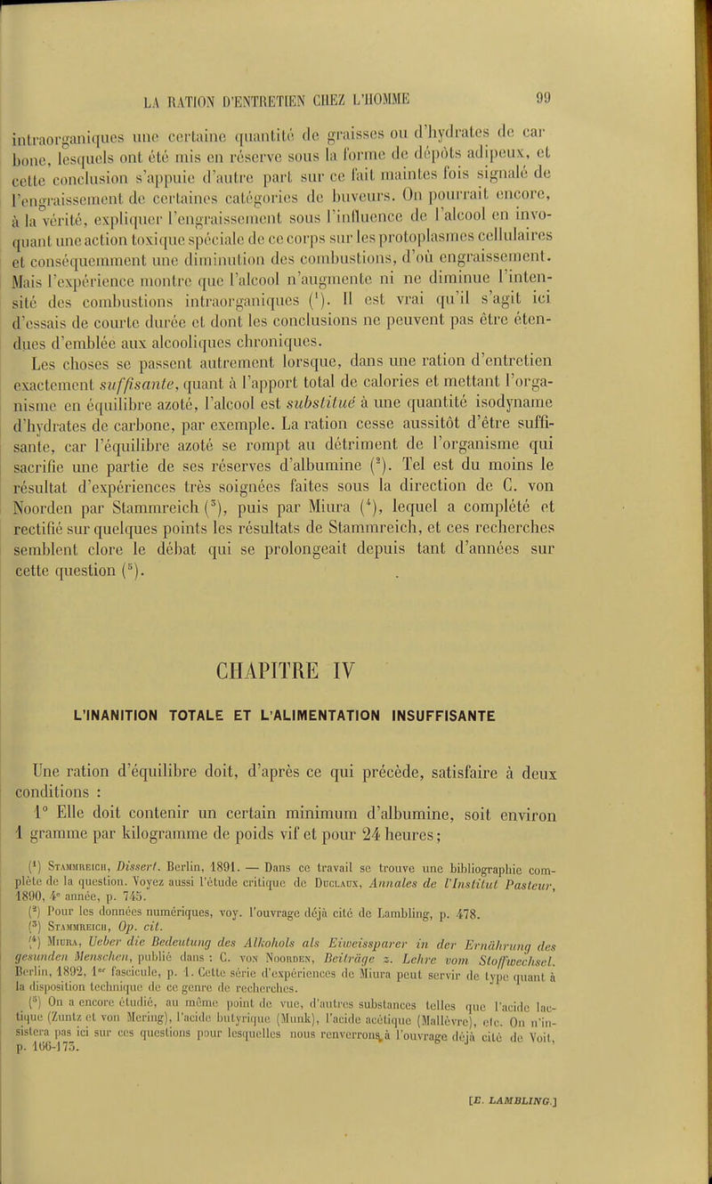 inlraorganiqucs une certaine quantité de gi'aisses ou d'hydrates de car bonc, lesquels ont été mis en réserve sous la Ibrinc de dépôts adipeux, et cette'conclusiou s'appuie d'autre part sur ce fait maintes Ibis signalé de l'engraissement de certaines catégories de buveurs. On pourrait encore, à la vérité, expliquer l'engraissement sous l'influence de l'alcool en invo- quant une action toxique spéciale de ce corps sur les protoplasmes cellulau-es et conséquemment une diminution des combustions, d'où engraissement. Mais l'expérience montre que l'alcool n'augmente ni ne diminue l'inten- sité des combustions intraorganiqucs ('). Il est vrai qu'il s'agit ici d'essais de courte durée et dont les conclusions ne peuvent pas être éten- dues d'emblée aux alcooliques chroniques. Les choses se passent autrement lorsque, dans une ration d'entretien exactement suffisante, ([uant à l'apport total de calories et mettant l'orga- nisme en équilibre azoté, l'alcool est substitué à une quantité isodynarae d'hydrates de carbone, par exemple. La ration cesse aussitôt d'être suffi- sante, car l'équilibre azoté se rompt au détriment de l'organisme qui sacrifie une partie de ses réserves d'albumine (^). Tel est du moins le résultat d'expériences très soignées faites sous la direction de C. von Noorden par Stammreich (^), puis par Miura C'), lequel a complété et rectifié sur quelques points les résultats de Stammreich, et ces recherches semblent clore le débat qui se prolongeait depuis tant d'années sur cette question (^). CHAPITRE IV L'INANITION TOTALE ET L'ALIMENTATION INSUFFISANTE Une ration d'équilibre doit, d'après ce qui précède, satisfaire à deux conditions : 1° Elle doit contenir un certain minimum d'albumine, soit environ 1 gramme par kilogramme de poids vif et pour 24 heures ; (») Stamjireich, Dissert. Berlin, 1891. — Dans ce travail se trouve une bibliographie com- plète (le la question. Voyez aussi l'étude crilic[ue de Dcclaux, Annales de Vlnstilul Pasteur 1890, 4° année, p. 745. (-) Pour les données numériques, voy. l'ouvrage déjà cité de Lambling, p. 478. [') Stammreich, Op. cit. ['') MinnA, Ueber die Bedeulung des Alkohols als Eiweissparer in der Ernâhrung des gesundcn Menschcn, public dans : C. von Noorden, Bcitrcigc z. Lehre vom Stoffivcchsel. Berlin, 1892, l fascicule, p. 1. Cette série d'expériences de Miura peut servir de type quant à la disposition lecbnique de ce genre de recherches. (») On a encore étudié, au même point de vue, d'autres substances telles que l'acide lac- tique (Zuntz et von Mering), l'acide butyrique (Muuk), l'acide acétique (Mallévre), elc. On n'in- sistera pas^ici sur ces queslions pour lesquelles nous renverron^à l'ouvrage déjà cité de Voit,