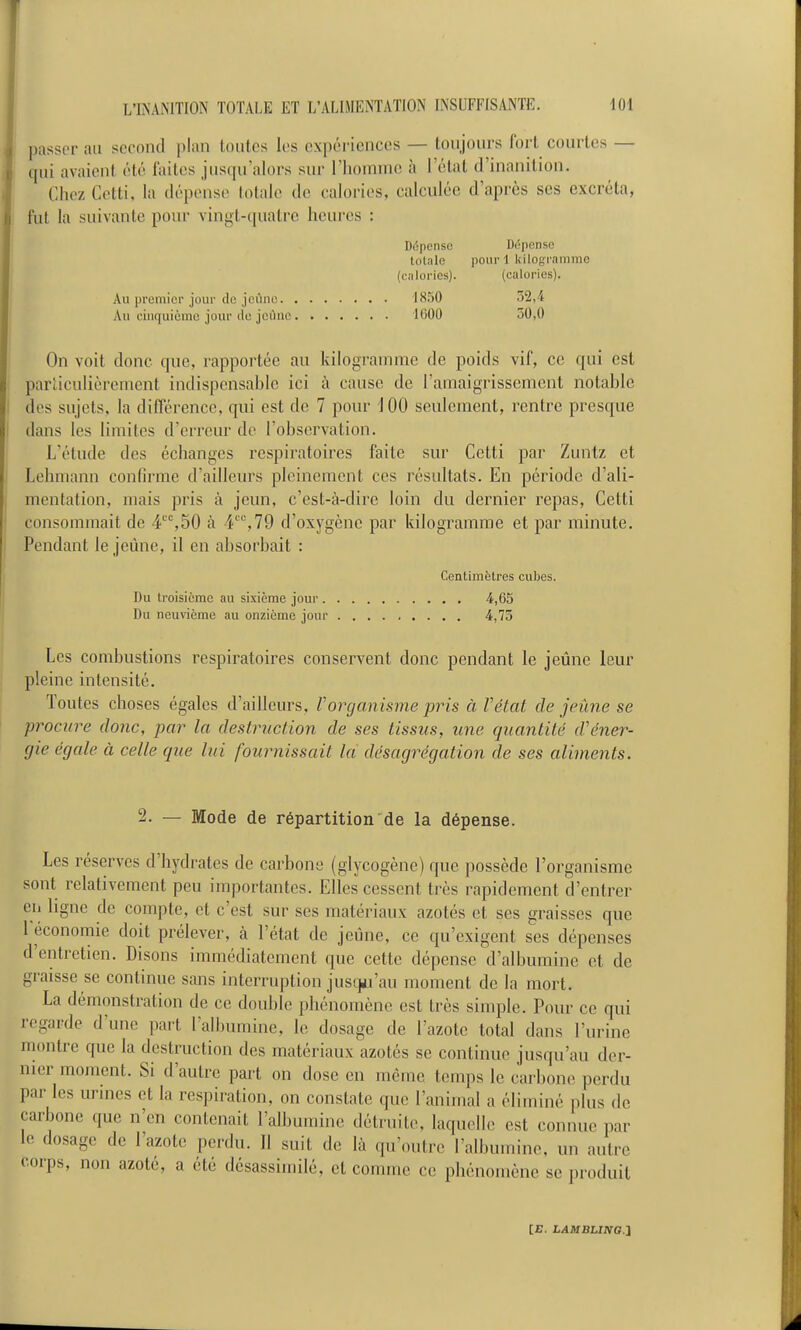 passer au second plan toutes les expériences — toujours l'orl courtes — qui avaient été laites jus([u'alors sur riioniinc! à rétal d'inanilion. Chez Cctti, la dépense totale de calories, calculée d'après ses excréta, fut la suivante pour vingt-qualrc heures : Diîpenso Dépenso totale pour 1 kilogramme (calories). (calories). Au premier jour (le jeûne IS.'iO 52,4 Au cinquième jour de jcilne lÛOO 50,0 On voit donc que, rapportée au kilogramme de poids vif, ce qui est parliculièrement indispensable ici à cause de l'amaigrissement notable des sujets, la dilTérence, qui est de 7 pour 100 seulement, rentre presque dans les limites d'erreur de l'observation. L'étude des échanges i-espiratoires faite sur Cetti par Zuntz et Lehmann confirme d'ailleurs pleinement ces résultats. En période d'ali- mentation, mais pris à jeun, c'est-à-dire loin du dernier repas, Cetti consommait de 4,50 à 4''%79 d'oxygène par kilogramme et par minute. Pendant le jeûne, il en absorbait : Centimètres cubes. Du troisième au sixième jour 4,65 Du neuvième au onzième jour 4,75 Les combustions respiratoires conservent donc pendant le jeûne leur pleine intensité. Toutes choses égales d'ailleurs, Vorganisme pris à Vétat de jeûne se procure donc, par la destruction de ses tissus, une quantité d'éner- gie égale à celle que lui fournissait la désagrégation de ses aliments. 2. — Mode de répartition'de la dépense. Les réserves d'hydrates de carbone (glycogène) que possède l'organisme sont relativement peu importantes. Elles cessent très rapidement d'entrer en ligne de compte, et c'est sur ses matériaux azotés et ses graisses que l'économie doit prélever, cà l'état de jeûne, ce qu'exigent ses dépenses d'entretien. Disons immédiatement (jue cette dépense d'albumine et de graisse se continue sans interruption just]i.rau moment de la mort. La démonstration de ce double phénomène est très simple. Pour ce qui regarde d'une part l'albumine, le dosage de l'azote total dans l'urine montre que la destruction des matériaux azotés se continue jusqu'au der- nier moment. Si d'autre part on dose en même temps le carbone perdu par les urines et la respiration, on constate que l'animal a éliminé plus de carbone que n'en contenait l'albumine détruite, laquelle est connue par le dosage de l'azote perdu. Il suit de là qu'outre l'albumine, un autre corps, non azoté, a été désassimilé, et comme ce phénomène se produit