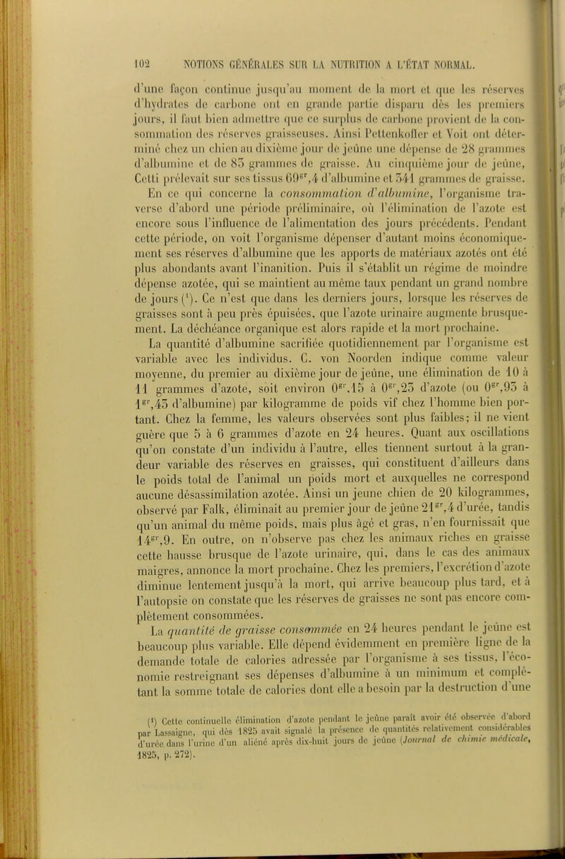 d'une façon continue jusqu'au moment de la mort et que les réserves d'hydrates de carbone ont en grande partie disparu dès les premiers jours, il faut bien admettre que ce surplus de carbone j)rovient de la con- sommation des réserves graisseuses. Ainsi Pettenkofler et Voit ont détei - miné chez un chien au dixième jour dé jeûne une dépense de 28 grammes d'albumine et de 85 grammes de graisse. Au cinquième jour de jeùm^, Cetti prélevait sur ses tissus 69'''',4 d'albumine et 341 grammes de graisse. En ce qui concerne la consommation d'albumine, l'organisme tra- verse d'abord une période préliminaire, où l'élimination de l'azote est encore sous l'influence de l'alimentation des jours précédents. Pendant cette période, on voit l'organisme dépenser d'autant moins économique- ment ses réserves d'albumine que les apports de matériaux azotés ont été plus abondants avant l'inanition. Puis il s'établit un régime de moindre dépense azotée, qui se maintient au même taux pendant un grand nombre de jours ('). Ce n'est que dans les derniers jours, lorsque les réserves de graisses sont à peu près épuisées, que l'azote urinaire augmente brusque- ment. La déchéance organique est alors rapide et la mort prochaine. La quantité d'albumine sacrifiée quotidiennement par l'organisme est variable avec les individus. C. von Noorden indique comme valeur moyenne, du premier au dixième jour déjeune, une élimination de 10 à 11 grammes d'azote, soit environ 0^M5 à 0^'',23 d'azote (ou 0^'%95 à 1^',43 d'albumine) par kilogramme de poids vif chez l'homme bien por- tant. Chez la femme, les valeurs observées sont plus faibles; il ne vient guère que 5 à 6 grammes d'azote en 24 heures. Quant aux oscillations qu'on constate d'un individu à l'autre, elles tiennent surtout à la gran- deur variable des réserves en graisses, qui constituent d'ailleurs dans le poids total de l'animal un poids mort et auxquelles ne correspond aucune désassimilation azotée. Ainsi un jeune chien de 20 kilogrammes, observé par Falk, éliminait au premier jour de jeûne 21°',4 d'urée, tandis qu'un animal du même poids, mais plus âgé et gras, n'en fournissait que 14°'',9. En outre, on n'observe pas chez les animaux riches en graisse cette hausse brusque de l'azote urinaire, qui, dans le cas des animaux maigres, annonce la mort prochaine. Chez les premiers, l'excrétion d'azote diminue lentement jusqu'à la mort, qui arrive beaucoup plus tard, et à l'autopsie on constate que les réserves de graisses ne sont pas encore com- plètement consommées. La quantité de graisse consmnmée en 24 heures pendant le jeûne est beaucoup plus variable. Elle dépend évidemment en première ligne de la demande totale de calories adressée par l'organisme à ses tissus, l'éco- nomie restreignant ses dépenses d'albumine à un minimum et complé- tant la somme totale de calories dont elle a besoin par la destruction dune (J) Cette continuelle élimination tl'i.zotc i)pndant le jeûne paraît avoir été observée d'abord par Lassaignc, qui dès 1825 avait signale la présence de quantités rolativemenl considcrables durée dans l'urine d'un aliéné après dix-huit jours de jcùnc {Journal de chante médicale, 1825, p. 272).