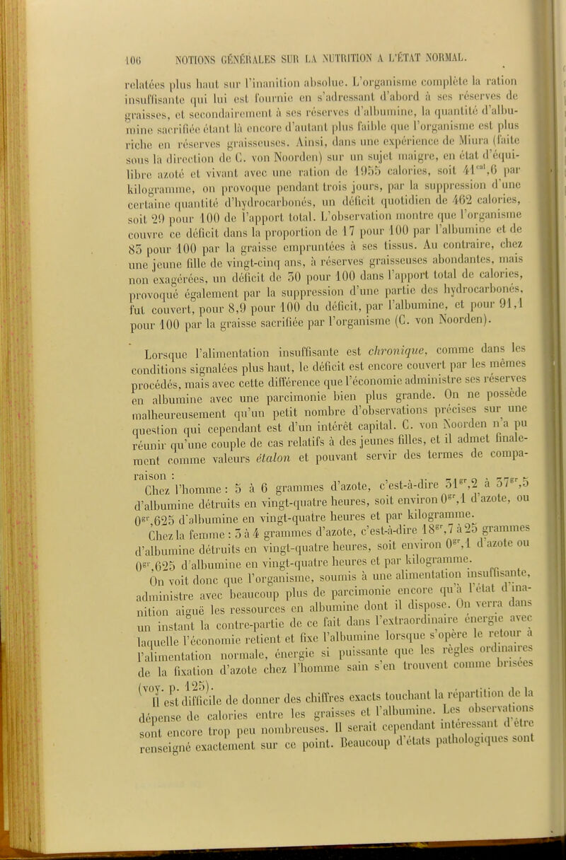 relatées plus haut sur rinanilion absolue. L'organisme complète la ration insuffisante qui lui est Iburnie en s'adressant d'abord à ses réserves de graisses, et secondairement à ses réserves d'albumine, la quantité d'albu- mine sacrifiée étant là encore d'autant pbis faible que l'organisme est plus ricbe en réserves graisseuses. Ainsi, dans une expérience de Miura (faite sous là direction de C. von Noorden) sur un sujet maigre, en état d'équi- libre azoté et vivant avec une ration de 1955 calories, soit 41',6 par kilogramme, on provoque pendant trois jours, par la suppression d'une certaine (piantilé d'bydrocaibonés, un déficit quotidien de 462 calories, soit 29 pour 100 de l'apport total. L'observation montre que l'organisme couvre ce déficit dans la proportion de 17 pour 100 par l'albumine et de 85 pour 100 par la graisse empruntées à ses tissus. Au contraire, chez une jeune fille de vingt-cinq ans, à réserves graisseuses abondantes, mais non exagérées, un déficit de 50 pour 100 dans l'apport total de calories, provoqué également par la suppression d'une partie des hydrocarbonés, fut couvert, pour 8,9 pour 100 du déficit, par l'albumine, et pour 91,1 pour 100 par la graisse sacrifiée par l'organisme (C. von Noorden). Lorsque l'alimentation insuffisante est chronique, comme dans les conditions signalées plus haut, le déficit est encore couvert par les mêmes procédés, mais avec cette différence que l'économie administre ses réserves en albumine avec une parcimonie bien plus grande. On ne possède malheureusement qu'un petit nombre d'observations précises sur une auesUon qui cependant est d'un intérêt capital. C. von Noorden n a pu réunir qu'une couple de cas relatifs à des jeunes filles, et il admet finale- ment comme valeurs étalon et pouvant servir des termes de compa- raison Chez l'homme: 5 à 6 grammes d'azote, c'est-à-dire 51^2 a ôl ,o d'albumine détruits en vingt-quatre heures, soit environ O^M d azote, ou 0»'- 625 d3lbumine en vingt-quatre heures et par kilogramme. Chez la femme : 5 à4 grammes d'azote, c'est-à-dire 18^% 7 à 25 grammes d'albumine détruits en vingt-quatre heures, soit environ 0»M d azote ou OS'- 625 d'albumine en vingt-quatre heures et par kilogramme. On voit donc que l'organisme, soumis à une alimentation insuffisante, administre avec beaucoup plus de parcimonie encore qua letat d ma- nition aiguë les ressources en albumine dont il dispose. On verra dans un instant la contre-partie de ce fait dans l'extraordinaire énergie avec laquelle l'économie retient et fixe l'albumine lorsque s opère le retour a l'alimentation normale, énergie si puissante que les règles ordinaires de la fixation d'azote chez l'homme sain s'en trouvent comme brisée. n'est^Hffiiile de donner des chiffres exacts touchant la répartition de la dépense de calories entre les graisses et l'albumine Les observations sont encore trop peu nombreuses. Il serait cependant in eressant d etr n e gné exact ment sur ce point. Beaucoup d'états pathologiques sont