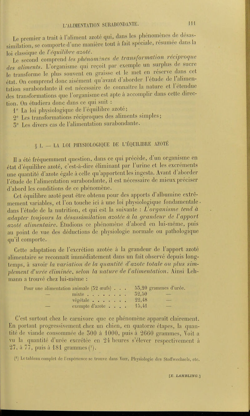 Le premier a trait à l'aliment azoté qui, dans les phénomènes de désas- similation, se comporte d'une manière tout à l'ait spéciale, résumée dans la loi classique de f équilibre azoté. Le second comprend les phénomènes de transformation réciproque (les aliments. L'organisme qui reçoit par exemple im surplus de sucre le transforme le plus souvent en graisse et le met en rései-ve dans cet état. On comiirend donc aisément qu'avant d'ahorder l'étude de l'alimen- tation surabondante il est nécessaire de connaître la nature et l'étendue des transformations que l'organisme est apte à accomplir dans cette direc- tion. On étudiera donc dans ce qui suit : 1° La loi physiologique de l'équilibre azoté; 2 Les transformations réci])roques des aliments simples; 5° Les divers cas de l'alimentation surabondante. § I. — LA LOI PHYSIOLOGIQUE DE L'ÉQUILIBRE AZOTÉ Il a été fréquemment question, dans ce qui précède, d'un organisme en état d'équilibre azoté, c'est-à-dire éliminant par l'urine et les excréments une quantité d'azote égale à celle qu'apportent les ingesta. Avant d'aborder l'étude de l'alimentation surabondante, il est nécessaire de mieux préciser d'abord les conditions de ce phénomène. Cet équilibre azoté peut être obtenu pour des apports d'albumine extrê- mement variables, et l'on touche ici à une loi physiologique fondamentale • dans l'étude de la nutrition, et qui est la suivante : Vorganisme tend à adapter toujours la désassimilation azotée à la grandeur de Vapport azoté alimentaire. Étudions ce phénomène d'aloord en lui-même, puis au point de vue des déductions de physiologie normale ou pathologique qu'il comporte. Cette adaptation de l'excrétion azotée à la grandeur de l'apport azoté alimentaire se reconnaît immédiatement dans un fait observé depuis long- temps, à savoir la variation de la quantité d'azote totale ou plus sim- plement d'urée éliminée, selon la nature de Valimentation. Ainsi Leh- raann a trouvé chez lui-même : Pour une alimenlation animale (32 œufs) . . . 53,20 gi'ammes d'urée. — mixte 32,50 — végétale 22,48 — — exempte d'azote .... 15,41 — C'est surtout chez le Carnivore que ce phénomène apparaît clairement. En portant progressivement chez un chien, en quatorze étapes, la quan- tité de viande consommée de 300 à 1000, puis à 2660 grammes, Voit a vu la quantité d'urée excrétée en 24 heures s'élever respectivement à 27, à 77, puis à 481 grammes ('). (') Le tableau complet de l'expérience se trouve dans Voit, Physiologie des StolTweclisels, etc.