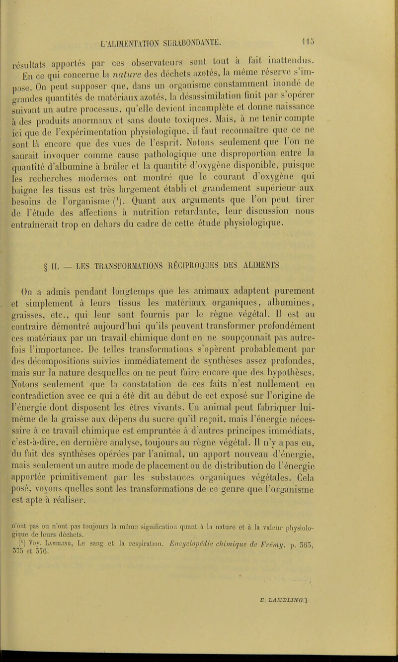 résultats apportés par ces observateurs sont tout à fait inattendus. En ce qui concerne la nature des déchets azotés, la même rései've s'im- pose. On peut supposer que, dans un organisme constamment uiondé d(! ..fandes quantités de matériaux azotés, la désassimilation finit par s'opérer suivant un autre processus, qu'elle devient incomplète et donne naissance à des produits anormaux et sans doute toxiques. Mais, à ne tenir compte ici que de l'expérimentation physiologique, il faut reconnaître que ce ne sont là encore que des vues de l'esprit. Notons seulement que l'on ne saurait invoquer comme cause pathologique une disproportion entre la quantité d'albumine à brûler et la quantité d'oxygène disponible, puisque les recherches modernes ont montré que le courant d'oxygène qui baigne les tissus est très largement établi et grandement supérieur aux besoins de l'organisme ('). Quant aux arguments que l'on peut tirer de l'étude des affections à nutrition retardante, leur discussion nous entraînerait trop en dehors du cadre de cette étude physiologique. § II. — LES TRANSFORMATIONS RÉCIPROQUES DES ALIMENTS On a admis pendant longtemps que les animaux adaptent purement et simplement à leurs tissus les matériaux organiques, albumines, graisses, etc., qui leur sont fournis par le règne végétal. Il est au contraire démontré aujourd'hui qu'ils peuvent transformer profondément ces matériaux par un travail chimique dont on ne soupçonnait pas autre- fois l'importance. De telles transformations s'opèrent probablement par des décompositions suivies immédiatement de synthèses assez profondes, mais sur la nature desquelles on ne peut faire encore que des hypothèses. Notons seulement que la constatation de ces faits n'est nullement en contradiction avec ce qui a été dit au début de cet exposé sur l'origine de l'énergie dont disposent les êtres vivants. Un animal peut fabriquer lui- même de la graisse aux dépens du sucre qu'il reçoit, mais l'énergie néces- saire à ce travail chimique est empruntée à d'autres principes immédiats, c'est-à-dire, en dernière analyse, toujours au règne végétal. 11 n'y a pas eu, du fait des synthèses opérées par l'animal, un apport nouveau d'énergie, mais seulement un autre mode de placement ou de distribution de l'énergie apportée primitivement par les substances organiques végétales. Cela posé, voyons quelles sont les transformations de ce genre que l'organisme est apte à réaliser. n'ont pas ou n'ont pas toujours la mima signification quant à la nature et à la valeur physiolo- gique (le leurs déchets. (') Voy. Lamblisg, Le sang et la re3])iralion. Encyclopédie chimique de Frémi/, n 365 375 et 370. J i ' E. LAr,:sLma.]i