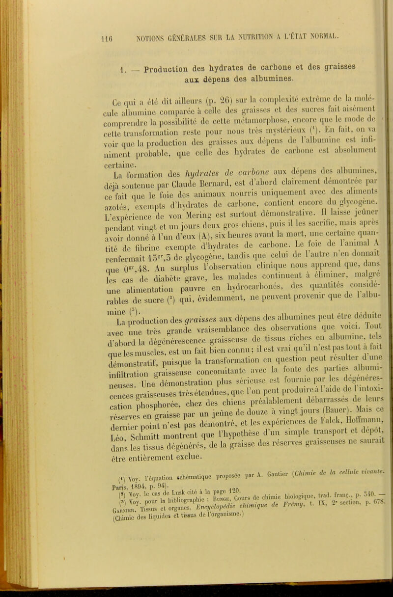 ■1. — Production des hydrates de carbone et des graisses aux dépens des albumines. Ce qui a été dit ailleurs (p. 26) sur la complexité extrême de la molé- cule albumine comparée à celle des graisses et des sucres fait aisément comprendre la possibilité de cette métamorphose, encore que le mode de cette transformation reste pour nous très mystérieux (*). En fait, on va voir que la production des graisses aux dépens de l'albumine est m(i- nimcnt probable, que celle des hydrates de carbone est absolument certaine. i lu • La formation des hydrates de carbone aux dépens des albummes, déià soutenue par Claude Bernard, est d'abord clairement démontrée par ce fait que le foie des animaux nourris uniquement avec des ahments azotés exempts d'hydrates de carbone, contient encore du glycogene. L'expérience de von Mering est surtout démonstrative. U laisse jeûner nendant vingt et un jours deux gros chiens, puis il les sacrifie, mais après avoir donné à l'un d'eux (A), six heures avant la mort, une certaine quan- tité de fibrine exempte d'hydrates de carbone. Le joie de 1 animal A renfermait 15«%5 de glycogene, tandis que celui de 1 autre n en donnait oue 0«'- 48 Au surplus l'observation clinique nous apprend que, dans les cas'de diabète grave, les malades continuent à éhmmer, maigre une aUmentation pauvre en hydrocarbonés, des quantités considé- rables de sucre {') qui, évidemment, ne peuvent provenir que de l albu- ™ La production des graisses aux dépens des albumines peut être déduite avec une très grande vraisemljlance des observations que voici. Tout d'abord la dégénérescence graisseuse de tissus riches en albumine tels ' e esmuscles, est un fait bien connu; ilest vrai qu'il n'est pas t.ut a fai^ démonstratif, puisque la transformation en question peut résulter d une ii fi trtion graisseuse concomitante avec la onte des parties albumi- neus . Une démonstration plus sérieuse est fournie par les degeneres- cen e graisseuses très étendues, que l'on peut produire a 1 aide de n. oxx- cation phosphorée, chez des chiens préalablement debamsses de leur, réserves en graisse par un jeûne de douze à vmgt jours (Bauer Mais ce cWr point n'est pas démontré, et les expériences de Falck, Ho(Tmani , SchmU montrent que l'hypothèse d'un simple transport et depo dans les tissus dégénérés, de la graisse des réserves graisseuses ne sauiait être entièrement exclue. (n Yov. rdqualion schématique proposée par A. Gautier (Chimie de la cellule vivante. XUY. 1 ciju 1 Paris, im. p. 94). , . , , , (Chiraic des liquides et tissus de 1 organisme.)