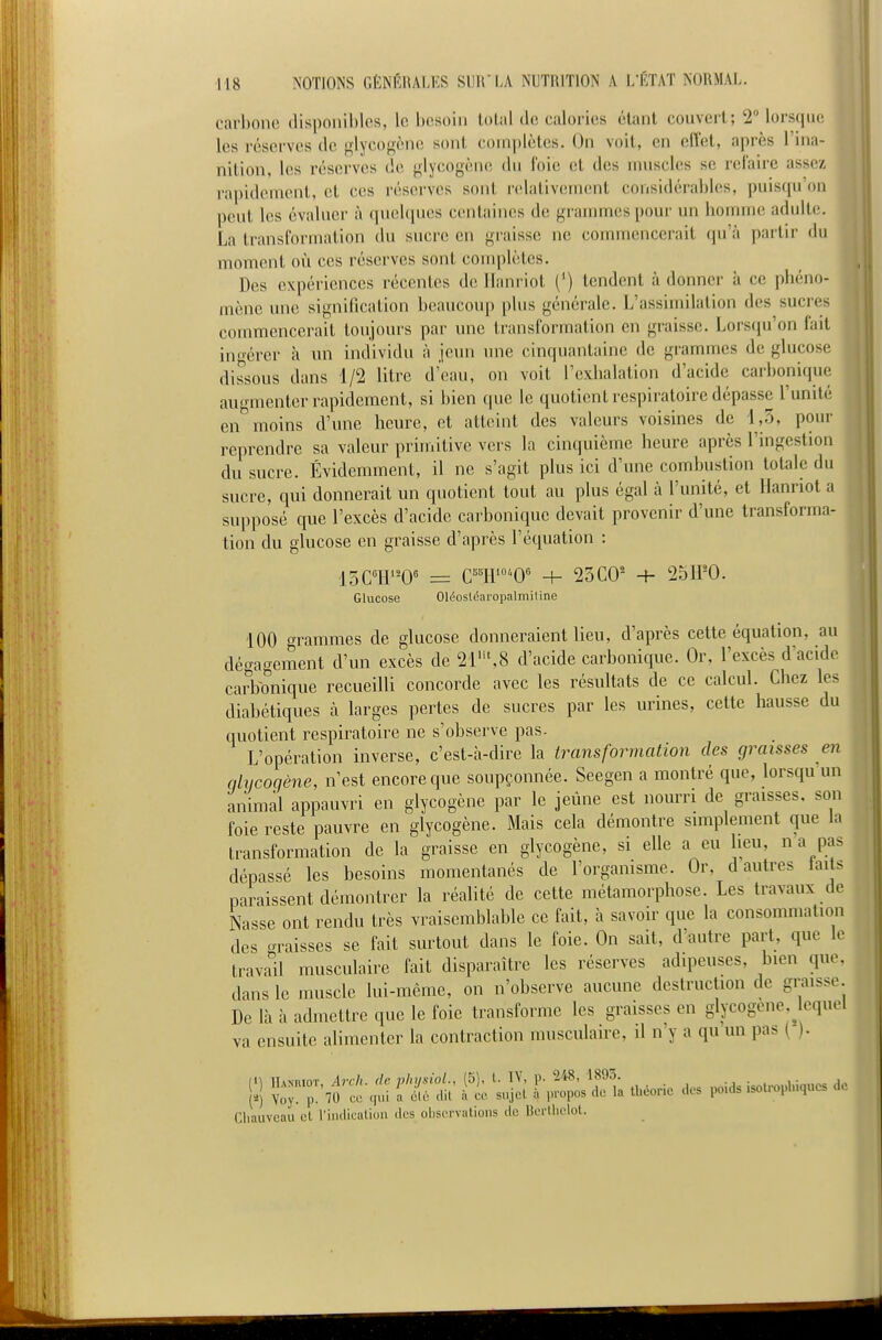 carbone disponibles, le besoin tolal de calories étant convert; 2° lorsque les réserves de «lycogène sont com])lètes. On voit, en cflet, après l'ina- nition, les réserves de ^lycogène du foie et des muscles se refaire assez rapidement, et ces réserves sont relativement considérables, puisqu'on peut les évaluer à quelques centaines de grammes pour un homme adulte. La transformation du sucre en graisse ne commencerait cpi'à ])artir du moment où ces réserves sont conq)lètes. Des expériences récentes de llani iot (') tendent à donner à ce phéno- mène une signification beaucoup plus générale. L'assimilation dos sucres commencerait toujours par une transformation en graisse. Lorsqu'on fait ingérer à im individu à jeun une cinquantaine de grammes de glucose dissous dans 1/2 litre d'eau, on voit l'exhalation d'acide carbonique augmenter rapidement, si bien que le quotient respiratoire dépasse l'unité en°moins d'une heure, et atteint des valeurs voisines de 1,5, pour reprendre sa valeur primitive vers la cinquième heure après l'ingestion du sucre. Évidemment, il ne s'agit plus ici d'une combustion totale du sucre, qui donnerait un quotient tout au plus égal à l'unité, et llanriot a supposé que l'excès d'acide carbonique devait provenir d'une transforma- , tion du glucose en graisse d'après l'équation : 15C°H0^ = C'W'O' -h 23 CO' -h 2511-0. Glucose Oléostéaropalmiline 100 crammes de glucose donneraient lieu, d'après cette équation, au déo-agement d'un excès de 2r,8 d'acide carbonique. Or, l'excès d'acide carbonique recueilli concorde avec les résultats de ce calcul. Chez les diabétiques à larges pertes de sucres par les urines, cette hausse du quotient respiratoire ne s'observe pas. L'opération inverse, c'est-à-dire la transformation des graisses en qlvcoqène, n'est encore que soupçonnée. Seegen a montré que, lorsqu'un animal appauvri en glycogène par le jeûne est nourri de graisses, son foie reste pauvre en glycogène. Mais cela démontre simplement que la transformation de la graisse en glycogène, si elle a eu lieu, n a pas dépassé les besoins momentanés de l'organisme. Or, d autres laits paraissent démontrer la réalité de cette métamorphose. Les travaux de Nasse ont rendu très vraisemblable ce fait, à savoir que la consommation des graisses se fait surtout dans le foie. On sait, d'autre part, que le travail musculaire fait disparaître les réserves adipeuses, bien que. dans le muscle lui-même, on n'observe aucune destruction de graisse. De là à admettre que le foie transforme les graisses en glycogène lequel va ensuite alimenter la contraction musculaire, il n'y a qu un pas ( ). Cliauveau et l'indicalion des observations de Bcrllielot.