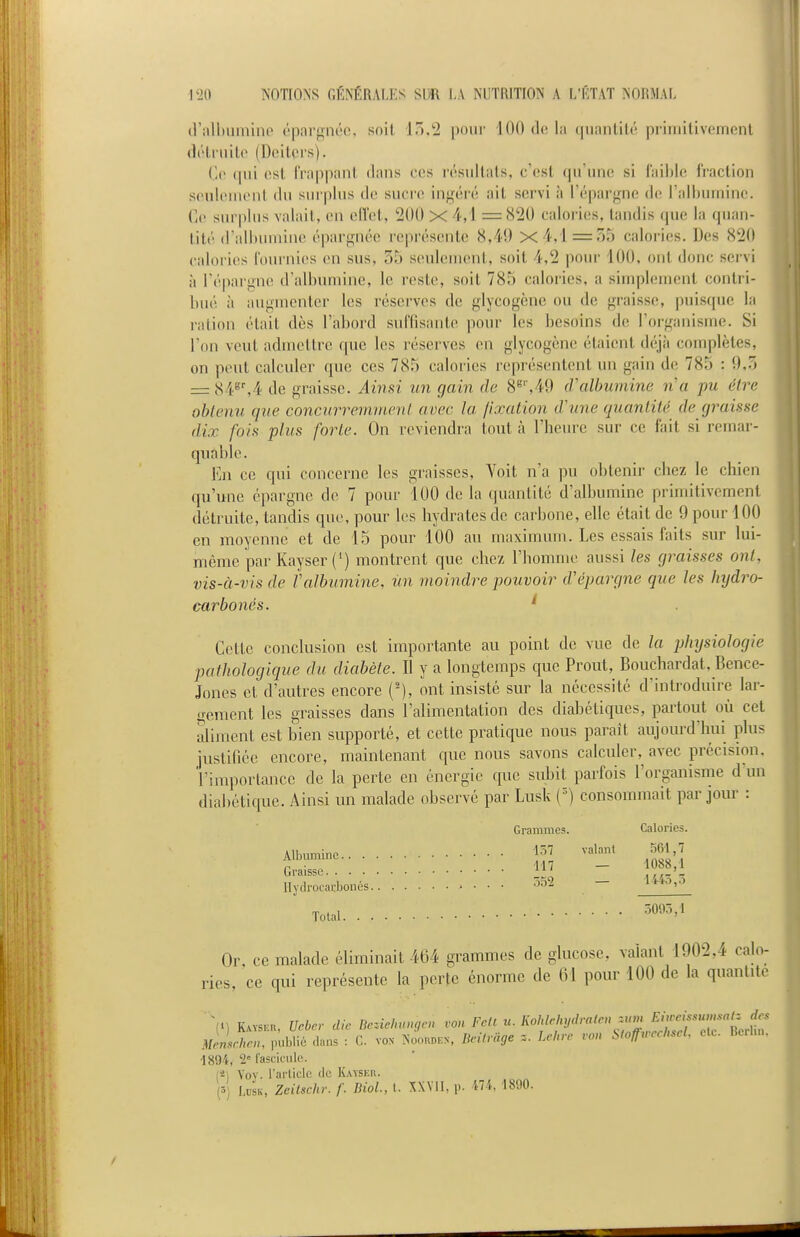 (rall)iiminp éparf^née, soil 15,2 pour 100 de la quantité primitivement (It'truilo (Deitçrs). Ce qui est frappant dans ces résultats, c'est qu'une si f'aihle fraction seuliMUcnt du surplus do sucre ingéi'é ait servi à l'épargne de l'albumine. Ce surplus valait, en ell'et, 200 X 4,1 =820 calories, tandis que la quan- tité d'albumine é|)argiu'e représente 8,49 x4,l=5y calories. Des 820 calories fournies en sus, 35 seulement, soit 4,2 pour 100, ont donc servi à l'épargne d'albumine, le reste, soit 785 calories, a simplement contri- bué à augmenter les réserves de glycogènc ou de graisse, puisque la ration était dès l'abord suffisante pour les besoins de l'organisme. Si Ton veut admettre que les réserves en glycogcne étaient déjà complètes, on peut calculer que ces 785 calories représentent un gain de 785 : 9,3 = S¥'A de graisse. Ainsi un gain de 8^',49 tValhumine n'a pu être ohlenu que concnrremincnl avec la fixation tVune quantité de graisse dix fois plus forte. On reviendra tout à l'heure sur ce fait si remar- quable. En ce qui concerne les graisses, Yoit n'a pu obtenir chez le chien qu'une épargne de 7 pour 100 de la quantité d'albumine primitivement détruite, tandis que, pour les hydrates de carbone, elle était de 9 pour 100 en moyenne et de 15 pour 100 au maximum. Les essais faits sur lui- même pai'Kayser (') montrent que chez l'homme aussi les graisses ont, vis-à-vis de Valbumine, un moindre pouvoir d'épargne que les Injdro- carbonés. ' Cette conclusion est importante au point de vue de la phxjsiologie ■pathologique du diabète. Il y a longtemps que Prout, Bouchardat, Bence- Jones et d'autres encore ('), ont insisté sur la nécessité d'introduire lar- gement les graisses dans l'alimentation des diabétiques, partout où cet aliment est bien supporté, et cette pratique nous parait aujourd'hui plus justifiée encore, maintenant que nous savons calculer, avec précision, 'l'importance de la perte en énergie que subit parfois l'organisnie d'un diabétique. Ainsi un malade observé par Lusk [') consommait par jour : Grammes. Calories. Albumine 'l^'^ ^'^'''^ Aitoumme.. _ Graisse - llydrocai:bonés 5a2 - U^o,-^ Total omo,\ Or, ce malade éliminait 464 grammes de glucose, valant 1902,4 calo- ries, ce qui représente la perte énorme de 61 pour 100 de la quantité Memrhcu publié dans : G. von Noouden, Beilvàge z. Lehvc von StoffurchscL etc. Hcrun. 1894, 2 rascicidc. (*i Vov. l'article de Kaïseh. (3) Ldsk, Zeiischr. f. BioL, l. XXVII, p. 474, 1890.