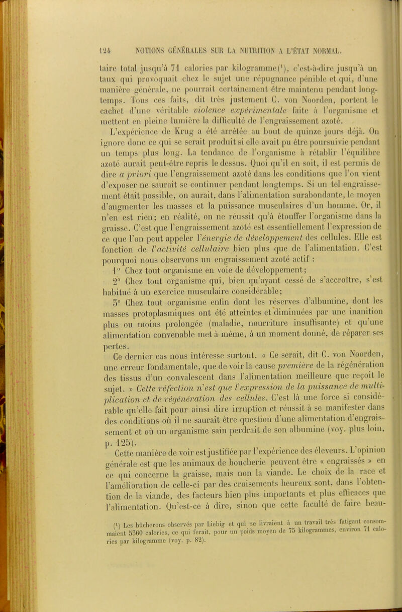 iairo total jusqu'il 71 c!ilori(!s pai- kilo^iiuiimoC), c'est-à-dire jusqu'à un liuix qui pn)V()(|Uiiit eliez le sujcit une lépiii^nance j)éiiii)le et (|ui, (J'uiie manière «^énéi'ale, ne pourrait certainement être maintenu pendant lonjf- temps. Tous ces faits, dit très justement C. von Noorden, portent le cachet d'une véritable violence expérimentale (aitc à l'organisme et uuittent en ph^ine lumière la diriiculté de rcn<;i'aisscmenl azoté. L'expérience de Krug a été ari'ètée au bout de (piinzc; jours déjà. (Ju ignore donc ce qui se serait produit si elle avait pu être poursuivie pendant un temps plus long. La tendance do l'organisme à rétablir l'équilibre azoté aurait peut-être repris le dessus. Quoi qu'il en soit, il est permis de dire a priori que l'engraissement azoté dans les conditions ([ue l'on vient d'exposer ne saurait se continuer pendant longt(îiiq)s. vSi un tel engraisse- ment était possible, on aurait, dans l'alimentation surabondante, le moyen d'augmenter les masses et la puissance musculaires d'un homme. Or, il n'en est rien; en réalité, on ne réussit qu'à étouffer l'organisme dans la graisse. C'est que l'engraissement azoté est essentiellement l'expression de ce que l'on peut appeler Vénenjie de développement des cellules. Elle est l'onction de Vaclivité cellulaire bien plus que de l'alimentation. C'est pourquoi nous observons un engraissement azoté actif : 1° Chez tout organisme en voie de développement; 2° Chez tout organisme qui, bien qu'ayant cessé de s'accroître, s'est habitué à un exercice musculaire considérable; 5° Chez tout organisme enfin dont les réserves d'albumine, dont les masses protoplasmiques ont été atteintes et diminuées par une inanition plus ou moins prolongée (maladie, nourriture insuffisante) et qu'une alimentation convenable met à même, à un moment donné, de réparer ses pertes. Ce dernier cas nous intéresse surtout. « Ce serait, dit C. von Noorden, une erreur fondamentale, que de voir la cause première de la régénération des tissus d'un convalescent dans l'alimentation meilleure que reçoit le sujet. » Cette réfection n'est que l'expression de la puissance de multi- plication et de régénération des cellules. C'est là une force si considé- rable qu'elle fait pour ainsi dire irruption et réussit à se manifester daiis des conditions où il ne saurait être question d'une alimentation d'engrais- sement et où un organisme sain perdrait de son albumine (voy. plus loin. p. 125). ... Cette manière de voir est justifiée par l'expérience des éleveurs. L opinion générale est que les animaux de boucherie peuvent être « engraissés » en ce qui concerne la graisse, mais non la viande. Le choix de la race el l'amélioration de celle-ci par des croisements heureux sont, dans Tobten- tion de la viande, des facteurs bien plus importants et plus efficaces (pie l'alimentation. Qu'est-ce à dire, sinon que cette faculté de faire beau- (1) Los bûcherons observés par Liebig et qui se livraient à un travail très fatipnl ro.isom- mai.'nt 5:^00 calories, ce qui ferait, pour un poi.ls moyen de 75 kilogrammes, envn-o.i /1 calo- ries par kilogramme (voy. p. 82).