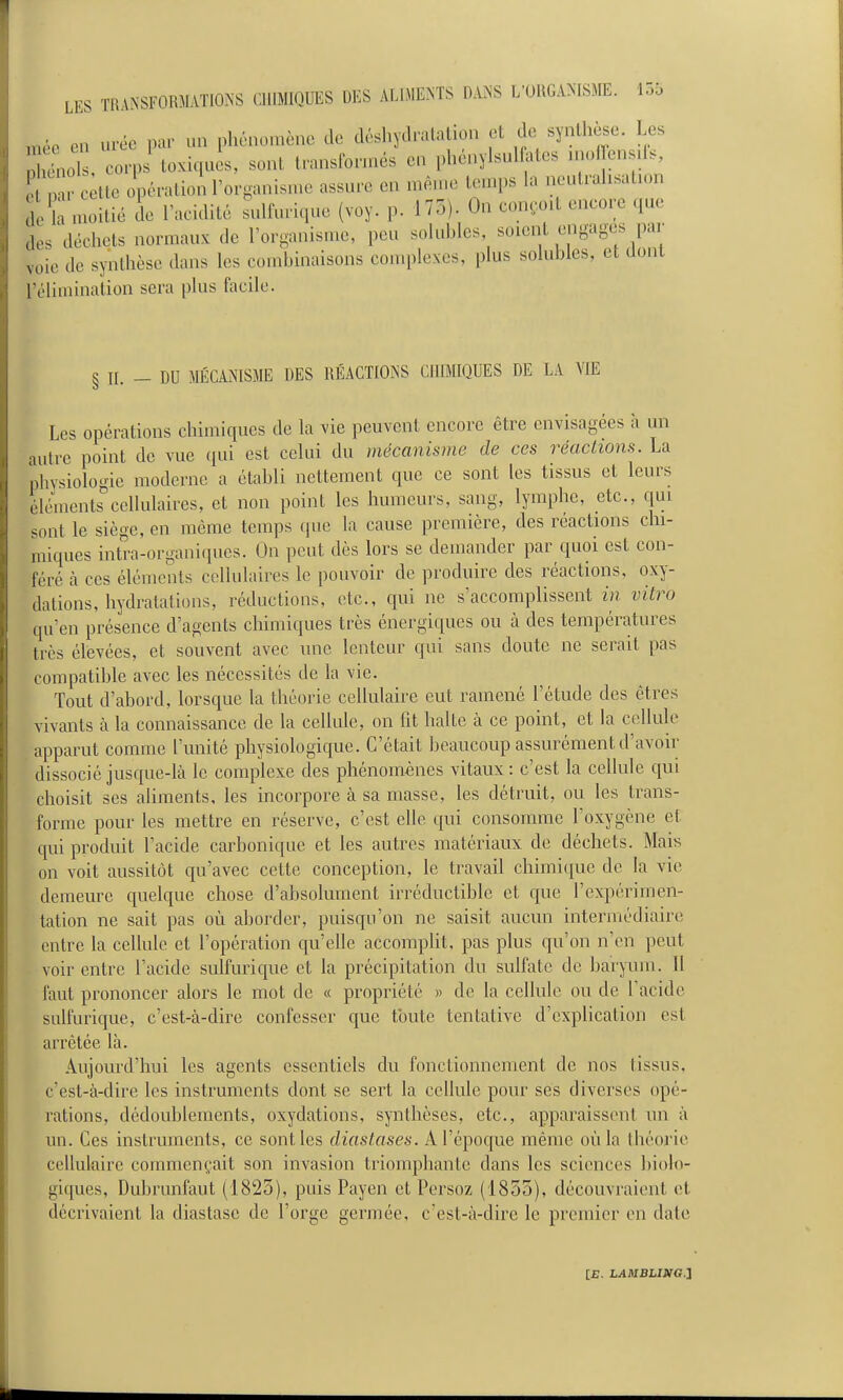 jnéc en urée par un phénomène de déshydratation et de synthèse. Les pllols, corpi toxiquis, sont transformés en phénylsul ates nu.ffens.ls, ^ r tte Jpératioil'organisn.e assure en mèn.e temps la noutrahsatum de lî nuntié de TacidUé ^ulfurique (voy. p. 175). On coneoil encore que des déchets normaux de rorganisme, peu soluhles soient engages par voie de synthèse dans les comhinaisons complexes, plus solubles, et dont l'élimination sera plus facile. § II. _ DU MÉCANISME DES RÉACTIONS CHIMIQUES DE LA VIE Les opérations chimiques de la vie peuvent encore être envisagées à un autre point de vue (jui est celui du mécanisme de ces réactions. La phvsiologie moderne a établi nettement que ce sont les tissus et leurs éléments cellulaires, et non point les humeurs, sang, lymphe, etc., qui sont le siège, en môme temps que la cause première, des réactmns chi- miques intra-organiques. On peut dès lors se demander par quoi est con- féré à ces éléments cellulaires le pouvoir de produire des réactions, oxy- dations, hydratations, rédactions, etc., qui ne s'accomplissent in vitro qu'en présence d'agents chimiques très énergiques ou à des températures très élevées, et souvent avec une lenteur qui sans doute ne serait pas compatible avec les nécessités de la vie. Tout d'abord, lorsque la théorie cellulaire eut ramené l'étude des êtres vivants à la connaissance de la cellule, on fit halte à ce point, et la cellule apparut comme l'unité physiologique. C'était beaucoup assurément d'avoir dissocié jusque-là le complexe des phénomènes vitaux: c'est la cellule qui choisit ses aUments, les incorpore à sa masse, les détruit, ou les trans- forme pour les mettre en réserve, c'est elle qui consomme l'oxygène et qui produit l'acide carbonique et les autres matériaux de déchets. Mais on voit aussitôt qu'avec cette conception, le travail chimique de la vie demeure quelque chose d'absolument irréductible et que l'expérimen- tation ne sait pas où aborder, puisqu'on ne saisit aucun intermédiaircî entre la cellule et l'opération qu'elle accomplit, pas plus qu'on n'en peut voir entre l'acide sulfurique et la précipitation du sulfate de baryum. H faut prononcer alors le mot de « propriété » de la cellule ou de Tacidc sulfurique, c'est-à-dire confesser que toute tentative d'explication est arrêtée là. Aujourd'hui les agents essentiels du fonctionnement de nos tissus, c'est-à-dire les instruments dont se sert la cellule pour ses diverses opé- rations, dédoublements, oxydations, synthèses, etc., apparaissent un à un. Ces instruments, ce senties diastases. A l'époque même où la théorie cellulaire commentait son invasion triomphante dans les sciences biolo- giques, Dubrunfaut (1825), puis Payen et Persoz (1855), découvraient et décrivaient la diastase de l'orge germée, c'est-à-dire le premier en date