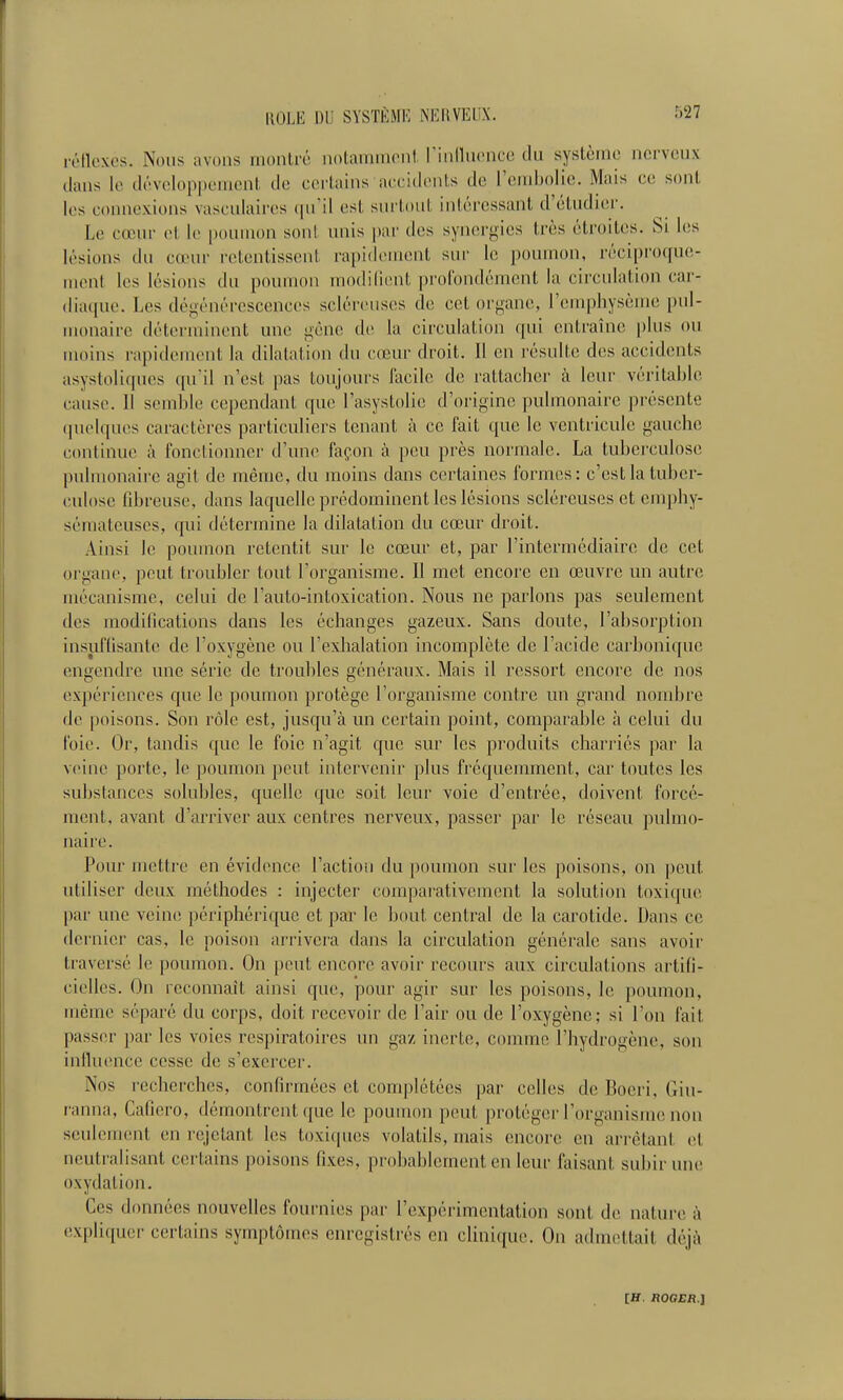 rétloxos. Nous avons montré notanniicnl rinilucncc du système nerveux dans le développement de certains accidents de rembolie. Mais ce sont les connexions vasculaires (pfil est surtout intéressant d'étudier. Le cœur et le poumon sont unis par des synergies très étroites. Si les lésions du cœur retentissent rapidement sur le poumon, réciproque- ment les lésions du poumon modident profondément la circulation car- (lia([ue. Les dégénérescences scléreuses de cet organe, remphysème pul- monaire déterminent une gêne de la circulation qui entraîne plus ou moins rapidement la dilatation du cœur droit. Il on résulte des accidents asystoliques quil n'est pas toujours facile de rattacher à leur véritable cause. Il sendîle cependant que l'asystolie d'origine pulmonaire présente (pielques caractères particuliers tenant à ce fait que le ventricule gauche continue à fonctionner d'une façon à peu près normale. La tuberculose pulmonaire agit de même, du moins dans certaines formes: c'est la tuber- culose fibreuse, dans laquelle prédominent les lésions scléreuses et emphy- sémateuses, qui détermine la dilatation du cœur droit. Ainsi le poumon retentit sur le cœur et, par l'intermédiaire de cet organe, peut troubler tout l'organisme. Il met encore en œuvre im autre mécanisme, celui de l'auto-intoxication. Nous ne parlons pas seulement des modifications dans les échanges gazeux. Sans doute, l'absorption insuflisante de l'oxygène ou l'exhalation incomplète de l'acide carbonique engendre une série de troubles généraux. Mais il ressort encore de nos expériences que le poumon protège l'organisme contre un grand nombre de poisons. Son rôle est, jusqu'à un certain point, comparable à celui du foie. Or, tandis que le foie n'agit que sur les produits charriés par la veine porte, le poumon peut intervenir plus fréquemment, car toutes les substances solubles, quelle que soit leur voie d'entrée, doivent forcé- ment, avant d'arriver aux centres nerveux, passer par le réseau pulmo- naire. Pour mettre en évidence l'action du poumon sur les poisons, on peut utiliser deux méthodes : injecter' comparativement la solution toxique par une veine périphérique et par le bout central de la carotide. Dans ce dernier cas, le poison arrivera dans la circulation générale sans avoir traversé le poumon. On peut encore avoir recours aux circulations artifi- cielles. On reconnaît ainsi que, pour agir sur les poisons, le poumon, même séparé du corps, doit recevoir de l'air ou de l'oxygène; si l'on fait passer par les voies respiratoires un gaz inerte, comme l'hydrogène, son intluence cesse de s'exercer. Nos recherches, confirmées et complétées par celles de Bocri, Giu- ranna, Cafiero, démontrent que le poumon peut protéger l'organisme non seulenuMil en rejetant les toxiques volatils, mais (mcore en arrêtant et neutralisant certains poisons fixes, probablement en leur faisant subir une oxydation. Ces données nouvelles fournies par l'expérimentation sont de nature à expliquer certains symptômes enregistrés en clinique. On admettait déjà