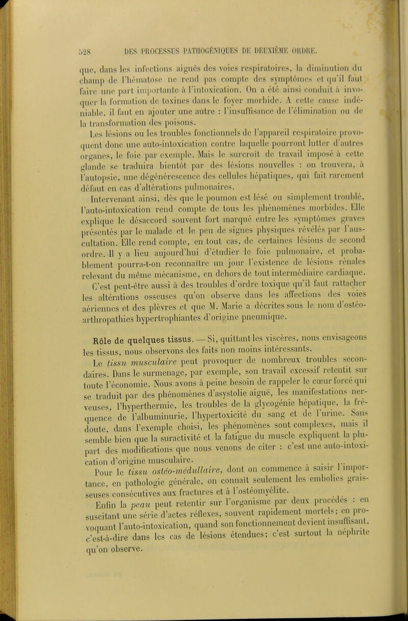 que, dans los iiircclioiis ai<fucs dos voies respiratoires, la diniiiuilioii du cliainp de riiéinatosci ne rend pas coniple des syniptôiiii's cl (pi'il l'aut faire nue part importante h l'intoxication. On a été ainsi conduit à invo- quer la l'orniation de; toxines dans le foyer morbide. A cette cause indé- niable, il faut en ajouter une autre : l'insuffisance de l'élimination ou de la transformation des poisons. Les lésions ou les troubhis fonctionnels de l'appai'eil respiratoire provo- ([uent donc une auto-intoxication contre laquelle pourront lutter d'autres organes, le foie par exeuqile. Mais le surcroit de travail imposé à cette glande se traduira l)ient,ôt par des lésions nouvelles : on trouvera, à rautopsie, une dégénérescence des cellules hépatiques, qui fait rarement défaut en cas d'altérations pulmonaires. Intervenant ainsi, dès que le poumon est lésé ou simplement troublé, l'auto-intoxication rend compte de tous les phénomènes morbides. Elle explique le désaccord souvent fort marqué entre les symptômes graves présentés par le malade et le peu de signes physiques révélés par l'aus- cultation. Elle rend compte, en tout cas, de certaines lésions de second ordre. 11 y a lieu aujourd'hui d'étudier le foie pulmonaire, et proba- blement pourra-t-on reconnaître un jour l'existence de lésions rénales relevant du même mécanisme, en dehors de tout intermédiaire cardiaque. C'est peut-être aussi à des troubles d'ordre toxique qu'il faut rattacher les altérations osseuses qu'on observe dans les affections des voies aériennes et des plèvres et que M. Marie a décrites sous le nom d'ostéo- arthropathies hypertrophiantes d'origine pneumique. Rôle de quelques tissus. — Si, quittant les viscères, nous envisageons les tissus, nous observons des faits non moins intéressants. Le tissu musculaire peut provoquer de nombreux troubles secon- daires. Dans le surmenage, par exemple, son travail excessif retentit sur toute l'économie. Nous avons à peine besoin de rappeler le cœur forcé qui se traduit par des phénomènes d'asystolie aiguë, les manifestations ner- veuses, l'hyperthermie, les troubles de la glycogénic hépatique, la fré- quence de l'albuminurie, l'hypertoxicité du sang et de l urme. Sans doute dans l'exemple choisi, les phénomènes sont complexes, mais il semble bien que la suractivité et la fatigue du muscle expliquent la plu- part des modifications que nous venons de citer : c'est une auto-mtoxi- cation d'origine musculaire. ..... Pour le tissu osléo-médullaire, dont on commence a saisir 1 impor- tance, en pathologie générale, on connaît seulement les embolies grais- seuses consécutives aux fractures et à l'ostéomyélite. Enfin la peau peut retentir sur l'organisme par deux procèdes : en suscitant une série d'actes réflexes, souvent rapidement mortels: en pro- voquant l'auto-intoxication, quand son fonctionnement devient insulhsan . c'est-à-dire dans les cas de lésions étendues; c'est surtout la néphrite qu'on observe.