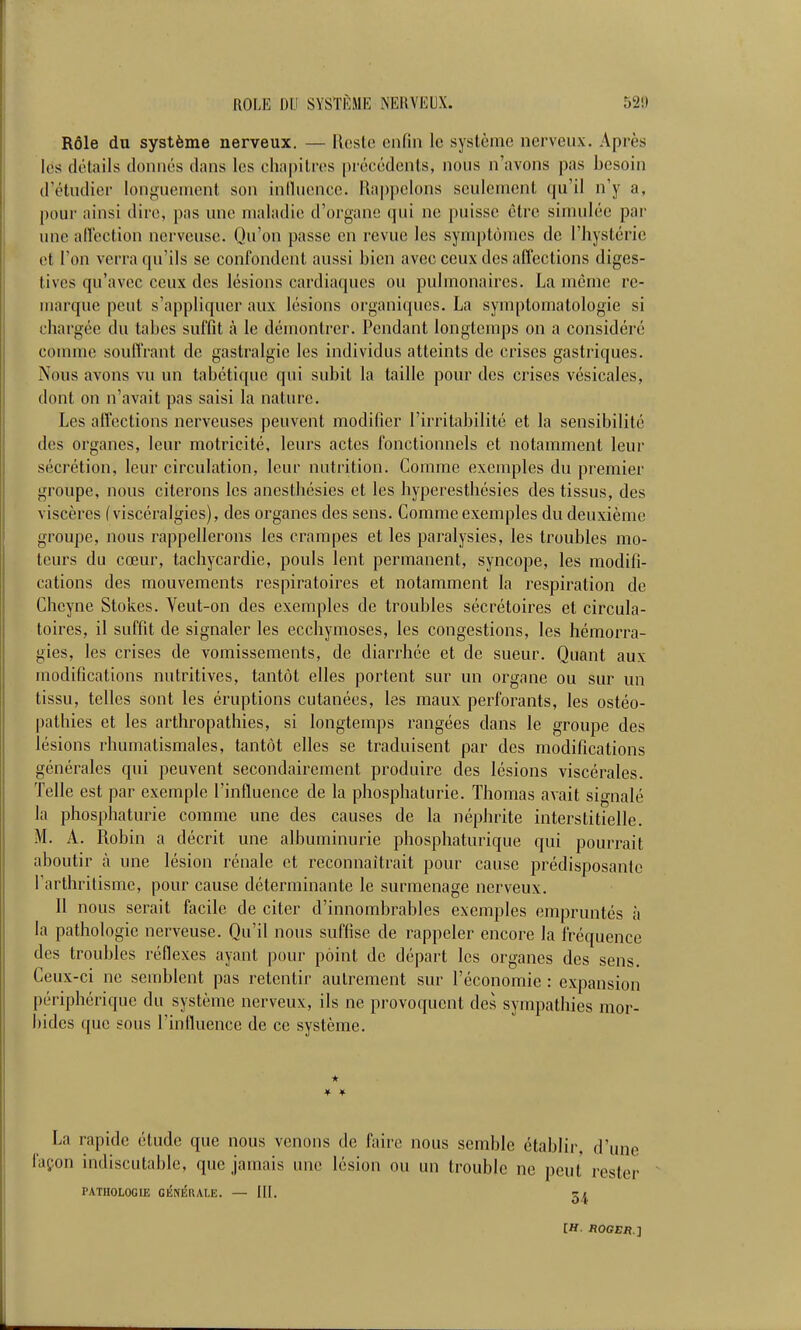 Rôle du système nerveux. — Ucste enfin le système nerveux. Après lés détails donnés dans les cha|)ilros précédents, nous n'avons pas besoin d'étudier longuement son inlliicnco. Rappelons seulement qu'il n'y a, pour ainsi dire, pas une maladie d'organe qui ne puisse être simulée par une affection nerveuse. Qu'on passe en revue les symptômes de l'hystérie et l'on verra qu'ils se confondent aussi bien avec ceux des affections diges- tives qu'avec ceux des lésions cardiaques ou pulmonaires. La même re- marque peut s'appliquer aux lésions organiques. La symptomatologie si chargée du tabès suffit à le démontrer. Pendant longtemps on a considéré comme souffrant de gastralgie les individus atteints de crises gastriques. Nous avons vu un tabétique qui subit la taille pour des crises vésicales, dont on n'avait pas saisi la nature. Les affections nerveuses peuvent modifier l'irritabilité et la sensibilité des organes, leur motricité, leurs actes fonctionnels et notamment leur sécrétion, leur circulation, leur nutrition. Comme exemples du premier groupe, nous citerons les anesthésies et les hyperestliésies des tissus, des viscères (viscéralgies), des organes des sens. Comme exemples du deuxième groupe, nous rappellerons les crampes et les paralysies, les troubles mo- teurs du cœur, tachycardie, pouls lent permanent, syncope, les modifi- cations des mouvements respiratoires et notamment la respiration de Cheyne Stokes. Veut-on des exemples de troubles sécrétoires et circula- toires, il suffit de signaler les ecchymoses, les congestions, les hémorra- gies, les crises de vomissements, de diarrhée et de sueur. Quant aux modifications nutritives, tantôt elles portent sur un organe ou sur un tissu, telles sont les éruptions cutanées, les maux perforants, les ostéo- pathies et les arthropathies, si longtemps rangées dans le groupe des lésions rhumatismales, tantôt elles se traduisent par des modifications générales qui peuvent secondairement produire des lésions viscérales. Telle est par exemple l'influence de la phosphaturie. Thomas avait signalé la phosphaturie comme une des causes de la néphrite interstitielle. M. A. Robin a décrit une albuminurie phosphaturique qui pourrait aboutir à une lésion rénale et reconnaîtrait pour cause prédisposante Tarthritisme, pour cause déterminante le surmenage nerveux. Il nous serait facile de citer d'innombrables exemples empruntés à la pathologie nerveuse. Qu'il nous suffise de rappeler encore la fréquence des troubles réflexes ayant pour point de d épart les organes des sens. Ceux-ci ne semblent pas retentir autrement sur l'économie : expansion périphérique du système nerveux, ils ne provoquent des sympathies mor- bides que sous l'intluence de ce système. * La rapide étude que nous venons de Aiirc nous semble établir, d'une façon indiscutable, que jamais une lésion ou un trouble ne peut rester PATHOLOGIE CKNÉRALE. — 5^