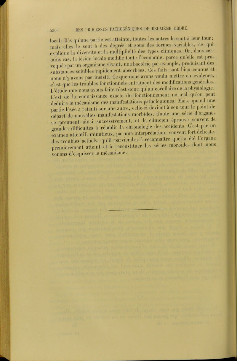 local. Des tiu'une partie est alleinte, loiiles les aulres Ir; sont à leur tour; mais elles le sont à ties degrés et sous des Ibrnies variables, ce qui explique la diversité et la multiplicité des types cliniipies. Or, dans cer- tains cas, la lésion locale modifie toute l'économie, parce qu'elle est pro- voquée par un organisme vivant, une bactérie par exemple, ])n)(luisant des substances solubles rapidement absorbées. Ces laits sont bien connus et nous n'y avons pas insisté. Ce que nous avons voulu mettre en évidence, c'est que les troubles fonctionnels entraînent des modifications générales. L'étude que nous avons faite n'est donc qu'un corollaire de la pliysiologie. C'est de la connaissance exacte du fonctionnement normal (pi'on peut déduire le mécanisme des manifestations ,)atbologiques. Mais, (piand une partie lésée a retenti sur ime autre, celle-ci devient à son tour le pomt de départ de nouvelles manifestations morbides. Toute une série d'organes se prennent ainsi successivement, et le clinicien éprouve souvent de grandes difficultés à rétablir la chronologie des accidents. C'est par un examen attentif, minutieux, par une interprétation, souvent fort délicate, des troubles actuels, qu'il parviendra à reconnaître quel a été l organe premièrement atteint et à reconstituer les séries morbides dont nous venons d'esquisser le mécanisme.