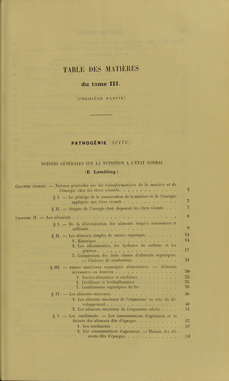 TABLE DES MAT1È11I^:S du tome III. (première l'AmiE) PATHOGÉNIE [SUITE]. NOTIONS GÉNÉRALES SUR LA NUTRITION A L'ÉTAT NORMAL (E. Lambling.) CiiAPiiBE FREMiER. — Notwils générales sur les Iranxformaiions de la matière et de l'énergie cliez les élres vivants 2 § 1. — Le principe lie la conservation de la matière et de l'énergie appliquée aux cires vivants 5 § n. — Origine de l'énergie dont disposent les êtres vivants ... 7 <'.ii.M'iTRK II. — Les aliments ^ g I. — De la détermination des aliments simples nécessaires cl suffisants ^ § II. — Les aliments simples de nature organique 14 1. Historique 2. Les albuminoïilcs, les hydrates de carbone el les graisses 17 5. Comparaison des trois classes d'aliments organiques. — Chaleurs de combustion 24 § III. — Autres matériaux organiques alimentaires. — Aliments accessoires ou douteux 50 1. Nucléo-alijumincs et nucléines 55 2. Lécilliiiics el lécilhalbumincs 5(5 5. Combinaisons organiques du fer 38 § IV. — Les aliments'minéraux. 40 1. IjCS aliments minéraux de l'organisme en voie de dé- veloppement 48 2. Les aliments minéraux de l'organisme aduUe .... Ti! g V. — Les condiments. — Les consommations d'agrément et ht théorie des aliments dits d'épargne 57 1. Les condiments 57 2. Les consommations d'agrément. — Tiiéoric des ali- ments dits d'épargne 5'S