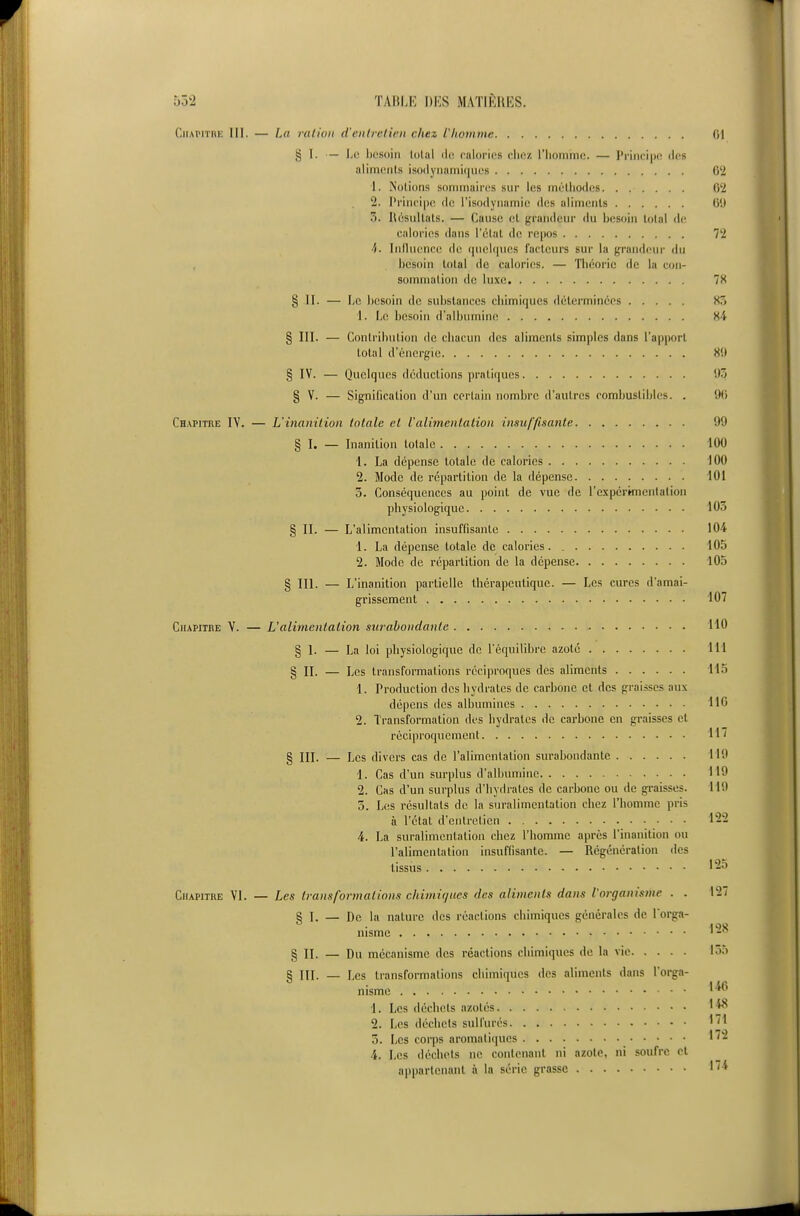 CiiAiTinK III. — La ration d'entretien chez l'homme (il § I. — Le besoin lolal ili; culorius dioz l'iionime. — Principe des alimcnls isodynamiques 62 1. Notions sommaires sur les mélliodos 62 2. Principe, de l'isodynamie des aliments 60 3. Hésnllals. — Cause el grandeur du besoin total de calories dans l'élat de repos 72 4. Inihiencc de quelques facteurs sur la grandeur du besoin total de calories. — Théorie de la con- sommation de luxe 7S § II. — Le besoin de substances chimiques déterminées 85 1. Le besoin d'albumine 84 § III. — Contribution de chacun des aliments simples dans l'apport total d'énergie 8(1 § IV. — Quelques déductions pratiques 'J5 § V. — Signification d'un certain nombre d'autres combustibles. . 9() Chapitre IV. — L'inanition totale et l'alimentation insuffisante 99 § I. — Inanition totale 100 1. La dépense totale de calories 100 2. Mode de repartition de la dépense 101 5. Conséquences au point de vue de l'expcrmentalion physiologique 103 § II. — L'alimentation insuffisante 104 1. La dépense totale de calories. 105 2. Mode de répartition de la dépense 105 § III. — L'inanition partielle thérapeutique. — Les cures d'amai- grissement 107 Chapitbe V. — Ualimentation surabondante 110 § I. — La loi physiologique de l'équilibre azote 111 § II. — Les transformations réciproques des aliments 115 1. Production des hydrates de carbone et des graisses aux dépens des albumines IIC 2. Transformation des hydrates de carbone en gi-aisses et réciproquement 117 § III. — Les divers cas de l'alimentation surabondante 119 1. Cas d'un surplus d'albumine 119 2. Cas d'un surplus d'hydrates de carbone ou de graisses. 119 3. Les résultats de la suralimentation chez l'homme pris à l'état d'entretien 122 4. La suralimentation chez l'homme après l'inanition ou l'alimentation insuffisante. — Régénération des tissus Chapitre VI. — Les transformations chimiques des aliments dans l'organisme . . 127 § I. — De la nature des réactions chimiques générales de Torga- nisme § II. — Du mécanisme des réactions chimicpies de la vie 135 § III. — Les transformations chimiques des aliments dans l'orga- nisme '■^ 1. Les déchets azotés 2. Les déchets sulfurés '^^ 5. Les corps aromali(|ucs 1^'^ 4. Les déchets ne contenant ni azote, ni soufre et appartenant à la série grasse