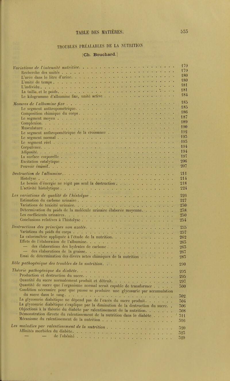 TROUBLES PRÉALABLES DE LA NUTRITION (Ch. Bouchard.) Variations de Vinlemilc niilrilîvc • IlecUoi'flic (tes unités L'urée ilaris le litre d'ui'iiic L'unité de temps L'individu La tailla.et le poids Le kilogramme d'albumine fixe, imité active Mesures de l'albumine fixe Le segment anthropométrique Composition chimique du corps Le segment moyen Compicxion Musculature Le segment anthropométrique de la croissance Le segment normal Le segment réel Corpulence Adiposité 194 La surface corporelle iO'î Excitation catalytiquc 20G l'ouvoir érajssif 207 Destruction de l'albumine 21'1 llislolyse 214 Le besoin d'énergie ne régit pas seul la destruction 218 L'activité histolytique 224 Les variations de qualité de l'histolyse 226 Estimation du carbone urinairc 227 Variations de toxicité urinaire 2.'50 Détermination du poids de la molécule urinaire élaborée moyenne 238 Les cocfficienls urinaires 250 Conclusions relatives à l'histolyse 254 destructions des principes non azotés • 255 Variations du poids du corps 257 La calorimétrie appliquée à l'étude de la nutrition 262 Effets de l'élaboraiion de l'albumine 263 — des élaborations des hydrates de carbone 263 — des élaborations de la graisse 267 Essai de détermination des divers actes chimiques de la nutrition 283 Rôle pathogénique des troubles de la nutrition 290 Théorie pathogénique du diabète 295 Production et dcslruclion du sucre 295 Quantité du sucre normalement produit et détruit 297 Quantité de sucre que l'organisme normal serait capable de transformer 300 Condition nécessaire pour que puisse se produire une glycosurie par accumulation du sucre dans le sang ^qij La glycosurie diabétique ne dépend pas de l'excès du sucre produit. ...... 304 La glycosurie diabétique s'explique par la diminution de la destruction du sucre. . 306 Objections à la théorie du diabète par ralentissement de la nutrition 308 Démonstration directe du ralentissement de la nutrition dans le diabète '311 Mécanisme du ralentissement de la nutrition 516 Les maladies par ralentissement de la nutrition 520 Affinités morbides du diabète 523 — — de l'obésilé •son -179 179 180 180 181 181 184 185 185 186 187 189 192 193 193 194