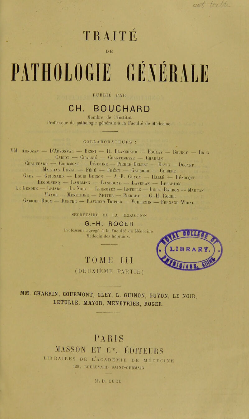 T11AIT E DE 1'UBLIli I'Ali CH. BOUCHARD Mcmbrc do l’lnstilul Profcsscur dc pathologic generalc a la Facullu dc Medceiiic. CULLABOKATEURS : r JIM. Arnozan — D’Ausonval — Benni — I!. Blanchard — Boulay — Bouncy — Bhun CaDIOT CUABIUE ClIANTEMESSE — ClIARRIN ClIAUFFAliD COOIIMOST — DeJERINE — 1'lEKME DeI.DET — DliViC — UlCAMP Mathias Duval — Fere — Fremy — [Gaucher — Gilbert Grey — Guignard — Louis Guinon — A.-F. Guyon — Halle — Henocque IIuGOUNENQ — LaMBU.NG LaNDOUZY -— IjAVERAN — LERR.ETON Le Gendre — Lejars —Le Noir — Lermoyez — Letulle — Lubet-Barbon — Marfan Mayor — Menetrier — Netter — Pierret — G.-H. Roger Gabriel Roux — Buffer — Raymond Tripier —Willem in — Fernand Widal. SECRETAIRE DE LA REDACTION G.-H. ROGER IVol'csseur agnSge a la Faculld do Mudecimi Medecin des liApilaox. TOME III ( DE1JXIEME PARTI E) MM. CHARRIN, COURMONT, GLEY, L. GUINON, GUYON, LE NOIR, LETULLE. MAYOR, MENETRIER, ROGER. i\\ ms MASSON ET CIE, E L1B R A I R E S DE L’aCADEMIE my, BOULEVARD SAI.NT-G UITEI.l ItS DE MKDr.riXK Ell MAIN M. II. CLUE