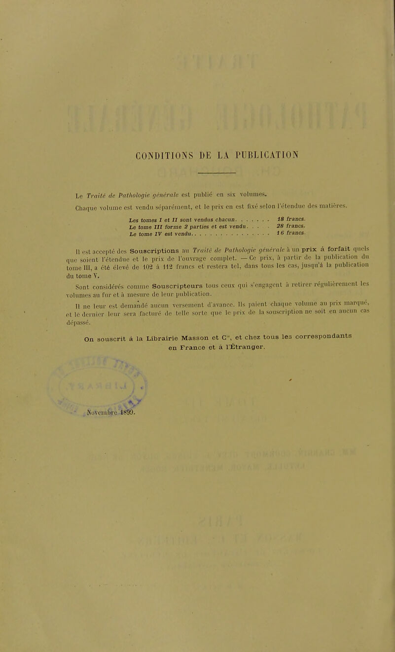 CONDITIONS DE LA PUBLICATION Le Traiti de Pathologie generale est public en six volumes. Chaque volume est vendu separement, et le prix en est fixe selon l’elendue des malieres. Les tomes I et II sont vendus chacun IS francs. Le tome III forme 2 parties et est vendu... 28 francs. Le tome IV est rendu IS francs. II est accepts des Souscriptions au Tvaitii tie Pathologie gene vale a tin prix a forfait quels que soient l'etendue et le prix de l’ouvrage complet. — Ce prix, it partir de la publication du tome III, a etd eleve de 102 a 112 francs et restera tel, dans tous les cas, jusqu’a la publication du tome V. Sont considers comme Souscripteurs tous ceux qui s’engagcnt a retirer regulieremenl les volumes au fur et it mesure de leur publication. II ne leur est demande aucun versement d'avance. 11s paient chaque volume au |uix maiquf. et le dernier leur sera facture de telle sorte que le prix de la souscription ne soit en aucun cas depasse. On souscrit a la Librairie Masson et Cf, et chez tous les correspondants en France et a l’Etranger. y Kovcmbre 1899.