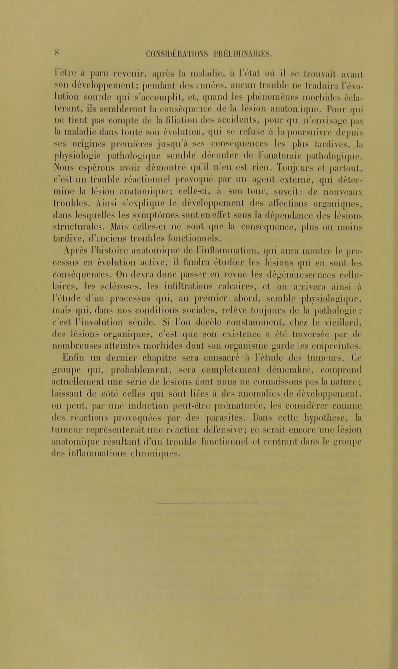 I etre a paru revenir, apres la inaladie, a I’etat ou il se Iron vail avaiil sou developpement; pendant des annees, ancun trouble ne traduira revo- lution sourde qui s’accoinplit, el, quaild les pbcnomenes inorliidcs ocla- teront, ils sembleront la consequence de la lesion anatomique. Pour qui ne tient pas com pie de la filiation des accidents, pour qui n’cnvisagc pas la inaladie dans loule son evolution, qui se refuse a la poursuivre dcjmis scs origines premieres jusqu’a scs consequences les plus tai'dives, la physiologic pathologiqnc semhle decouler de I’anatomie pathologique. Nous esperons avoir demontre qu’il n’en est ricn. Toujours el parloul, c’csl nn trouble reactionnel provoque par un agent externe, qui deter- mine la lesion anatomique; celle-ci, a son tour, suscilc de nouveaux troubles. Ainsi s’explique le developpement des affections organiques, dans lesquelles les symptoraes sont eneffet sous la dependancc des lesions structurales. Mais celles-ci ne soul quo la consequence, plus ou moins tardive, d’anciens troubles fonctionnels. Apres rbistoirc anatomiipie de rinllammation, qui aura monlre le jiro- cessus eu evolution active, il faudra etudier b‘s lesions qui en sont les consequences. On devra done passer en revue les degenereseenccs cellu- laires, les scleroses, les infiltrations calcaires, et on arrivera iiinsi a I’etude d’un processus qui, an premier abord, semble pbysiologique. uiiiis qui, dans nos conditions sociales, releve toujours de la pathologic: c ost I’involution senile. Si I on decele constamment, ebez le vieillard. des lesions organiques, e’est que son existence a etc traversee par de nombreuses atteintes morbides dont son organisme garde les cmpreinles. Enfin un dernier chapitre sera consacre a l etude des tumeurs. be groupe qui, probablement, sera completement demembre, comprend actuellcment une serie de lesions dont nous ue connaissons pas la nature: laissant de cote celles qui sont bees a des anomalies de developpement. on pent, par une induction peut-etre prematuree, les considcrer commc des reactions provoquees par des parasites. Dans cettc bypothesc, la tumour representerait une reaction defensive; ce serait encore une lesion anatomique resultant d’un trouble fonctionnel (‘I rentrant dans le groupe des inllaminations cbroniipies.