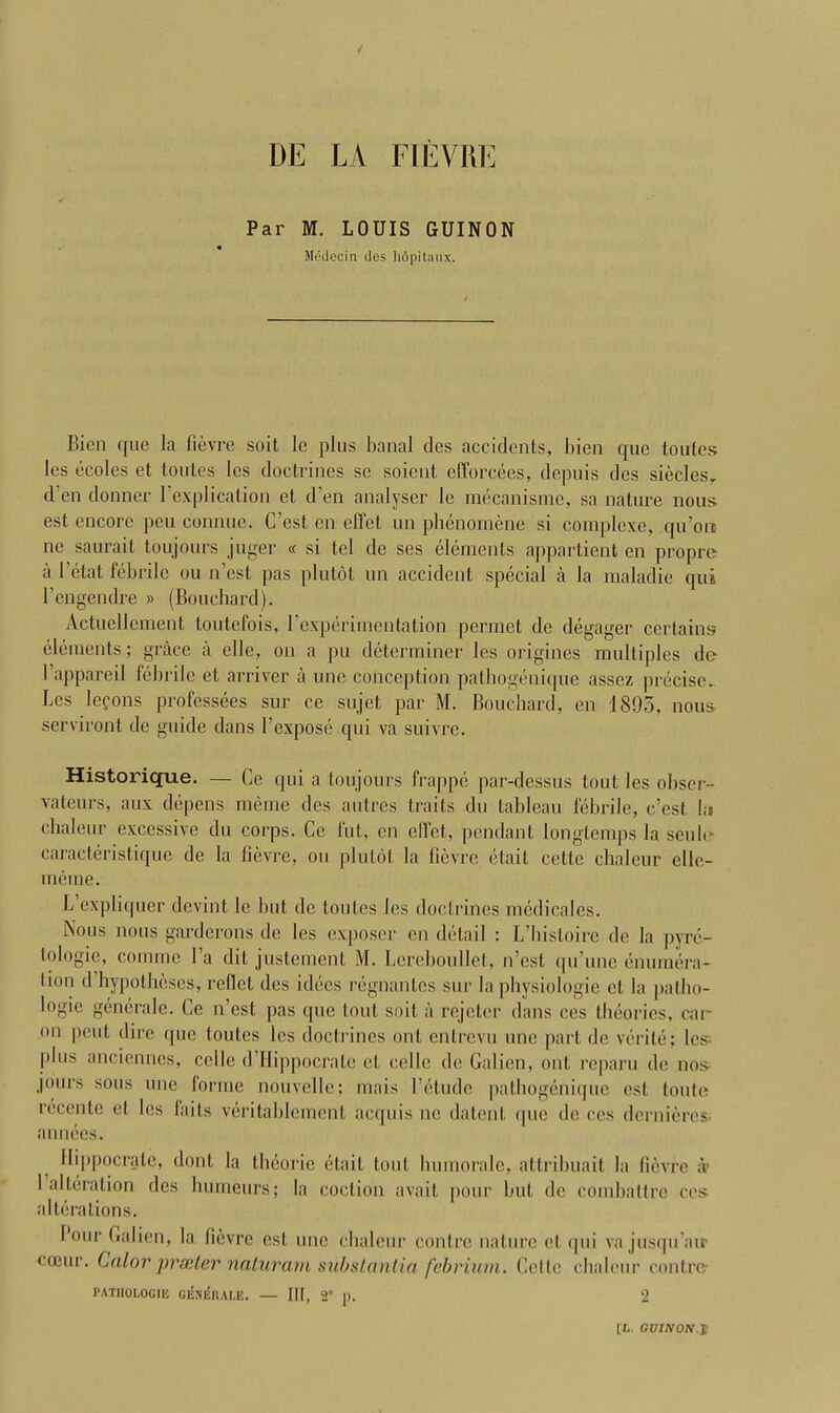 DE LA FIEVRE Par M. LOUIS GUINON Medecin dcs hApitaux. Bien que la fievre soit le plus banal des accidents, bien que toutes Ics ecoles et toutes Ics doctrines sc soient, cfforcees, depuis dcs sieclesr d’cn donner 1’explication et d’en analyser le mecanisme, sa nature nous est encore peu connuc. C’est cn effet un phenomene si complexe, qu’ort nc saurait toujours juger « si tel de ses elements appartient en propre a I’etat febrile ou n’est pas plutot un accident special a la maladie qui l’engendre » (Bouchard). Actuellement toutefois, 1 experimentation permet de degager certains elements; grace a elle, on a pu determiner les origines multiples de l’appareil febrile et arriver a unc conception pathogenique asscz precise.. Les lefons professees sur ce sujet par M. Bouchard, en 1895, nous- serviront de guide dans 1 expose qui va suivre. Historique. — Ce qui a toujours frappe par-dessus tout les obser- vateurs, aux depens merae dcs autres traits du tableau febrile, c’est hi chaleur excessive du corps. Ce Cut, en effet, pendant longtemps la seule caracteristique de la fievre, ou plutot la fievre etait cette chaleur elle- meme. L expliquer devint le but de toutes Ics doctrines medicales. Nous nous garderons de les exposer en detail : L’histoire de la pyre- tologie, comme l’a dit justement M. Lereboullet, n’est qu’unc enumera- tion d hypotheses, reflet des idecs regnanles sur la physiologie et la patho- logie generale. Ce n’est pas que tout soit a rejeter dans ces theories, cai- on pent dire que toutes les doctrines out entrevu une part de verite; les^ plus anciennes, celle d’Hippocrate et cel le de Galien, out reparu de nos- j(>urs sous une forme nouvellc; mais 1’etudc pathogenique est toutc rccente el les faits veritablement acquis nc dalent (pie de ces dernieres- annees. Ilippocrate, dont la theorie etait tout humorale, attribuait la fievre ;V I alteration des humeurs; la coclion avail pour but de combattre ces alterations. Pour Galien, la lievre est une chaleur contre nature et qui vajusqu’air coeur. Color prseler naturam substantia febrium. Cette chaleur contre PATIIOLOGIE GISNlSllALE. — III, 2 p. 'i