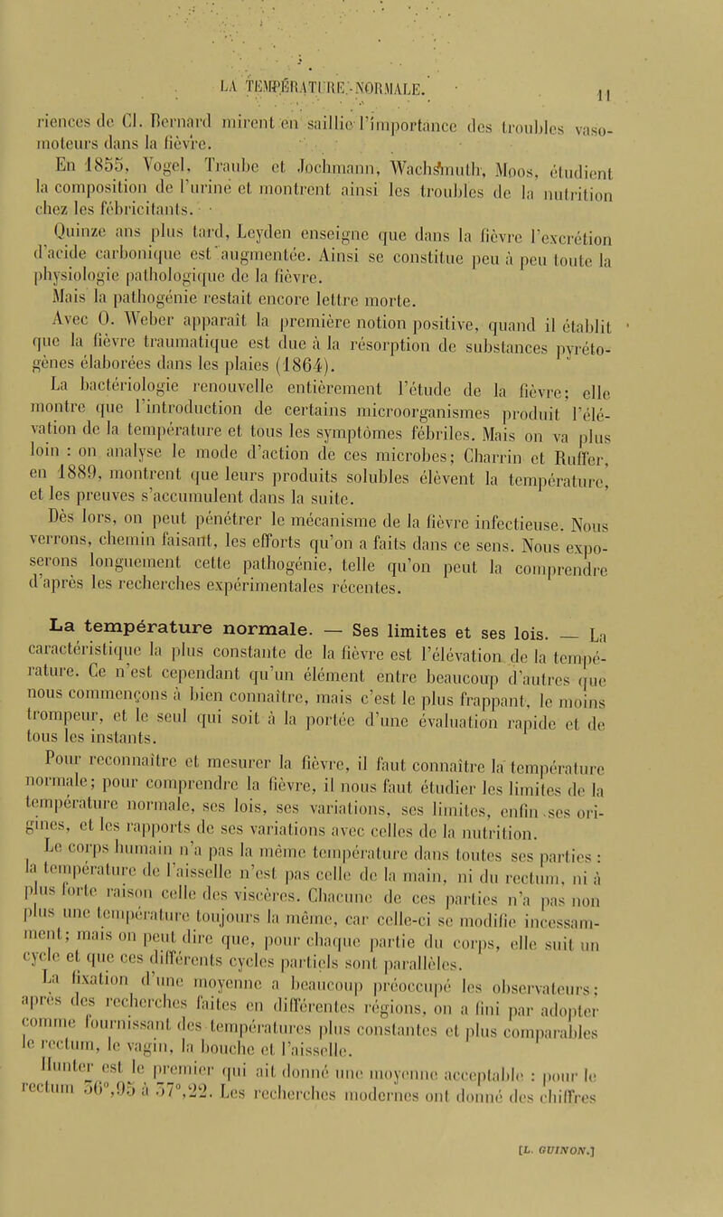LA '-TEMPJBR ATI RE.'- NORMALE. riences dc Cl. Bernard mirent on saillio Pimportance dcs troubles vaso- moteurs clans la fievre. En 1855, Vogel, Traubc ct Jochmann, Wachsftnuth, Moos, etudient la composition de l’urine et montrent ainsi les troubles de la nutrition chez les febric Rants-. • Quinze nns plus lard, Leyden enseigne que dans la fievre 1’excretion d’acide carbonique esfaugmentee. Ainsi se constitue peu a peu toute la physiologic patbologique dc la fievre. Mais la pathogenie restait encore lettre morte. Avec 0. Weber apparait la premiere notion positive, quand il etablit que la fievie traiimatique est due a la resorption de substances pyreto- genes elaborees dans les plaies (1864). La bacteriologie renouvelle entierement l’etude de la fievre; elle montre que 1 introduction de certains microorganismes produit Vele- vation de la temperature et tons les symptomes febriles. Mais on va plus loin : on analyse le mode [Faction de ces microbes; Charrin et Ruffer, en 1880, montient que leurs produits solubles elevent la temperature, et les preuves s’accumulent dans la suite. Des lors, on pent penetrer le mecanisme de la fievre infeetieuse. Nous \errons, chemin faisant, les efforts qu’on a fails dans ce sens. Nous expo- serons longuement cette pathogenie, telle qu’on peut la comprendre d’apres les recberches experimentales recenles. La temperature normale. — Ses limites et ses lois. — La caracteristique la plus constante de la fievre est 1’elevation de la tempe- rature. Ce n’est cependant qu’un element entre beaucoup d’autres c ue nous commcncons a bien connaitre, mais e’est le plus frappant, Ic moins trompeur, et le soul qui soil a la portee d’unc evaluation rapide et de tons les instants. Pour reconnoitre et mesurer la fievre, il faut connaitre la temperature normale; pour comprendre la fievre, il nous faut etudier les limites de la temperature normale, ses lois, ses variations, ses limites, enfin-ses ori- gmes, ct les rapports dc ses variations avec cellos dc la nutrition. Le corps Immam n’a pas la memo temperature dans tonics ses parties : la temperature de l’aisselle n’est pas cello de la main, ni du rectum, ni a p us lor to raison cello des viscercs. Chacune dc ces parties n’a pas non P s unc t:cniPcraturc ton jours la memo, car celle-ci sc modifie incessam- ment; mais on peut dire que, pour cliaque partie du corps, elle suit un cycle et que ces dilTerents cycles partiels sont paralleles. La fixation d’une moyenne a beaucoup preoccupe les observateurs; apies ces recherches faites en dillerentes regions, on a (Ini par adopter com me lourmssant des temperatures plus constantes el plus comparables le rectum, le vagin, la bouche et I’aissolle. IIunt(M est, le premier cpii ait domic line moyenne acceptable : pour le rectum 95 a 57°,22. Les recberches modernes out doune dcs chilfres