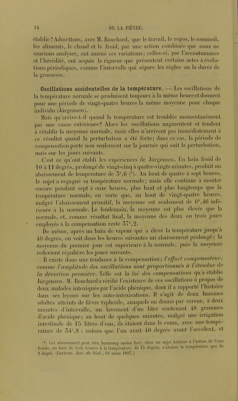 etablie? Admettons, avecM. Bouchard, quo le travail, le repos, lesommeil, les aliments, le chaud ct le i'roicl, par une action combines que nous ne saurions analyser, out arnene ces variations; celles-ci, par Taccoutumance et l’heredite, ont acquis la rigueur quo presentcnt certains acles a evolu- tions periodiques, comme l’intervalle qui separe les regies on la duree de la grossesse. Oscillations accidentelles de la temperature. — Les oscillations de la temperature normale sc produisent loujours a la meme heureetdonnent pour une periode de vingt-quatre heures la meme moyenne pour chaque individu (Jurgensen). Mais qu’arrive-t-il quand la temperature cst troublee momentanement par une cause exterieure? Alors les oscillations augmentent et tendent a retablir la moyenne normale, mais clles n’arrivent pas immediateinent a ce resultat quand la perturbation a ete forte; dans ce cas, la periode de compensation porte non seulement sur la journee qui suit la perturbation, mais sur les jours suivants. G’est ce qu’ont etabli les experiences de Jurgensen. Un bain froid de 10 all degres, prolongede vingt-cinqaquatre-vingtsminutes, produit un abaissement de temperature de 5°,6 (*). Au bout de quatre a sept heures, le sujet a regagne sa temperature normale; mais elle continue a monter encore pendant sept a onze heures, plus haut et plus longtemps que la temperature normale, en sorte que, au bout de vingt-quatre heures, malgre l’abaissement primitif, la moyenne est seulement de 0°,46 inle- rieure a la normale. Le lendemain, la moyenne est plus elevee que la normale, et, comme resultat final, la moyenne des deux on trois jours employes a la compensation reste 57°,2. De meme, apres un bain de vapeur qui a eleve la temperature jusqu a 40 degres, on voit dans les heures suivantes un abaissement prolonge; la moyenne du premier jour est superieure a la normale, puis la moyenne redevicnt reguliere les jours suivants. 11 existe done une tendance a la compensation; Veffort compensateur, comme Vamplitude des oscillations sont proportionnes d l etendue de la deviation premiere. Telle est la lot des compensations qu a etablie Jurgensen. M. Bouchard a verifie Texistence de cos oscillations a propos de deux malades intoxiques par l’acide phenique, dont il a rapporte 1 histoire dans ses lccons sur les auto-intoxications. 11 s’agit de deux homines adultes attends de fievre typboi'de, auxquels on donna par erreur, a deux minutes d’intervalle, un lavement d un litre contenant 48 grammes d’acide phenique; au bout de quelques minutes, malgre une irrigation intestinale de 15 litres d’eau. ils etaient dans le coma, avec une tempe- rature do 54°, 8 : notons que Tun avail 40 degres a van l 1 accident, et (*) Cel abaissement peul etre beaucoup moins fort; ebez un sujet habitue a taction tie lean froide, un bain tie trois heures a la tempdrature de 15 degres, nabaissc la temperature quo te 1 degre. (Lefevue, Soc. de biol., 10 mars 1897.)