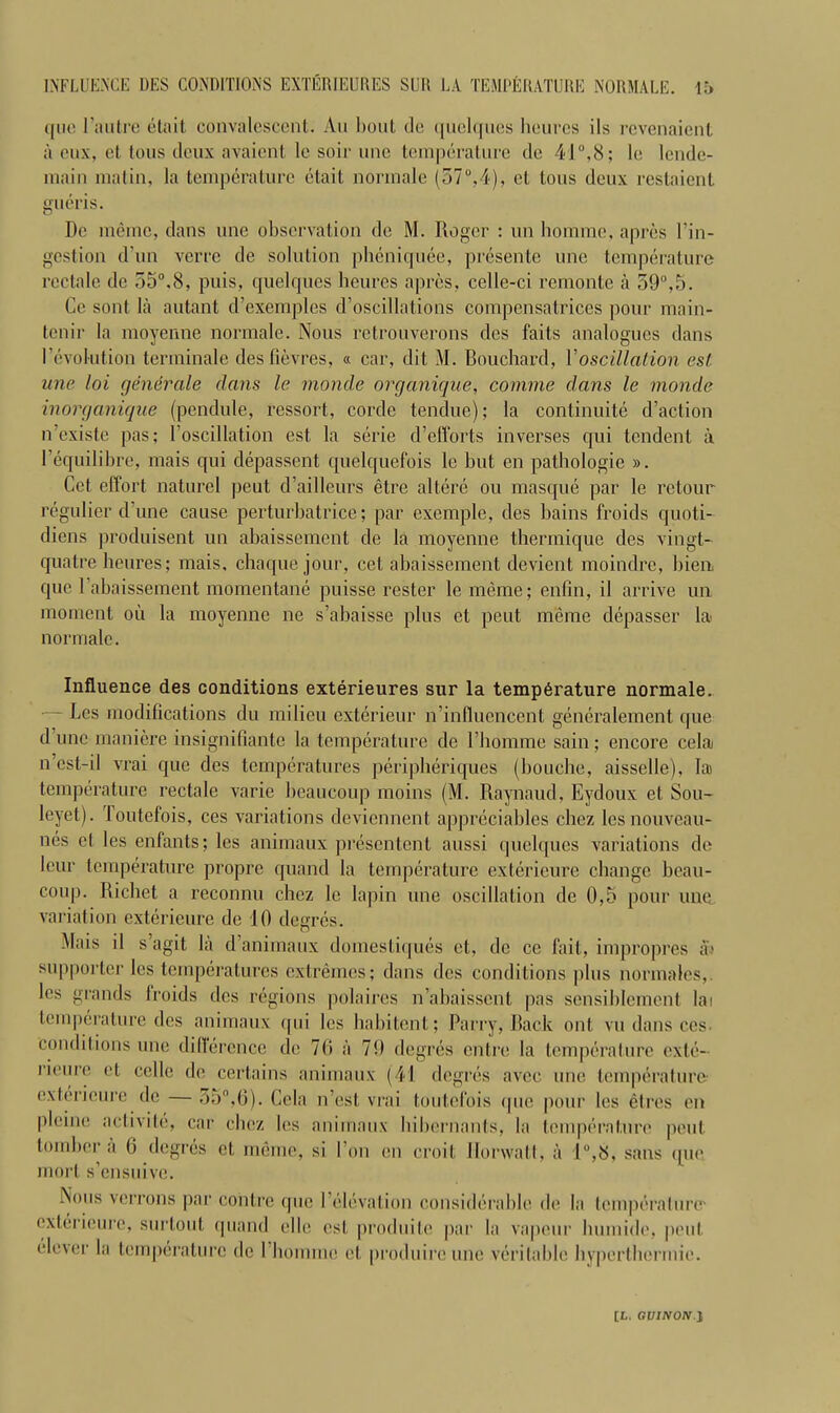 que l'autre etait convalescent. Au bout tie quelques beurcs iIs revenaient a eux, et tons cleux avaient le soil- une temperature do 41°,8; lo lende- inain matin, la temperature etait normale (57°,4), et tons deux restaient gueris. De memo, dans une observation de M. Roger : un homme, aprcs l’in- gestion d’un verre de solution pheniquee, presente une temperature rectale de 55°.8, puis, quelques beurcs apres, celle-ci remonte a 59°,5. Cc sont la autant d’exemples d’oscillations compensatrices pour main- tenir la moyenne normale. Nous retrouverons des faits analogues dans revolution terminate desfievres, « car, dit M. Bouchard, Voscillation est une loi generale dans le monde organique, comme dans le monde inorganique (pcndule, ressort, cordc tendue); la continuity d’action n’existe pas; l’oscillation est la serie d’efforts inverses qui tcndent a Fequilibre, mais qui depassent quelquefois le but en pathologie ». Cet effort naturel peut d’ailleurs etre altere ou masque par le retour regulier dune cause perturbatrice; par exemple, des bains froids quoti- diens produisent un abaissement de la moyenne thermique des vingt- quatre heures; mais, chaque jour, cet abaissement devient moindre, bieu quc l’abaissement momentane puisse rester le meme; enlin, il arrive un moment ou la moyenne ne s’abaisse plus et peut meme depasser la< normale. Influence des conditions exterieures sur la temperature normale. — Les modifications du milieu exterieur n’influencent generalement que dune maniere insignifiante la temperature de l’homme sain; encore celaj n’est-il vrai que des temperatures peripheriques (bouche, aisselle), Ia> temperature rectale varie beaucoup moins (M. Raynaud, Eydoux et Sou- leyet). Toutefois, ces variations deviennent appreciables chez lesnouveau- nes et les enfants; les animaux presentent aussi quelques variations de I cur temperature propre quand la temperature exterieure change beau- coup. Richet a reconnu cbez le lapin une oscillation de 0,5 pour une variation exterieure de 10 degres. Mais il s’agit la d’animaux domestiques et, de cc fait, impropres at supporter les temperatures extremes; dans dcs conditions plus normales,. les grands Iroids dcs regions polaires n’abaissent pas sensiblement lai temperature des animaux qui les habitent; Parry, Back out vu dans ces- conditions une dillerencc de 76 a 79 degres cntre la temperature exl.e- j’ioure et celle de certains animaux (41 degres avec une temperature- exterieure de — 35°,6). Cela n’esl vrai toutefois (pie pour les etres en pleiue activile, car cbez b;s animaux bibernanls, la temperature peut lumber a 6 degres et meme, si I’on en emit llorwatt, a 1°,8, sans qu(' morl s’ensuive. Nous verrons par coiitre que 1 elevation considerable de la temperalurcr exterieure, surtout quand elle est produile par la vapour luunide, peut clever la temperature de 1 homme et produireune veritable hyperthermic.