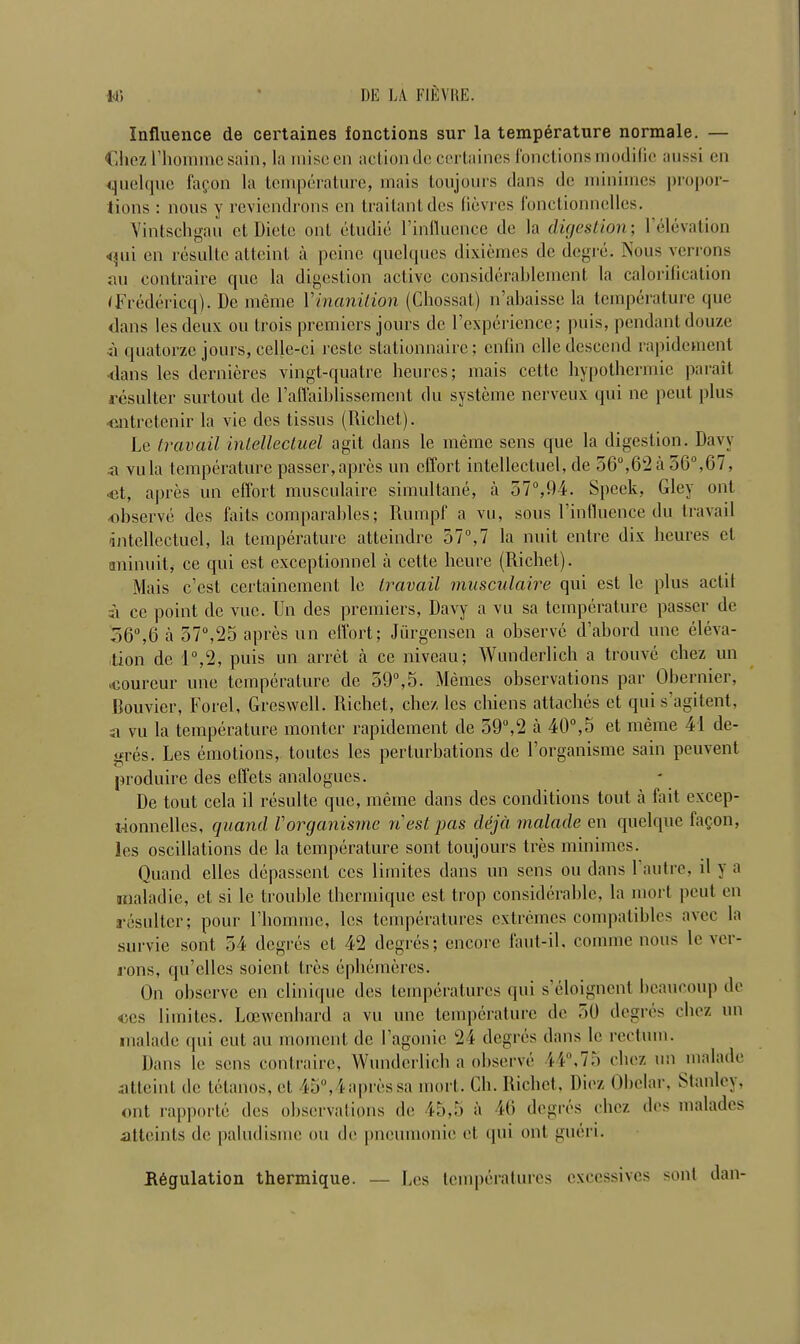 Influence de certaines fonctions sur la temperature normale. — Chez 1’hoimnc sain, la misccn action de certaines fonctions modilic aussi en quelque fapon la temperature, mais toujours dans de minimes propor- tions : nous y reviendrons en traitantdes lievres fonclionnclles. Vintschgau ct Diete ont etudie Finfluence de la digestion; 1 elevation <pii en resultc atteint a peine quelques dixiemes de degre. Nous verrons an contraire quo la digestion active considerablement la calorification tFredericq). De meme 1 inanition (Chossat) n’abaisse la temperature que dans lesdeux on trois premiers jours de F experience; puis, pendant douze •a quatorze jours, celle-ci restc stationnaire; enfin elle descend rapidement dans les dernieres vingt-quatre heures; mais cette hypothermic parait resulter surtout de l’affaiblissement du systeme nerveux qui nc pent plus entretenir la vie ties tissus (Richet). Le travail intellectuel agit dans le meme sens que la digestion. Davy a villa temperature passer,apres un effort intellectuel, de 56°,62a 56°,67, •et, apres un effort musculaire simultane, a 57°,94. Speck, Gley out observe des fails comparables; Rumpf a vu, sous Finfluence du travail intellectuel, la temperature atteindre 37°,7 la unit entre dix heures ct aninuit, ce qui est exceptionnel a cette heure (Richet). Mais e’est certainement le travail musculaire qui est le plus actit a ce point de vuc. Un des premiers, Davy a vu sa temperature passer de 36°,6 a 57°,25 apres un effort; Jiirgensen a observe d’abord une eleva- tion de i°,2, puis un arret a ce niveau; Wunderlich a trouve chez un ooureur une temperature de 59°,5. Memes observations par Obermer, Bouvicr, Forel, Greswell. Richet, chez les chiens attaches et qui s’agitent, a vu la temperature montcr rapidement de 59°,2 a 40°,5 et meme 41 de- gres. Les emotions, toutes les perturbations de l’organisme sain peuvent produire des effets analogues. De tout cela il resulte que, meme dans des conditions tout a fait excep- xionnelles, quand V organisme n est pas dejd malade en quelque fag.on, les oscillations de la temperature sont toujours Ires minimes. Quand elles depassent ccs liinites dans un sens on dans l’autre, il y a maladie, ct si le trouble tbermique est trop considerable, la mort pout en resulter; pour Fhomine, les temperatures extremes compatibles avec la survie sont 54 degres et 42 degres; encore faut-il, connne nous le ver- rons, qu’clles soient tres ephemeres. On observe en clinique des temperatures qui s’eloignent bcaucoup de ccs liinites. Loewenhard a vu une temperature de 50 degres chez un malade qui cut an moment de l’agonic 24 degres dans le rectum. Dans le sens contraire, Wunderlich a observe 44°,75 chez un malade .atteint de tetanos, et 45°,4 apres sa mort. Ch. Richet, Diez Obelar, Stanley, ont rapporle des observations de 45,5 a 46 degres chez des malades atteints de paludismc on de pneumonic et qui ont gueri. Regulation thermique. — Les temperatures cxccssivcs sont dan-