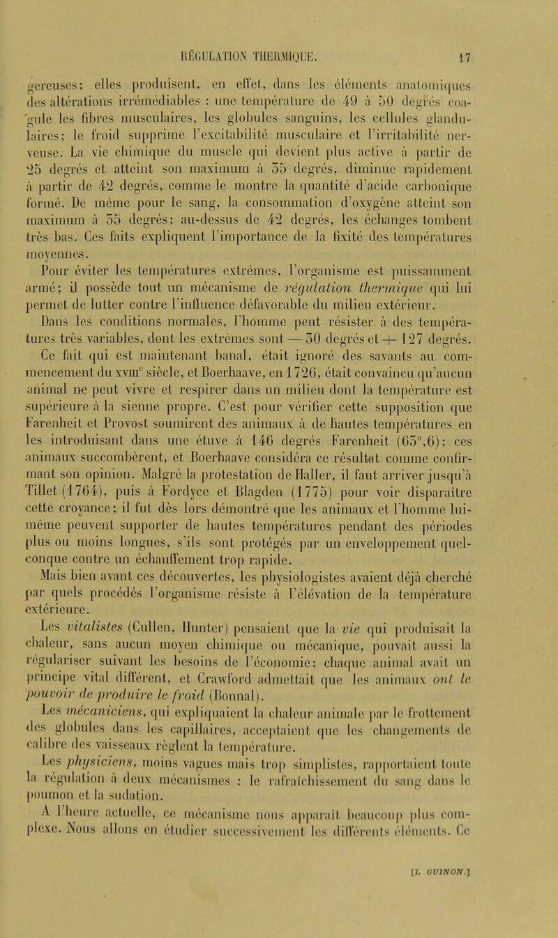 REGULATION T11ERMIQUE. M gereuses: olios produiscnt, on effcl, clans los elements analomiciues des alterations irremediables : vine temperature do 49 a 50 degres coa- gule los fibres musculaires, los globules sanguins, los collides glandu- lairos; lc fro id supprime l’cxcitabil i to musculaire ot I’irritabilile ner- veuse. La vie ebimique du muscle qui deviont plus active a partir de 25 degres ot attoint son maximum a 55 degres, diminue rapidement a partir de 42 degres, comnie le montre la quantile d’acide carbonique forme. De memo pour le sang, la consommation d’oxygene attoint son maximum a 55 degres; au-dessus do 42 degres, los echanges tombenl Ires bas. Cos faits expliquent l’importance do la fixite des temperatures moyennes. Pour eviter les temperatures extremes, Lorganisme est puissamment arrae; ii possede tout un mecanisme de regulation thermique qui lui permet de lutter contre l’infiuence defavorable du milieu exterieur. Dans les conditions normales, Lhomine pent resister a des tempera- tures tres variables, dont les extremes sont — 50 degres ct -+- 127 degres. Cc fait qui est maintenant banal, etait ignore des savants an com- mencement du xvmu siecle, et Boerhaave, en 1726, etait convaincu qu’aucun animal ne peut vivre ct respirer dans un milieu dont la temperature est supericure a la sienne propre. C’est pour verifier cette supposition que Farenheit et Provost soumirent des animaux a de liautes temperatures cn les introduisant dans une etuve a 146 degres Farenheit (65°,6); ces animaux succombercnt, et Boerhaave considcra ce resultat coniine confir- inant son opinion. Malgre la protestation de Ilaller, il faut arriver jusqu’a fillet (1764), puis a Fordyce cl Blagden (1775) pour voir disparaitre cette croyance; il fut des lors demontre que les animaux et l'homme lui- meme peuvent supporter de liautes temperatures pendant des periodes plus ou moins longues, s’ils sont proteges par un enveloppemcnt qucl- conque contre un echauffement trop rapide. Mais hien availt ces decouvertes, les physiologistes avaient deja chcrche par cjuels procedes Lorganisme resiste a Felevation de la temperature exterieure. Les vitalistes (Cullen, Hunter) pensaient que la vie qui produisait la chaleur, sans aucun moycn chimique ou mecanique, pouvait aussi la regulariser suivant les hesoins de l’economie; chaque animal avail un principe vital diflerent, ct Crawford admettait que les animaux on/ le pouvoir deproduire le /void (Bonnal). Les mecaniciens, qui expliquaicnl la chaleur animale par le frottement <les globules dans les capillaires, acceptaient que les chan gem en Is de calibre des vaisscaux reglent la temperature. Les physiciens, moins vagues mais trop simplislcs, rapportaient toute la regulation a deux mecanismes : lc rafraichissemcnt du sang dans le poumon et la sudation. A 1 heure actuelle, ce mecanisme nous apparait beaucoup plus com- plexe. Nous nlIons en etudicr succcssiveinent les differents elements. Ce