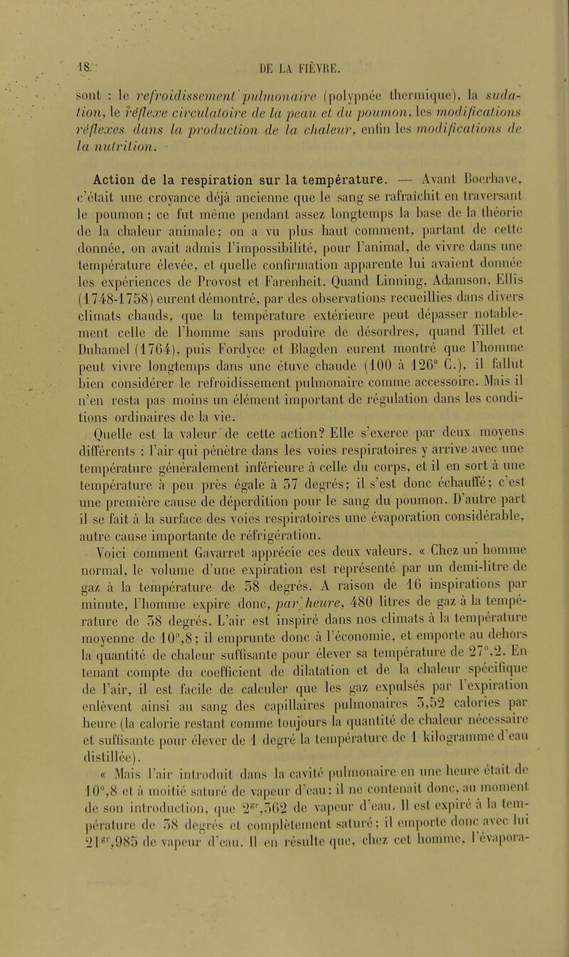 sont : lc refroidissementtrpuhnonaire (polypnec therinique), la sutla- tion, le reflexe circulatoire de la peau el du poumon, les modifications reflexes dans la production de la chaleur, entin les modifications de la nutrition. Action de la respiration sur la temperature. — Avant Bocrhave, c’etait une croyance deja ancienne que le sang se rafraichit en traversant le poumon; ce fut meme pendant assez longtcmps la base de la Iheorie de la chaleur animale; on a vu plus haut comment, partant de cette donnee, on avail admis l’impossibilite, pour l’animal, de vivre dans une temperature elevee, el quelle confirmation apparente lui avaient donnee les experiences de Provost cl Farenheit. Quand Linning, Adamson, Ellis (1748-1758) eurent demontre, par des observations recueillies dans divers climats cbauds, que la temperature exterieure peut depasser nolable- ment cclle de 1’homme sans produire do desordres, quand Tillet et Duhamel (1764), puis Fordycc cl Blagden eurent montre que Pbomme pent vivre longtemps dans une etuve chaude (100 a 126° C.), il fallut bien considerer le refroidissement pulmonaire comme accessoire. Mais il n’en resta pas moins un element important de regulation dans les condi- tions ordinaires de la vie. Quelle est la valour de cette action? Ellc s’exercc par deux moyens differents : Pair qui penetre dans les voies respiratoires y arrive avec une temperature generalement inferieure a cclle du corps, et il en sort a une temperature a pen pres egale a 57 degres; il s’est done echauffe; c est une premiere cause de deperdition pour le sang du poumon. D autre part il se fait a la surface des voies respiratoires une evaporation considerable, autre cause importante de refrigeration. Voici comment Gavarret apprecie ces deux valours. « Chez un liomme normal, le volume dune expiration est represente par un demi-litre de gaz a la temperature de 58 degres. A raison de 16 inspirations par minute, Pbomme expire done, par heure, 480 litres de gaz a la tempe- rature de 58 degres. L’air est inspire dans nos climats a la temperature moyenne de 10°,8; il emprunte done a Peconomie, et emporte au dehors la quantite de chaleur suffisante pour elever sa temperature de 27' .2. En tenant compte du coefficient de dilatation et de la chaleur specifique de Pair, il est facile de caleuler que les gaz expulses par 1 expiration enlevent ainsi au sang des capillaircs pulmonaires 5,52 calories par heure (la caloric restant comme toujours la quantite de chaleur necessaire et suffisante pour clever de 1 degre la temperature de 1 kilogramme d eau dist il lee). « Mais Pair introduit dans la cavite pulmonaire en une heure etait de 10°,8 et a inoitie sature de vapour d eau: il ne contenait done, au moment de son introduction, que 2gr,562 de vapour d ean. 11 est. cxjiire a la tem- perature de 58 degres et completcmcnt sature; il emporte done avec lui 21gr,985 de vapour d ean. II en resulte que, chcz cot homme, levapoia-