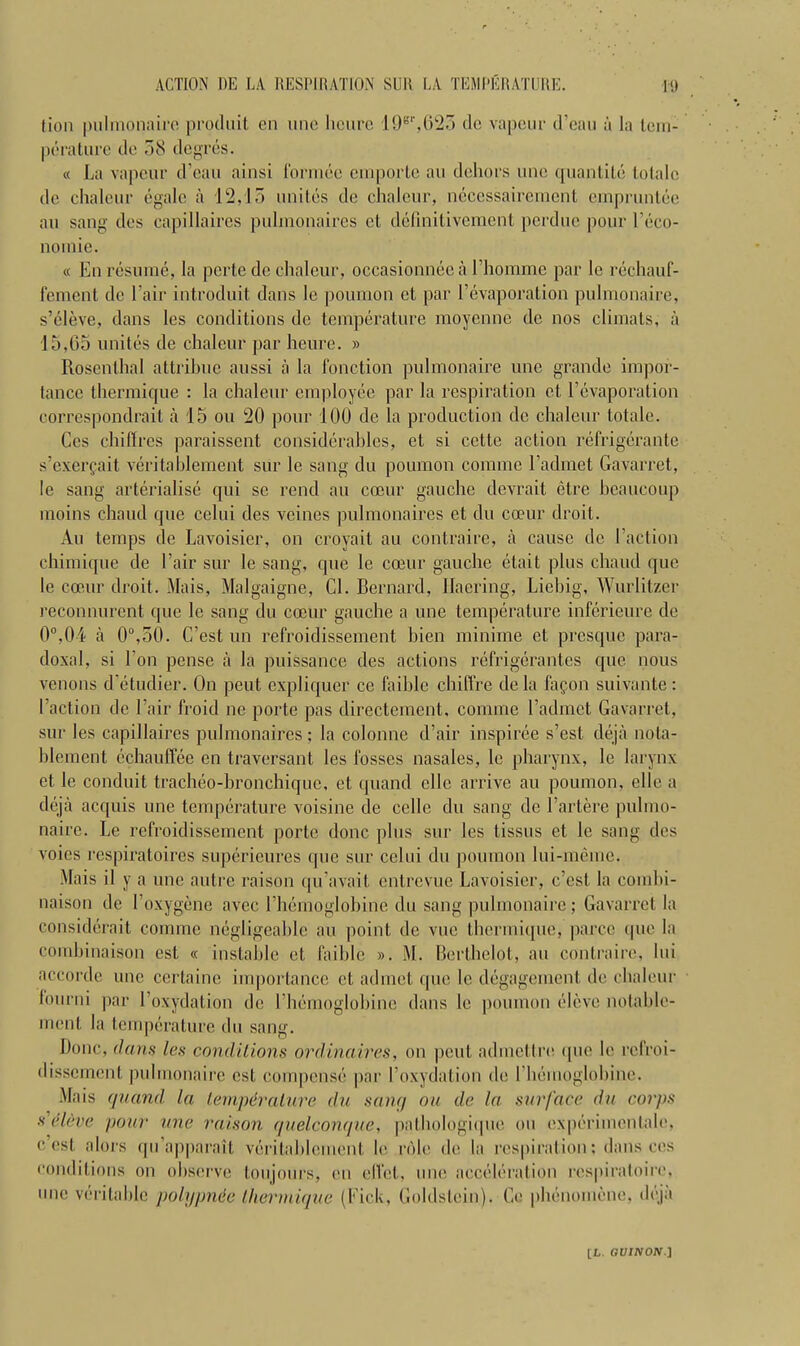 (ion [millionaire produit en line Iicurc 198r,625 dc vapeur d’eau a la tem- perature de 58 degres. « La vapeur d’eau ainsi formce emporte au dehors une quantile tolalc de chaleur egale a 12,15 unites de chaleur, neccssaircmcnt einpruntee au sang des capillaircs pulmonaires ct definitivement perdue pour l’eco- noinie. « En resume, la perte de chaleur, occasionneea 1’homme par le rechauf- fement dc l air introduit dans le poumon et par Eevaporation pulmonaire, s’eleve, dans les conditions de temperature moyenne dc nos climats, a 15,65 unites de chaleur par heure. » Rosenthal attrihne aussi a la function pulmonaire une grande impor- tance thermique : la chaleur employee par la respiration et Vevaporation correspondrait a 15 ou 20 pour 100 de la production dc chaleur totale. Ces chiffres paraissent considerables, et si cctte action refrigerante s’exergait veritablement sur le sang du poumon comme 1’admet Gavarret, le sang arterialise qui sc rend au coeur gauche devrait ctre heaucoup tnoins chaud que cclui des veines pulmonaires et du coeur droit. Au temps de Lavoisier, on croyait au contraire, a cause dc I’action chimique de l’air sur le sang, que le coeur gauche etait plus chaud que le coeur droit. Mais, Malgaigne, Cl. Bernard, Haering, Liehig, Wurlitzer reconnurent que le sang du coeur gauche a une temperature inferieure de 0°,04 a 0°,50. C’est un refroidissement bien minime et presque para- doxal, si Lon pense a la puissance des actions refrigerantes que nous venous d’etudier. On peut expliquer ce faihle chiffre dela fapon suivante: I’action de Lair froid ne porte pas directement, comme l’admct Gavarret, sur les capillaires pulmonaires ; la colonne d’air inspiree s’est deja nota- hlement echauffee en traversant les fosses nasales, le pharynx, le larynx et le conduit tracheo-hronchique, et quand ellc arrive au poumon, elle a deja acquis une temperature voisine de cclle du sang de l’artere pulmo- naire. Le refroidissement porte done plus sur les tissus et le sang des voies respiratoires superieures que sur celui du poumon lui-meme. Mais il y a une autre raison qu’avait entrevue Lavoisier, c’est la corabi- naison de l’oxygene avec l’hemoglohine du sang pulmonaire; Gavarret la considerait comme negligeahlc au point de vue thermique, parcc que la comhinaison est « instable et faihle ». M. Bcrthelot, au contraire, Ini accorde une certaine importance ct ad met que le degagement de chaleur fourni par 1’oxydation de 1’hemoglobine dans le poumon eleve notablc- ment la temperature du sang. Done, dans les conditions ordinaires, on peut admettre que le refroi- dissement pulmonaire est compcnse par l’oxydation de I hemoglohiae. Mais quand la temperature du sane/ ou de la surface du corps s eleve pour une raison quelconque, pathologique on experimentale, c est alors qu’apparait veritahlcment le role de la respiration; dans ces conditions on observe toujours, en elfet, une acceleration respiratoire, une veritable polypnee thermique (Pick, Goldstein). Ce phenomene, deja