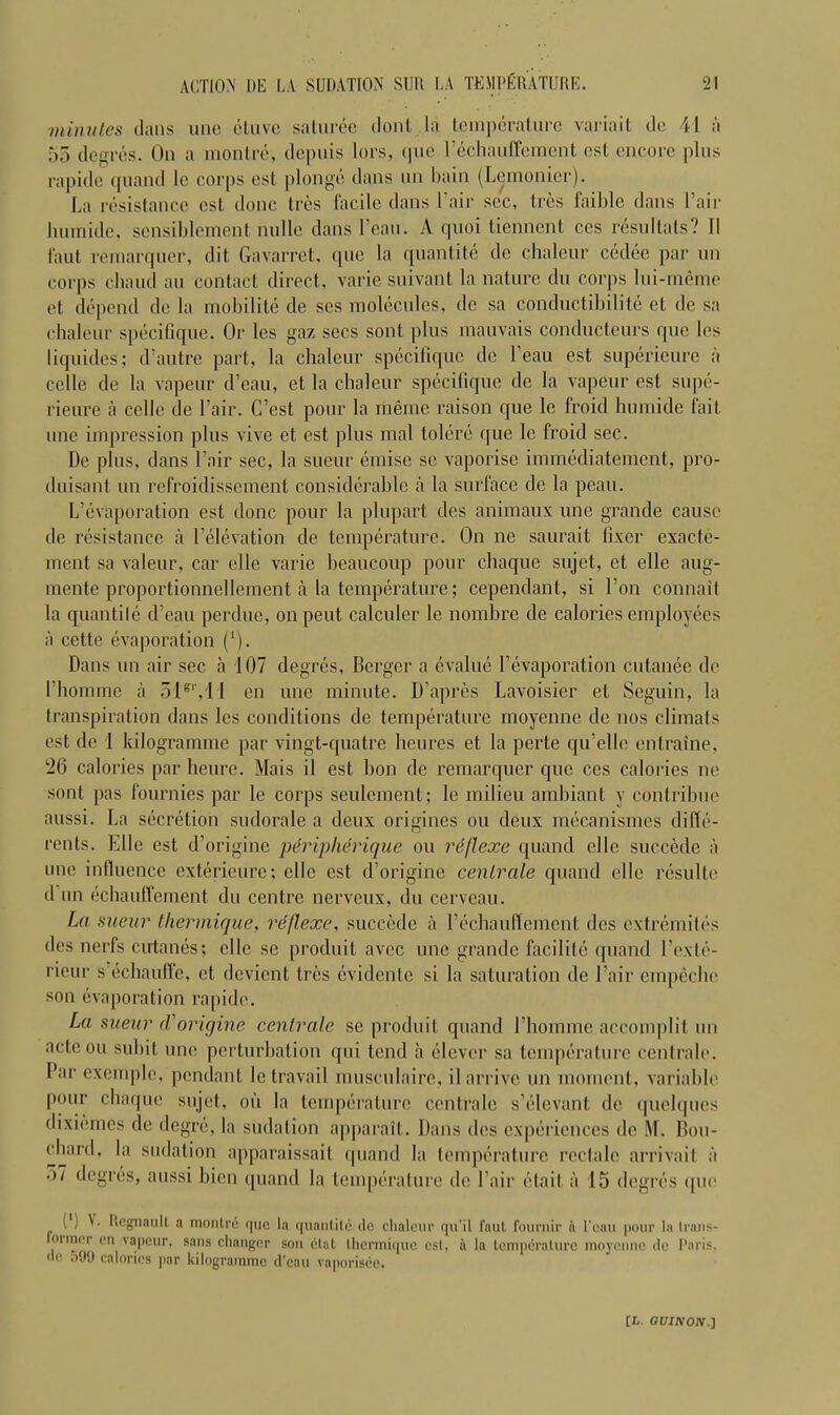 minutes dans line etuve saturee clout la temperature variait dc II a 55 degruS. On a montre, depuis lors, (|iic Fechauffement cst encore plus rapide qnand le corps est plonge dans nn bain (Lcmonicr). La resistance cst done Ires facile dans 1 air sec. Ires faible dans Fair lunnide, sensiblement nullc dans Fean. A quoi tiennent ces resultats? II faut remarqner, dit Gavarret, que la quantile de chaleur cedee par un corps chaud au contact direct, varie suivant la nature du corps lui-meme et depend de la mobilite de scs molecules, dc sa conductibilite et de sa chaleur specifique. Or les gaz secs sont plus mauvais conducteurs que les liquides; d’autre part, la chaleur specifique de l’eau est superieure a celle de la vapeur d’eau, et la chaleur specifique de la vapeur est supe- rieure a celle de Fair. C’est pour la riieme raison que le froid humide fait une impression plus vive et est plus mal tolere que le froid sec. De plus, dans Fair sec, la sueur emise sc vaporise immediatement, pro- duisant un refroidissement considerable a la surface de la peau. L’cvaporation est done pour la plupart des animaux une grande cause de resistance a Felevation de temperature. On ne saurait fixer exacte- ment sa valeur, car elle varie beaucoup pour chaque sujet, et elle aug- mente proportionnellement a la temperature; cependant, si I on connail la quantile d’eau perdue, onpeut calculer le nombre de calories employees a cette evaporation (*). Dans un air sec a 107 degres, Berger a evalue Fevaporation cutanee de Fhomme a 51s', 11 en une minute. D’apres Lavoisier et Seguin, la transpiration dans les conditions de temperature moyenne dc nos climats est de 1 kilogramme par vingt-quatre heures et la perte qu’ellc enlraine, 26 calories par heure. Mais il est bon de remarquer que ces calories ne sont pas fournies par le corps seulement; le milieu ambiant y contribue aussi. La secretion sudorale a deux origines ou deux mecanismes diffe- rents. Elle est d’origine peripherique ou rejlexe quand elle succede a une influence exterieure; elle cst d’origine centrale quand elle resulte d un echauffement du centre nerveux, du cerveau. La sueur thennique, rejlexe, succede a Fechauffement des extremilcs des nerfs cutanes; elle sc produit avec une grande facilite quand Fexte- rieur s eebauffe, et devient tres evidente si la saturation de Fair empeche son evaporation rapide. La sueur (Vorigine centrale se produit quand Fhomme accomplit un acte ou subit une perturbation qui tend a clever sa temperature centrale. Far cxcmple, pendant le travail musculaire, il arrive un moment, variable pour chaque sujet, ou la temperature centrale s’elevant dc quelques dixiemes de degre, la sudation apparait. Dans des experiences dc M. Bou- chard, la sudation apparaissait quand la temperature rectale arrivait a ')7 degres, aussi bien quand la temperature de Fair etait a 15 degres L L Regnaull a montre quo la quantile do chaleur qu’il faut fournir l ean pour la (rans- onner on vapeur, sans changer son elal ihermique est, a la temperature moyenne do Paris, dc i>99 calories par kilogramme d’eau vaporisee.