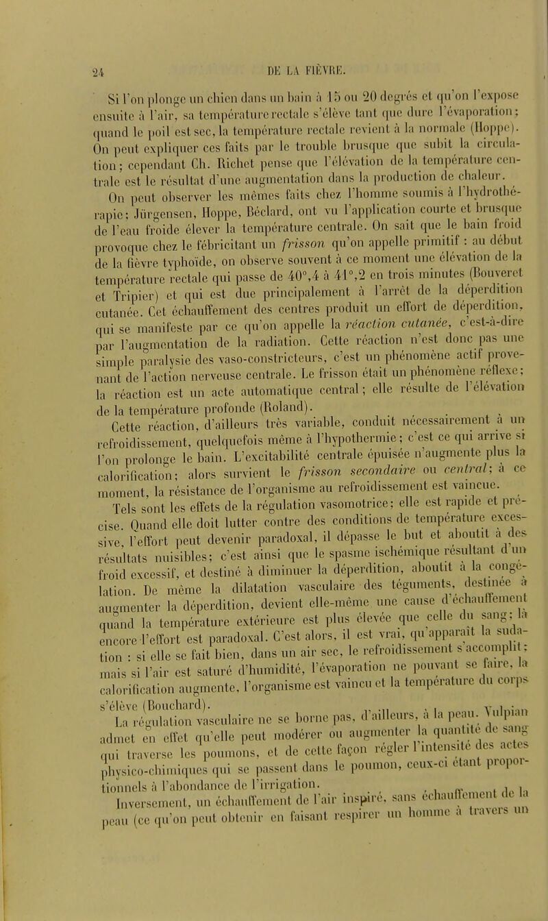 Si Ton plonge un chien dans un bain a 15 on 20 degres et qu’on Fexpose ensuite a l’air, sa temperaturerectalc s’elevc tant que dure (’evaporation; quand le poil estsec,la temperature rectale revient a la normale (Hoppe). On pent expliquer ccs faits par le trouble brusque que subit la ciicul.i- tion; ccpendant Ch. Richet pense que l’elevation de la temperature cen- trale est le resultat d’une augmentation dans la production de cbaleur. On pent observer les memes faits chez 1’homme soumis a Fbydrotbe- rapic; Jiirgensen, Hoppe, Bedard, ont vu Implication courte et brusque de l’eau froide elever la temperature centrale. On sait que le bain froid provoque cbez le febricitant un frisson qu’on appelle primitif: au debut de la fievre typhoide, on observe souvent a ce moment unc elevation de la temperature rectale qui passe de 40°,4 a 41°,2 en trois minutes (Bouveret et Tripier) et qui est due principalement a 1 arret de la deperdition cutanee. Cet cchauffement des centres produit un effort de deperdition, qui se manifesto par ce qu’on appelle la reaction cutanee, e’est-a-dire par l’augmentation de la radiation. Cette reaction n’est done pas une simple paralysie des vaso-constricteurs, e’est un pbenomene actif prove- nant de Taction nerveuse centrale. Le frisson etait un phenomene relieve; la reaction est un acte automatique central; elle resulte de l’elevation de la temperature profonde (Roland). Cette reaction, d’ailleurs tres variable, conduit necessairement a un refroidissement, quelquefois meme a l’liypothermie; e’est ce qui arrive si Lon prolonge le bain. L’excitabilite centrale epmsee n augmente plus la calorification; alors survient le frisson seconclaire on central; a ce moment, la resistance de l’organisme au refroidissement est vameue. Tels sont les effets de la regulation vasomotrice; elle est rapide et pre- cise. Quand elle doit latter contre des conditions de temperature exces- sive, Feffort peut devenir paradoxal, il depasse le but et aboutit a des resultats nuisibles; e’est ainsi que le spasme ischemique resultant dun (Void excessif, et destine a diminuer la deperdition, aboutit a la conge- lation. Be meme la dilatation vasculaire des teguments, destmee a augmenter la deperdition, devient elle-meme une cause deeiauficmc.it quand la temperature exterieure est plus elevec que celle du sang; la encore Feffort est paradoxal. C’est alors, il est vrai qu apparait la suda- tion : si elle se fait bien, dans un air sec, le refroidissement s accomp i , mais si Fair est sature d’humidite, l’evaporation ne pouyant se aire, la calorification augmente, Forganismc est vaincuet la temperature du corps s’eleve (Bouchard). , . La regulation vasculaire ne se borne pas, d aillcurs a la peau. > u pu ad met en eft el qu’elle peut moderer on augmenter la quantity de san qui traverse les poumons, et de cette fagon regler lneiisic > < - physico-chimiques qui se passent dans le pouinon, ceux-ci e < tionnels a l’abondance de Firrigation. _ , , . «. on, f1p la Inversement, un eebauffement de Fair inspire, sans echauftement la peau (ce qu’on peut obtenir en faisant respirer un lionime a travels un