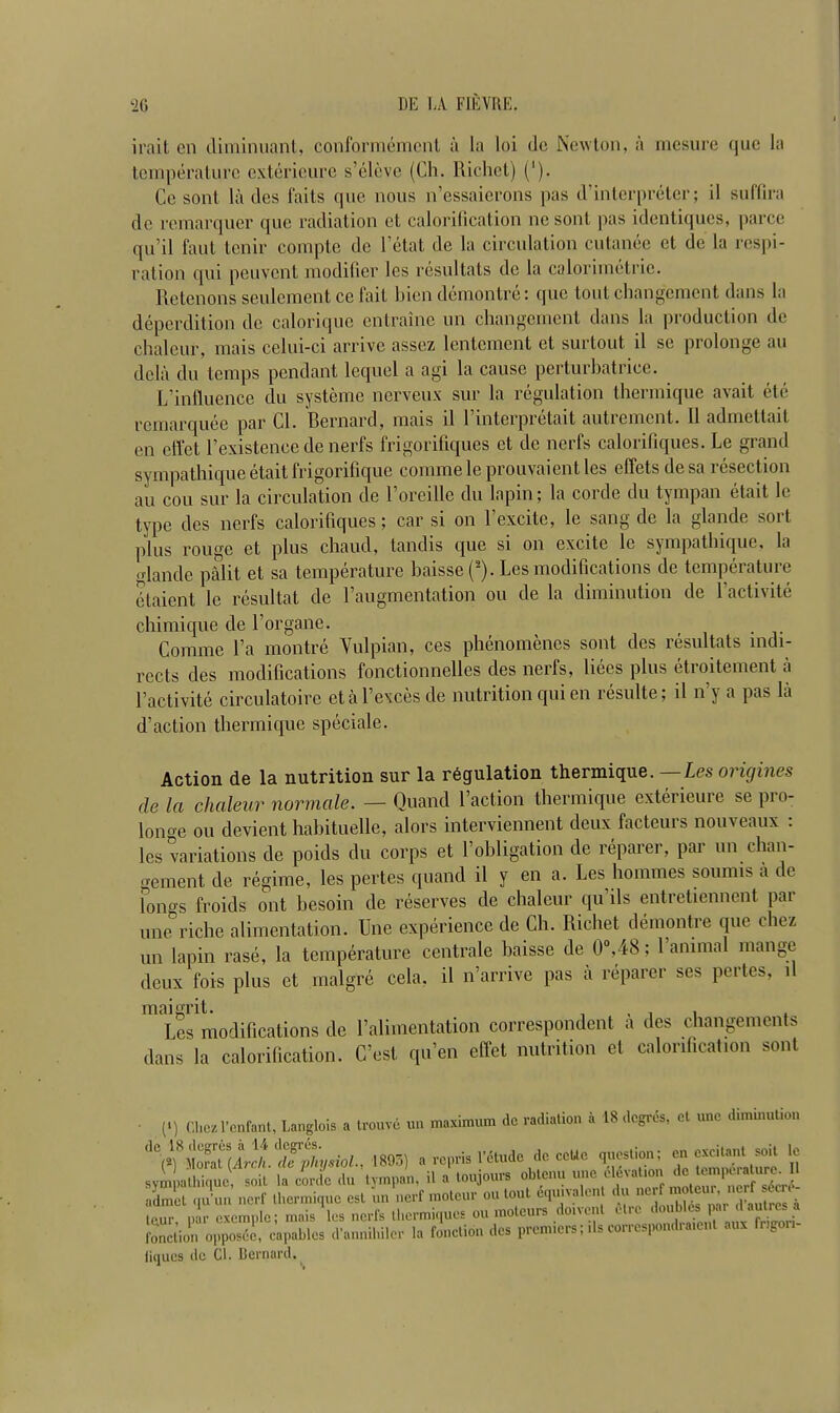 irait en diminuant, conformement a la loi dc Newton, a mesure quo la temperature cxterieure s’elevc (Ch. Richet) ('). Ce sont la des faits quc nous n’essaierons |)as d’interpreter; il suffira de rernarquer que radiation ct calorification ne sont pas identiqucs, parce qu’il faut tcnir compte de l’etat de la circulation cutanee et de la respi- ration qui peuvent modifier les resultats de la calorimetric. Retenons settlement ce fait bien demontre: que tout changement dans la deperdition dc calorique cntrainc un changement dans la production de chaleur, mais celui-ci arrive assez lentement ct surtout il se prolonge an dcla du temps pendant lequel a agi la cause perturbatrice. L’influence du systeme nerveux sur la regulation thermique avait etc remarquee par Cl. Bernard, mais il l’interpretait autremcnt. 11 admettait en cffct l’existenee de nerfs frigorifiques et de nerfs calorifiques. Le grand sympathique etait frigorifique comme le prouvaient les effets de sa resection au cou sur la circulation de 1 oreille du lapin; la corde du tympan etait le type des nerfs calorifiques; car si on l’excite, le sang de la glande sort plus rouge et plus chaud, tandis que si on excite le sympathique, la glande palit et sa temperature haisse (*). Les modifications de temperature iitaient le rcsultat de l’augmentation ou de la diminution de 1 activite chimique de l’organe. Comme l’a montre Yulpian, ces phenomenes sont des resultats mdi- rccts des modifications fonctionnelles des nerfs, liees plus etroitement a lactivite circulatoire eta Levees de nutrition cpu en resulte; il n j a pas la d’action thermique speciale. Action de la nutrition sur la regulation thermique. —Les origines de la chaleur normale. — Quand Faction thermique exterieure se pro- longe ou devient hahituelle, alors interviennent deux facteurs nouveaux : les variations de poids du corps et l’obligation de reparer, par un chan- gement de regime, les pertes quand il y en a. Les homines soumis a de Fongs froids out besoin de reserves de chaleur qu’ils entretiennent par une riche alimentation. Une experience de Ch. Richet demontre que chez un lapin rase, la temperature centrale haisse de 0°,48; 1 animal mange deux fois plus et rnalgre cela, il n’arrivc pas a reparer ses pertes, il ’^^modifications de l’alimentation correspondent a des changements dans la calorification. C’est qu’en effet nutrition et calorification sont • (>) Cliez 1’enfant, Langlois a trouve un maximum de radiation a 18 dcgrds, et une diminution '1Cm8xZuArlh dfX/sioI.rm-,) a repria 1 etude de ccUc question; en excitant soil le sympathique, soil la corde du tympan, il a toujours obtenu une dldrat.on admet qu'un nerf thermique est un nerf moteur ou lout equivalent d“mr d'autS a lour, nar cxemple; mais les nerfs thermique' ou moteurs do.vent dire d°n”, ^7^- fonction opposec, capablcs d'anniliiler la fonctidn des premiers; ils correspondraient aux rg (iques do Cl. Bernard.