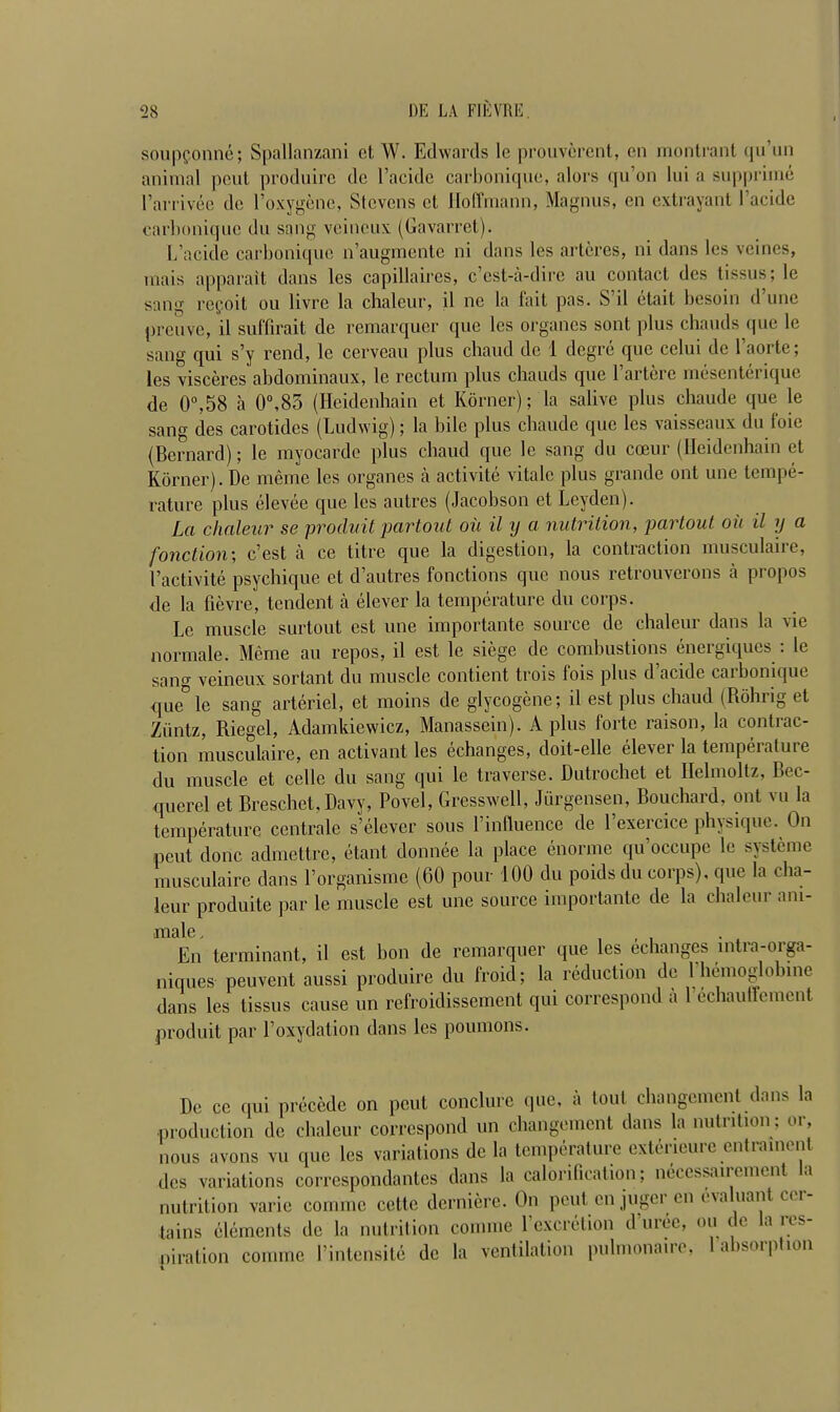 soupfonne; Spallanzani ct W. Edwards lc prouvcrent, cn montrant qu’un animal pout produire de l’acidc carbonique, alors qu’on Ini a supprime l’arrivee do l’oxygenc, Stevens el Hoffmann, Magnus, en extrayant 1’acidc carbonique du sang veineux (Gavarret). L’acide carbonique n’augmente ni dans les arteres, ni dans les veines, inais apparait dans les capillaires, e’est-a-dire au contact des tissus; le sang repo it ou livre la chaleur, il nc la fait pas. S d etait besoin d une preuve, il suffirait de remarquer que les organes sont plus chauds que le sang qui s’y rend, lc cervcau plus cliaud de 1 degre que cclui de 1 aoite; les visceres abdominaux, le rectum plus chauds que 1 artere inesenterique de 0°,58 a 0°,85 (Heidenhain et Korner); la salivc plus cliaude que le sang des carotides (Ludwig); la bile plus cliaude que les vaisseaux du foie (Bernard); le myocarde plus cliaud que le sang du coeur (Heidenhain et Korner). De meme les organes a activite vitalc plus grande out une tempe- rature plus elevee que les autres (Jacobson et Leyden). La chaleur se produit partout oil il y a nutrition, partout ou il y a fonction; e’est a ce Litre que la digestion, la contraction musculaire, I’activite psychique et d’autres fonctions que nous retrouverons a propos de la fievre, tendent a elever la temperature du corps. Le muscle surtout est une importante source de chaleur dans la vie normale. Meme au repos, il est le siege de combustions energiques : le sang veineux sortant du muscle contient trois fois plus d’acide carbonique que° le sang arteriel, et moins de glycogene; il est plus cliaud (Rohng et Ziintz, Riegel, Adamkiewicz, Manassein). A plus forte raison, la contrac- tion musculaire, en activant les echanges, doit-elle elever la temperature du muscle et celle du sang qui le traverse. Dutrochet et llelmoltz, Rec- querel et Breschet, Davy, Povel, Gresswell, Jurgensen, Bouchard, out vu la temperature centrale s’elever sous l’influence de l’exercice physique. On pent done admettre, etant donnee la place enorme qu’occupe le systeme musculaire dans Lorganisme (60 pour 100 du poids du corps), que la cha- leur produite par le muscle est une source importante de la chaleur am- male En terminant, il est bon de remarquer que les echanges mtra-orga- niques peuvent aussi produire du froid; la reduction de 1 hemoglobine dans les tissus cause un refroidissement qui correspond a l’echauflement produit par l’oxydation dans les poumons. Do cc qui precede on pent conclure que, a tout changement dans la production de chaleur correspond un changement dans la nutrition; or, nous avons vu que les variations de la temperature exteneure entrainent des variations correspondantes dans la calorification; neccssaircmcnt la nutrition varic comme cette dcrnierc. On pent en juger cn evaluant cer- tains elements de la nutrition comme l’excretion d’uree, ou de la res- piration comme l’intensite de la ventilation pulmonaire, 1 absorption t