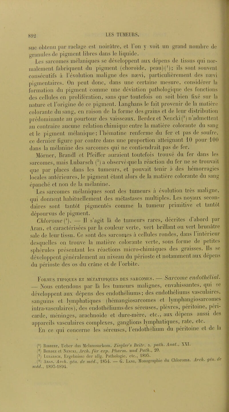 802 sue obtenu par raclagc cst, noiratre, el l’on y veil un grand nombre de granules do pigment lilu'cs dans Ic liquide. Les sarcomes melaniqucS sc devcloppcnt aux depens de lissus qui nor- malement fabriquent du pigment (choroide, peau)(1); ils sont souvenl consecutifs a revolution maligne des nsevi, particulierement dcs naevi pigmentaires. On pent done, dans line certaine mesure, considercr la formation du pigment 'comme line deviation pathologique des fonctions des cellules cn proliferation, sans quer toutefois on soil, bien (ixe sur la nature et l’origine de ce pigment. Langhans le fail provenir de la matiere colorante dusang, cn raison do la forme des grains cl de leur distribution predominante an pourtour des vaisseaux. Berdezct Nencki (2) n’admettcnt au contraire aueune relation chimiquc entre la matiere colorante du sang cl 1c pigment melanique; l’hematinc renferme du fer ct pas de soufre, ce dernier figure par contrc dans unc proportion atteignant 10 pour 100 dans la melanine des sarcomes qui nc contiendrait pas de fer. Morner, Brandi et Pfeiffer auraient toutefois trouve du fer dans les sarcomes, mais Lubarsch (r’) a observe quo la reaction du fer ne se trouvait que par places dans les tumours, et pouvait tenir a dcs hemorragics locales anterieures, le pigment etant alors de la matiere colorante du sang epanche et non de la melanine. Les sarcomes melaniques sont des tumours ii evolution tres maligne, qui donnent habituellement des metastases multiples. Les noyaux secon- daires sont tantol pigmentes coniine la tumeur primitive et tantot depourvus de pigment. Chlorome (A). — II s’agit la de tumeurs rares, ilecrites d’abord par Aran, ct caracterisees par la couleur verte, vert brillant ou vert brunatre sale de leur tissu. Ce sont des sarcomes a cellules rondes, dans l’interieur desquclles on trouve la matiere colorante verte, sous forme de petites spherules presentant les reactions micro-chimiques des graisses. Ils se developpcnt generalemcnt au niveau du perioste et notammentaux depens du perioste des os du crane et de l’orbite. Formks typiques et metatypiques des sarcomes. — Sarcome endothelial• — Nous entendons par la les tumeurs malignes, envahissantes, qui se devcloppcnt aux depens des endotheliums; des endotheliums vasculaires. sanguins et lymphatiques (hemangiosarcomes et lymphangiosarcomes intra-vasculaires), dcs endotheliums des sereuses, plevres, peritoine, peii- carde, meninges, arachnoide et dure-mcre, etc., aux depens aussi des appareils vasculaires complexes, ganglions lymphatiques, rate, etc. En ce qui concerne les sereuses, Eendothelium du peritoine ct de la (') IiiniiEnT, Ueber das Melanosarkom. Ziegler's lleilr. z. path. Anal., XXI. (2) Bkrdess ct Nencki, Arch, fur exp. Pharm. itnd Path., 20. (3) IjBdakscii, Ergcbnissc der allg. Pathologic, etc., 1895. (*1 Auan, Arch. gen. de. mid., 1854. — G. Lang, Monographic du Chloroma. Arch. gin. de mid., 1895-1894. ' A