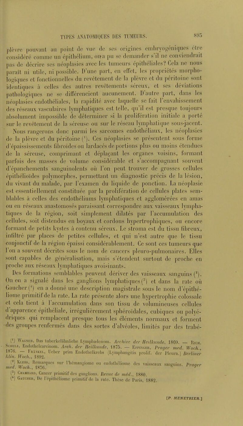 80r» plovrc pouvant an point de vuo do ses origines embryogeniques dire considere comnie nil epithelium, on*a pu sc demandcr s’il no conviendrait pas do decrire sos ndoplasies avoc les tumours epithelialcs? Cola no nous pa rail ni utile, ni possible. D’uno part, on cffel, les proprietes morpho- logiques ot Ibnctionnclles du revetemenl do la plevrc ot du peritoine soul identiques a cellos dos autres revetemenls sereux, ct sos deviations pathologiquos no sc differencicnt aucunement. D’aulre part, dans los ndoplasies endolheliales, la rapidite avoc laquello sc fait renvahissement des reseaux vasculaires lymphatiquos cst telle, qu’il cst presque toujours absolument impossible de determiner si la proliferation initialc a porle sur le revetement de la sereuse ou sur 1c rescan lymphaliquo sous-jacent. Nous rangerons done parmi les sarcomes endolheliaux, les ndoplasies do la plevre ct du peritoine ('). Ces ndoplasies sc presentent sous forme d’epaississements fibro'ides ou lardacds de portions plus ou moins dtcnducs de la sereuse, comprimant et dcplagant les organes voisins, formant parfois des masses de volume considerable et s’accompagnant souvent d’dpanchemeiits sanguinolents ou 1’on pent trouver de grosses cellules dpillidlio'ides polymorphes, permettant uii diagnostic precis de la lesion, du vivant du malade, par 1’examen du liquide de ponction. La neoplasie est cssentiellement constitute par la proliferation de cellules plates sem- blables a celles des endotheliums lymphatiques ct agglomerecs en amas ou en reseaux anastomoses paraissant correspondre aux vaisseaux lympha- tiques de la region, soit simplement dilates par (’accumulation des cellules, soit distendus en hoyaux et cordons hypertrophiques, ou encore formant de petits kystes a contenu sereux. Le stroma est du lissu fibreux, infiltre par places de petites cellules, et qui n’est autre que le tissu conjonctif de la region epaissi considerablement. Ce sont ces tumeurs que 1 on a souvent decrites sous le nom de cancers plcuro-puhnonaires. Elies sont capables de generalisation, mais s’etendent surtout de proche en proche aux reseaux lymphatiques avoisinants. Des formations semhlables peuvent deriver des vaisseaux sanguins(2). On en a signale dans les ganglions lymphatiques (3) et dans la rate ou Gaucher (*) en a donne une description magistrale sous le nom d’epithc- Iionic primitifdc la rate. La rate presente alors une hypertrophic colossale cl cela tient a 1 accumulation dans son tissu de volumineuses cellules d apparence epilheliale, irregulicrement sphero’idales, cubiques ou polye- driques qui remplacent presque tons les elements normaux et forment ■desgroupes renfermes dans des sortes d’alveoles, limites ])ar des trabe- (‘) ^'AosEn, Das luberkelalinliclic Lympliadcnom. Archive dec Hcilkunde, 1800. — Hicn. Schulz, Endothclcarcinom. Arcli. der Heil/cunde, 1875. — Eppi.nceii, Prayer vied. \Yoch., 1870. — FkXxkel, Ucbcr prim Endolhelkrcbs (Lymphangitis prolif. der Pleura.) Berliner him. Woch., 1802. I2) ,y::ns- Remarques sur l’liAmangiome ou endolhelipme des vaisseaux sanjruins. Praaer tned. Wocli., 1870. J {■’) t.iuMRAiin. Cancer primilif des ganglions. Revue dr mid., 1880. (4) Gaucher, !)e l’epitbeliome primilif de la rate. These de Paris, 1882.