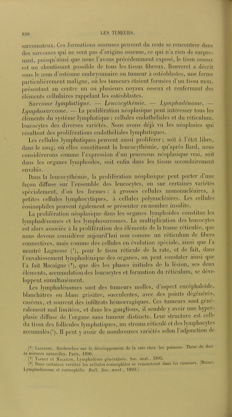 sarcomatcux. Cos formations osseuscs pouvcnt du reste sc rencontrcr dans des sarcoincs qui no sont pas d’origine osscuse, cc <jui n’a rien do surpre- nant, puisqu’ainsi (pic nous l’avons precedemment expose, le tissu osseux est mi aboulissant possible dc lous les tissus fibreux. Bouverct a decril sous le nom d’osteome embryonnaire ou tumeur a osleoblasl.es, line forme parliculicremcnt maligne, oil les lumeurs etaient formecs d’nn tissu mou, presen taut au centre un ou plusieurs noyaux osseux ct renferrnant des elements cellulaires rappelant les osteoblastes. Scircome lympliatique. — Leucocythemie. — Lyrnphaddnouie. — Lymphoscircome. — La proliferation neoplasique pent interesser tous les elements du systeme lympliatique: cellules endotheliales et du reticulum, leucocytes des diverses varietes. Nous avons deja vu les neoplasies qui resultent des proliferations endotheliales lymphatiques. Les cellules lymphatiques peuvent aussi proliferer; soil a l’etat libre, dans le sang, oil elles constituent la leucocythemie, qu’apres Bard, nous considererons conime Lexpression d’un processus neoplasique vrai, soil dans les organes lymphoides, soit enfin dans les tissus secondairement envahis. Dans la leucocythemie, la proliferation neoplasique pent porter dime fagon diffuse sur Vensemble des leucocytes, ou sur certaines varietes specialement, d’oii les formes : a grosses cellules mononucleaires, a petites cellules lymphocytiques, a cellules polynucleaires. Les cellules eosinophiles peuvent egalement se presenter ennombre insolitc. La proliferation neoplasique dans les organes lymphoides constitue les lymphadenomes et les lymphosarcomes. La multiplication des leucocytes est alors associee a la proliferation des elements de la trame reticulee, qnc nous devons considcrcr aujourd’liui non comme un reticulum de fibres connectives, mais comme des cellules cn evolution speciale, ainsi que 1 a moriifcre Laguessc (‘), pour le tissu reticule dc la rate, et de fait, dans Lenvaliissement lymphadenique des organes, on peut, constater ainsi que l’a fait Macaigne (2), que des les phases initiates de la lesion, scs deux elements, accumulation des leucocytes et formation du reticulum, sc deve- loppent simultanement. Les lymphadenomes sont des tumeurs molles, d’aspect encephaloide, blanchatres ou blanc grisatre, succulentes, avec des points degeneres, caseeux, ct souvent des infdtrats hemorragiques. Ces tumeurs sont gene- ralement rnal limitees, ct dans les ganglions, il semble y avoir une hyper- plasie diffuse de l’organe sans tumeur distincte. Lour structure est celle du tissu des folliculos lymphatiques, un stroma reticule ct des lymphocytes accumules(3j. II pent y avoir de nombrcuscs varietes scion 1 adjonction de I1) Laguksse, Hcchorclics sur le developpemenl de la rate chcz les poissons. These de dot t es sciences naturelles. Paris, 1800. (a) Taphet ct Macaigne, Lymphadenie generalisee. Soc. anal., 1895. (Q) Dans certaines varietes les cellules eosinophiles se rencontrcnl dans les tumeurs. (Mu.ian, Lymphadenorne et eosinophilic Hull. Soc. anat., 1899.)