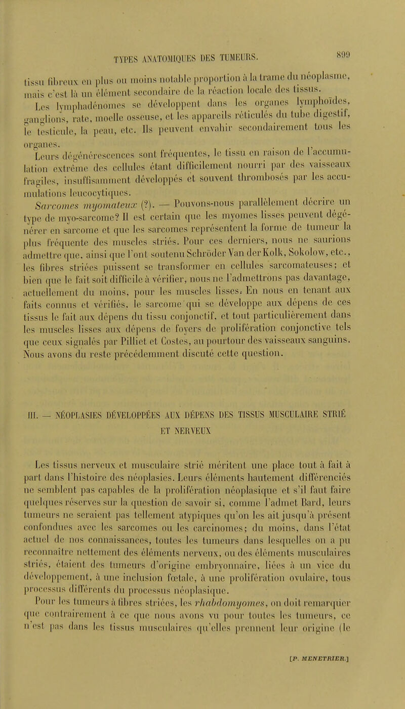 Los ganglioi le teslii organes Lours lation e IVagilos. mulations leucocytiqucs. lissu lili mais c’( Sarcomes myornateux (?). — Pouvons-nous parallelement decrirc un typo do myo-sarcomc? 11 est certain quo les myomes lisses peuvent dege- ncrer en sarcoine ot quo les sarcomes representcnt la forme do tumour la plus frequente des muscles stries. Pour cos dcrnicrs, nous no saurions admcttrc quo, ainsi quo Pont soutcnu SchroderYan derKolk, Sokolow, etc., los fibres striocs puissent so transformer en cellules sarcomateuses; et Lion quo le fait soit difficile a verifier, nous no l’admettrons pas davantage, actucllcment du moins, pour les muscles lisses^ En nous en tenant aux fails connus et verifies, le sarcomc qui so developpe aux depens de ccs tissus le fait aux depens du tissu conjonctif, et tout particuliercmcnt dans les muscles lisses aux depens de foyers de proliferation conjonctive tels que ceux signales par Pillict et Costcs, an pourtour des vaisseaux sanguins. Nous avons du rcste precedemmcnt discute cettc question. IK. _ NEOPUASIES DEVELOPPEES AUX DEPENS DES TISSUS MUSCULAIRE STRIE ET NERVEUX Les tissus nerveux et, musculaire strie meritent line place tout a fait a part dans l’histoire des neoplasics. Lours elements hautement differencies nc scmblent, pas capables do la proliferation neoplasique et s’il faut, faire quolques reserves sur la question de savoir si, conimo l’admet Bard, lours tumours 11c scraient pas tellcmcnt atypicpies qu’on les ail jusqu'a present confondues avec les sarcomes on les carcinomcs; du moins, dans Petal actual de nos connaissanccs, toutes les tumeurs dans lesquelles on a pu reconnoitre nettement des elements nerveux, nudes elements museulaires stries, elaient des tumeurs d’originc embryonnaire, bees a un vice du developpeinent, a line inclusion foetale, a unc proliferation ovulaire, tous processus dilfercnts du processus neoplasique. Pour les tumeurs ii fibres striocs, les rhabdomyomas, on doit remarqiier • pie contrairerncnt a ce quo nous avons vu pour toutes les tumeurs, cc