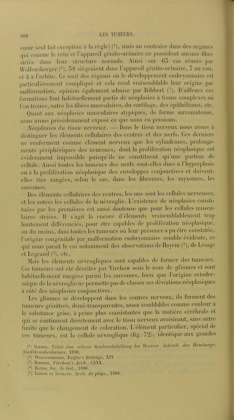 cauii' seal fail exception a la regie) ('), mais an contraire dans des organes (jni coniine le rein ct I’apparcil genito-urinairc ne posscdent aucnne fibre slriee dans lour structure normal©. Ainsi sur 63 cas reunis ]iar Wolfensbcrger (*), 58 siegcaicnt dans I’appareil genito-nrinaire, 7 an con, i‘| 4 a l’orbite. Ce sent des regions on le developpement ernbryonnaire esl particuliereinent complique et cola rend vraisemblable leur origine par malformation, opinion egalcment admise par Ribbcrt (3). D’ailleurs cos formations font habituellement partie de neoplasies a tissus complexes on I'on trouve, outre les fibres musculaires, du cartilage, des epitheliums, etc. Quant aux neoplasies musculaires atypiqucs, de forme sarcomateusc, nous avons precedemment expose ce que nous on pensions. Neoplasies du lissu nerveux. — Dans le tissu nerveux nous avons a distinguer les elements cellulaires des centres ct des nerfs. Ccs derniers ne renferment comme element nerveux que les cylindraxes, prolonge- ments peripheriques des neurones, dont la proliferation neoplasiquc esl evidemment impossible puisqu’ils ne constituent qu’une portion de cellule. Aussi toutes les tumours des nerfs sont-elles dues a Lhyperplasic on a la proliferation neoplasiquc des enveloppes conjonctives et doivent- clles etre rangees, scion le cas, dans les fibromes, les myxomes, les sarcomes. Des elements cellulaires des centres, les uns sent les cellules nerveuses, et les autres les cellules de la nevroglie. L’existence de neoplasies consti- tuees par les premieres est aussi doutcuse que pour les cellules muscu- laires strides. 11 s’agit la encore d’elements vraisemblablement trop hautement diflerencies, pour etre capables de proliferation neoplasiquc. ou du inoins, dans toutes les tumours ou leur presence a pu etre constatee. Fori gin e congenitale par malformation ernbryonnaire semble evidente, ce qui nous parait le cas notamment des observations dcHayem ('), deLesage et Legrand (s), etc. Mais les elements nevrogliques sont capables de former des tumeurs. Ces tumeurs out etc decrites par Virchow sous lc noin do gliomes et sont habituellement rangees parmi les sarcomes, bien que 1 origine ectoder- mique de la nevroglie ne permette pas de classer ses deviations neoplasiques a cote des neoplasies conjonctives. Les gliomes se developpent dans les centres nerveux, ils forment des tumeurs grisatres, demi-transparentes, asscz semblablcs comme couleur a la substance grise, a peine plus consistantes que la matiere cerebrale et qui se continuent directement avee le tissu nerveux avoisinant, sans autre limite que le ehangement de coloration. L’element particulicr, special de ccs tumeurs, est la cellule nevroglique (lig. 7k2), ideutique aux grandes (1) IIieder, Ueber cine sellcne Gescliwulslbildung des llerzens Jahresb des Hambuigei Slacltkraiikenhauses, 1890. (2) Woi.i exsdehgeii, Ziegler's Bcilriige, XIV (’’) Ribbert, Virchow’s Arch., CXXX. {'*) Havem, Soc. lie biol., 1880. (3) Lesage el Legrand, Arcli. de phys., 1888.