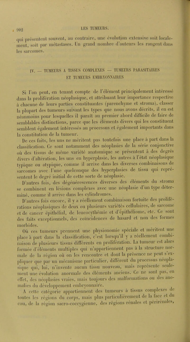 . 002 • |iii presentcnt souvcnt, an contraire, une evolution extensive soil locale- menl. soil par metastases. Un grand noinbre d’auteurs les rangent dans les sarcomes. IV. — TUMEURS A TISSUS COMPLEXES — TUMEURS PARASITAIRES ET TUMEURS EMBRYONNAIRES Si l’on peut, cn tenant compte de l’element principalement interesse dans la proliferation neoplasique, et attribuant leur importance respective a chacune de leurs parties constituantes (parenchyme et stroma), classer la plupart dcs tumeurs suivant les types que nous avons deceits, il en est neanmoins pour lesquelles il parait an premier abord difficile de faire de se mb lab les distinctions, parce que les elements divers qui les constituent semblent egalement interesses an processus et egalement importants dans la constitution de la tumeur. De ces fails, les uns ne meritent pas toutefois une place a part dans la classification. Ce sont notamment des neoplasies de la serie conjonctive ou des tissus de mcme variete anatomique se presentcnt a dcs degres divers d’alteration, les uns en hyperplasie, les autres a l’etat neoplasique typique ou atypique, comrae il arrive dans les diverses combinaisons de sarcomes avee l’une quelconque des hyperplasies de tissu qui repre- sented le degre initial de cette sorte de neoplasie. D’autres fois, des degenerescences diverses des elements du stroma se combined en lesions complexes avee une neoplasie d un type deter- mine, comme il arrive dans les cylindromes. D’autres fois encore, il y a reellement combinaison fortuite des prolife- rations neoplasiques de deux ou plusieurs varietes cellulaires, de sarcome ct de cancer epithelial, de leucocythemie et d epitheliome, etc. Ce sont des faits exceptionnels, des coincidences de hasard et non des foimes morbides. Oil ces tumeurs prennent une physionomie specialc et meritent une place a part dans la classification, e’est lorsqu il y a reellement combi- naison de plusieurs tissus differents en proliferation. La tumeur est alois formee d’elements multiples qui n’appartiennent pas a la structure noi- inale de la region oil on les rencontre et dont la presence ne pent s ex- pliquer que par un mecanisme particulicr, different du processus neopla- sique qui, lui, n’invente aucun tissu nouveau, mais repress®te seule- ment une evolution anormale des elements anciens. Le ne sont pas, en effet, lies neoplasies vraies, mais loujours des malformations ou des ano- malies du developpement embryonnaife. A cette categoric appartiennent des tumeurs a tissus complexes i i toutes les regions du corps, mais plus particulierement de la lace et ^ u con, de la region sacro-coccygienne, des regions renales ct perilenalis,