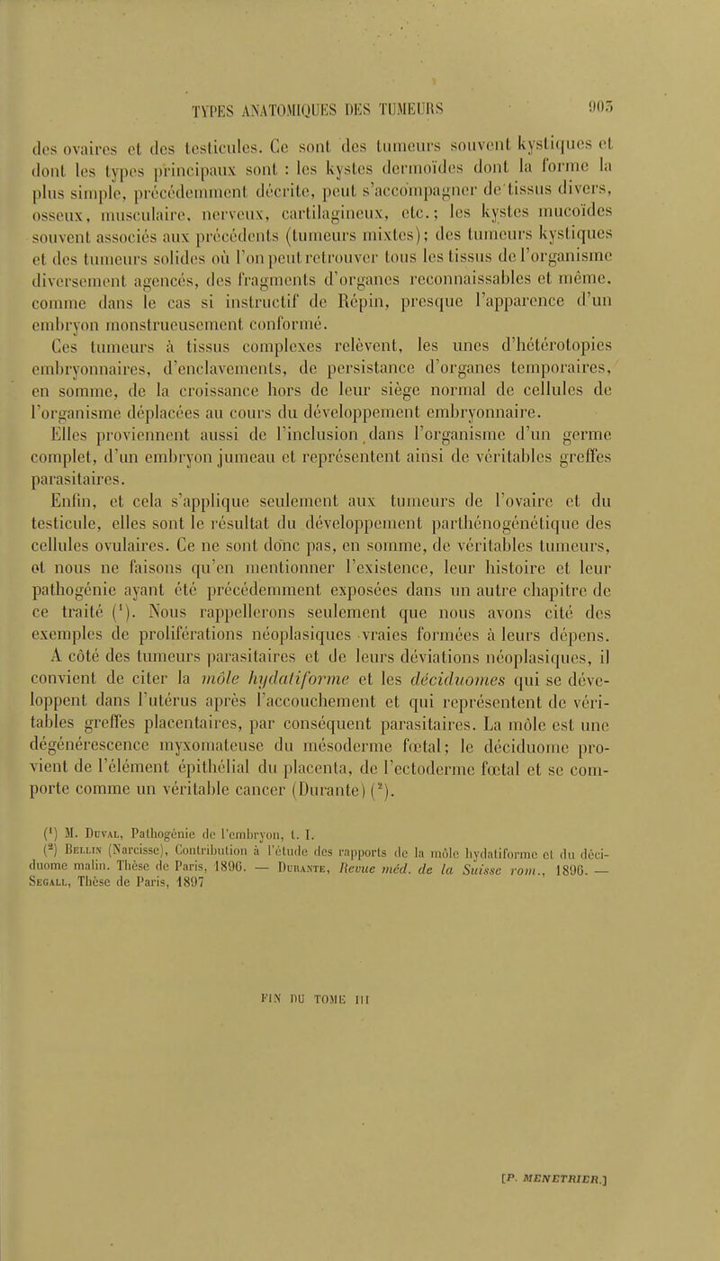 tit's ova ires ct dcs testicules. Cc sont des lumcurs souvcnl. kystiqucs cl. ilont les types principaux sont : les kystes dcrmoides dont la forme la plus simple, precedemment decrite, pent s’accompagncr de tissus divers, osseux, musculaire, nerveux, cartilagineux, etc.; les kystes mucoid.es souvent associes aux precedents (tumeurs mixtes); des tumours kystiques et. des tumeurs sol ides oil I on pent rctrouver tons les tissus de l’organismc diversement agences, des fragments d’organes reconnaissables et meme. connne dans Ic cas si instructif de Repin, presque l’apparence d’un embryon monstrucusement conforme. Ces tumeurs a tissus complexes relevent, les unes d’heterotopies embryonnaires, d’enclavements, de persistance d’organes temporaires, en somme, de la croissance hors de leur siege normal de cellules de l’organisme deplacees au cours du developpement embryonnaire. Elies proviennent aussi de l’inclusion dans l’organisme d’un germe complet, d’un embryon jumeau et representent ainsi de veritables greffes parasitaires. Enfin, et cela s’applique seulement aux tumeurs de l’ovaire ct du testicule, elles sont le resultat du developpement parthenogenetique des cellules ovulaires. Ce ne sont done pas, cn somme, de veritables tumeurs, ol nous ne faisons qu’en mentionner I’existence, leur bistoire et leur pathogenic ayant ete precedemment exposecs dans un autre chapitre de ce traite (’). Nous rappellerons seulement que nous avons cite des exemples de proliferations neoplasiques vraies formees a leurs depens. A cote des tumeurs parasitaires et de leurs deviations neoplasiques, il convient de citer la mole liyclatiforme et les decidnomes qui se deve- loppent dans Vuterus apres l’accouchement et qui representent de veri- tables greffes placentaires, par consequent parasitaires. La mole est unc degenerescence myxomateuse du mesoderme foetal; 1c deciduome pro- vient de 1 element epithelial du placenta, de I’ectoderme foetal et se com- porte comme un veritable cancer (Durante) (2). (*) M. Duval, Pathogenie do l’cmbryon, l. I. ( ) BelliiV (Naicisse), Contribution a 1 etude des rapports de la mole hydatiformc ct du deci- duome maliu. Ihese de Paris, 1890. — Durante, Revue mid. de la Suisse vom., 1896. — Segall, These de Paris, 1897 fix nu Tosit; m