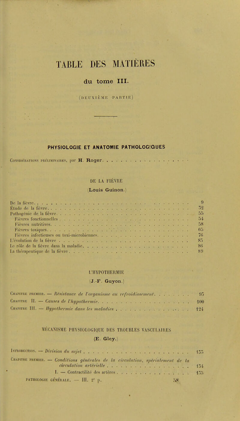 TABLE DES MATIERES du tome III. (lIF.UXI K ME P A FtT I E ) PHYSIOLOGIE ET ANATOMIE PATHOLOGIOUES Considerations preuminaires, par H. Roger DE LA FIEVRE (Louis Guinon.) Do la fievre Etude de la fievre Pathogenic de la fievre Fievres fonctionnellcs Fievres nutritives Fievres loxiques Fievres infcctieuscs ou toxi-mierobiennes L’evolution de la fievre Le role de la fievre dans la maladie. . . . La therapeutique de la fievre 0 52 55 54 58 05 70 85 80 811 L’lIYPOTHERMIE (J.-F. Guyon.) Chapitiie premier. — Resistance de Vorganisme an refroidisseme.nl 05 Ciiaimthe II. — Causes de l'hypothermic 1(11) Chapitre III. — Hypothermie dans les maladies 124 MECANTSME PIIYSI0L0G1QIJE DES TROUBLES VASCULAIRES (E. Gley.) Introduction. — Division du sujet 135 Chapitre premier. — Conditions gvn&rales de la circulation, spf.cialemrnt de la circulation arUriel!c 134 I. — Contractible des arleres 155 PATHOI.OGIE GENERALI'}. — III. 2° [I. Tx8