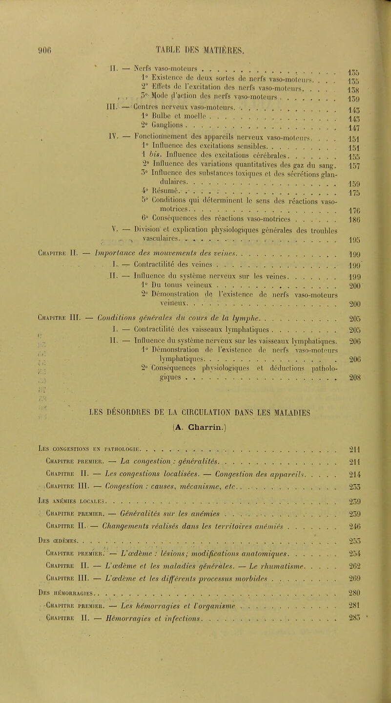 II. — Ned's vaso-moteurs 1° Existence de deux sorles do nods vaso-moteurs. . . |gg -° EITets de l’cxcitation dcs nerfs vaso-moteurs, . . . 13# , , 3° Mode (Faction dcs nerfs vqso-moleurs 13<l III. — Centres nerveux vaso-moteurs. 1^ 1° Bulbe et moelle .j/f~ 2° Ganglions IV. — Foncliorinement des appareils nerveux vaso-moteurs. . . . 151 1° Influence des excitations sensibles 1 bis. Influence des excitations cerebrales 155 2° Influence des variations quantitatives des gaz du sang. 157 3° Influence dcs substances toxiques et des secretions glan- dulaires qgq 4° Resume. 175 5° Conditions qui determinant le sens des reactions vaso- molriccs i7g 0° Consequences des reactions vaso-motrices 180 V. — Division et explication physiologdqucs generates des troubles _ vasculaires j 95 Chapitre II. — Importance des mouvements des veines 199 I. — Contraclilite des veines 199 II. — Influence du sysleme nerveux sur Ins veines 199 1° Du tonus veineux 200 2° Demonstration de I’existence de nerfs vaso-moteurs veineux 200 Chapitre III. — Conditions generates du cows de la lymphe 205 I. — Contraclilite des vaisseaux lympbatiques 205 II. — Influence du sysleme nerveux sur les vaisseaux lympbatiques. 200 1° Demonstration de 1’existence de nerfs vaso-moteurs lympbatiques 200 2° Consequences phvsiologiques et deductions patholo- giques 208 LES DESORDRES DE LA CIRCULATION DANS LES MALADIES (A Charrin.) Les congestions en pathologic 211 Chapitre premier. — La congestion : generaiites 211 Chapitre II. — Les congestions localisees. — Congestion des appareils 214 Chapitre III. •— Congestion : causes, mecanisme, etc.. 233 Les ane.hies locales 239 Chapitre premier. — Generaiites sur les ane'mies 239 Chapitre II.— Changements realises dans les terriloires anemias 240 Des (edemes 255 Chapitre premier; — Uocdhnc : lesions; modifications anatomiques 254 Chapitre II. — L'vedeme et les maladies g&n&rales. — Lc rhumalisme 202 Chapitre III. — L’cedeme et les differenls jrrocessus morbides 209 Des hemorragies 280 Chapitre premier. — Les hemorragies et I’organisme 281 Chapitre II. — Hemorragies et infections 283