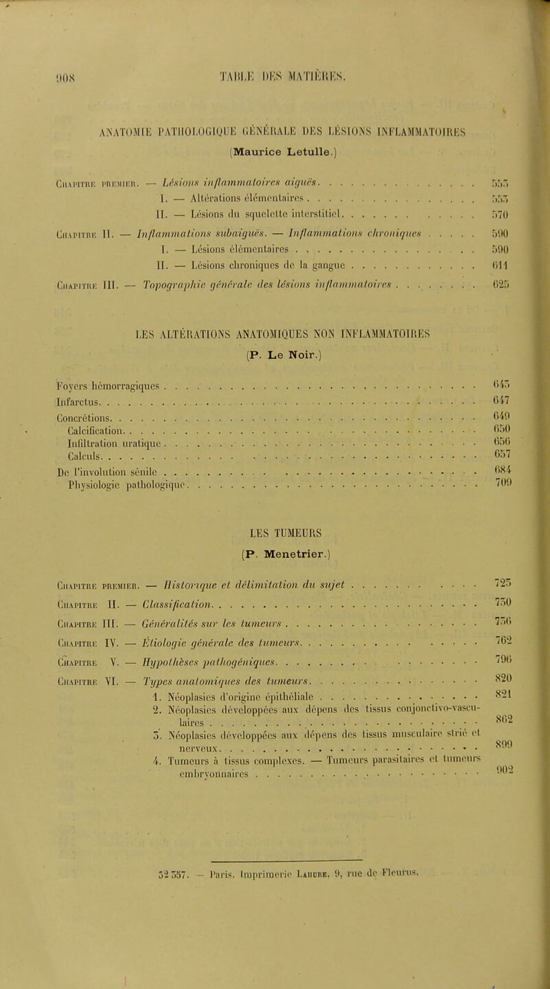 ANATOM IK PATIIOLOGIQUE GENERALE DES LESIONS INFLAMMATOIRES (Maurice Letulle.) Ciiapitre premier. — Lesions inflammaloires aigues . I. — Alterations eldmenlaires II. — Lesions du squelclto inlersl.iticl Ciiapitre II. — Inflammations subaigues. — Inflammations chroniques I. — Lesions elementaires II. — Lesions chroniques tic la ganguc Ciiapitre III. — Topographic generate des lesions inflammaloires . . . r.r.r, r»7o 590 590 (ill 025 LES ALTERATIONS ANATOMIQUES NON INFLAMMATOIRES (P. Le Noir.) Foyers hemorragiques 045 Infarclus 647 Concretions 649 Calcification 650 Infiltration uratique 656 Calculs 657 De l’involntion senile 6X4 Physiologic pathologiqno LES TUMEURS (P. Menetrier.) Ciiapitre premier. — Histonque el delimitation du sujet Ciiapitre II. — Classification Ciiapitre III. — Generalites sur les lumeurs Ciiapitre IV. — Eliologia generate des lumeurs Ciiapitre V. — Hypotheses palliogeniques Ciiapitre VI. — Types analomiques des lumeurs 1. Neoplasies rl’origine epithcliale 2. Neoplasies ddveloppees aux depens des tissns conjonctivo-vasen- laires • 5. Neoplasies developpees aux depens des lissus mnsculaire strie et nerveux 4. Tumours a lissus complexes. — Tumours parasitaires el lumeurs embryonnaires 7 27 750 750 702 790 820 821 802 899 902 52 557. Paris. Impriraerie Laiiork. 9, rue de Fleurus.